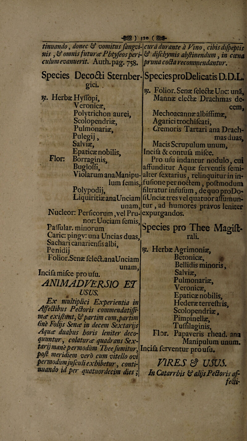 tinuando, donec Sf vomitus fangvi- nis, & omnis futura Pbtyfeosperi ) )*• c m- y w w w **y*'vww uujiuvsnuumi , Uk culum evanuerit. Auth. pag. 758, pruna co&a recommendantur. Species Deco&i Sternber gici.. . 5?. Herbs Hyffopi, Veronics, Polytrichon aurei, Scolopendris, Pulmonaris, Pulegij, Salvis, Epatics nobilis. Flor: Borraginis, Bugloffi, Violarum anaManipu- lum femis, Polypodij, Liquiritis anaUnciam unam, Nucleor: Perficorum,velPru- nor: Unciam femis, Paffular. minorum Carie: pingv: una Uncias duas, Sachari canarienfis albi. cura durante d Fino, cibis difpeptis & difehymis abflinendum , in cana SpeciesproDelicatis D.D.L. Folior. Sens felecls Unc: una, Manns ele&s Drachmas de« cem, Mechoacanns albiffims, Agarici trochifcati. Cremoris Tartari ana Drach¬ mas duas, Macis Scrupulum unum. Incila & contufa mifce. Pro ufu indantur nodulo, cui affunditur Aqus ferventis femi- alter fextarius, relinquitur in in- fufioneperno&em, poftmodum filtratur infufum, dequoproDo- fiUncis tres vel quatuoraffumun- tur, ad humores pravos leniter expurgandos. Species pro Thee Magift- rall Folior.Sens feleft, anaUnciam _ unam. Incila mifce pro ufu. ANIMADVERSIO ET t usus. Ex multiplici Experientia in Affe&ibus Pe&oris commendatijji- mce exijlimt, £fpartim cum^partim line Folijs Sena in decem Sextarijs Aqua duabus horis leniter deco¬ quuntur, colatura quadrans Sex- tarij marit p ermodum Thee'Jumitur, pojl meridiem vero cum vitello ovi permodimjufculi exhibetur, conti- miando id per quatuordecim dies ,* 92. Herbae Agrimonia, Betonicae, ^ Bellidis minoris. Salviae, Pulmonariae, Veronicae, Epaticae nobilis. Hederae terreftr is, Scolopendriae, Pimpinellae, Tuffilaginis, Flor. Papaveris rhead. ana Manipulum unum, Incifa ferventur pro ufu* VIRES £? USUS. M Catarrbis & alijs Peftoris af- fe&*.