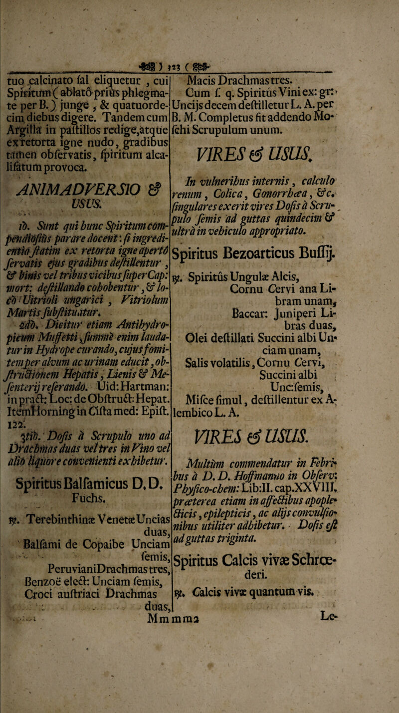 tuo .calcinato lal eliquetur , cui Spiritum ( ablatoprius phlegma¬ te per B.) junge f & quatuorde- cim diebus digere. Tandem cum Argilla in paftillos redige,atqtie ex retorta igne nudo , gradibus tamen obfervatis, fpiritum alca- lifatum provoca. Macis Drachmas tres. Cum f q. Spiritus Vini ex: gr:> Uncijs decem deftilletur L. A. per B. M. Completus fit addendo Mo- fchi Scrupulum unum. VIRES & USUS. ANIMADVERSIO 6 usus. ib. Sunt qui hunc Spiritum com- petidibjius parare docent: fi ingredi- entiajlatim ex retorta igne aperid fervatis ejus gradibus deftiUentur , & binis vel tribus vicibusfuperCap: mort: deftillando cohobentur, & lo¬ co* Uitrioli ungar ici , Vitriolum In vulneribus internis, calculo renum, Colica, Gonorrhcea, &c. ftngulares ex erit vires Dojis a Scru». pulo femis ad guttas quindecim & ultra in vehiculo appropriato. Spiritus Bezoarticus Buflij. 9. Spiritus Ungu lac Alcis, Cornu Cervi ana Li¬ bram unam. MartisJubJtituatur. . ddb. Dicitur etiam Antihydro- pieum Mnff etti fummi enim lauda¬ tur in Hydrope curando, cujusfomi- temper alvum ac urinam educit, ob- Jlructmiem Repatis, Lienis 8? Me- fenterij referando. Uid:Hartman; in prati: Loc: de Obftruft: Hepat. ItemHorning in Cifta med: Epift. Baccar: Juniperi Li- Kroe nnqc Olei deftillati Succini albi Un¬ ciam unam, , Salis volatilis, Cornu Cervi, Succini albi Uncfemis, Mifce fimul, deftiUentur ex A- lembico L. A. 122: pib. Dofis it Scrupulo uno ad Drdchmas duas vel tres in Vino vel alib liquore convenienti exhibetur. Spiritus Balfamicus D, D. Fuchs. $. Terebinthinac Venetae Uncias duas, Balfami de Copaibe Unciam femis, Peru vianiDrachmas tres, Benzoe eleft: Unciam femis, Croci auftriaci Drachmas . 1. duas, • :-1 Mmmma VIRES (i USUS. Multum commendatur in Febri* bus d D. D. Hoffinanno in Obfervi PbyJico-cbem:Libill. cap.XX VIII. pr cetere a etiam in affeSibus apople• Sicis, epilepticis, ac alijs convulfio* nibus utiliter adbibetur. Dojis ejl ad guttas triginta. Spiritus Calcis vivae Schrce- deri. 9* viva quantum vis. Le*