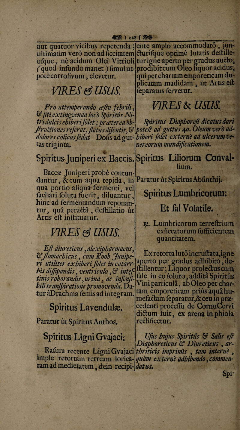 ■wr) («*-■ X aut quatuor vicibus repetenda; ultimatim vero non ad ficcitatem ufque, ne acidum Olei Vitrioli (quod infundo manet) fimulut- potecorrofivum, elevetur. VIRES d usus. ente amplo accommodato , jun- fturifque optime lutatis deftille- tur igne aperto per gradus aufto, prodibit cum Oleo liquor acidus, qui per chartam emporeticam du¬ plicatam madidam # ut Artis eft feparatus fervetur. # Pro attemperando cefhi febrili , & fiti extingvenda loco Spiritus Ni¬ tri dulcis ebiberijolet; pr cetere a bb- Jlr uttiones referat,flatus difcutit, & dolores colicosfedat Dofis ad gut¬ tas triginta» VIRES (a USUS. Spiritus Diapboreji dicatus dari pote/i ad guttas 40. Oleum veri ad« hiberi folet externi ad ulcerum ve' nereorum mundificationem. m W' Spiritus Juniperi ex Baccis. Baccac Juniperi probe contun¬ dantur, &cum aqua tepida, in qua portio aliqua-fermenti, vel fachari fbluta fuerit, diluantur, hinc ad fermentandum reponan¬ tur, qua perafta , deftillatio ut Artis eft inftitnatur» vires d usus Spiritus Liliorum Conval¬ lium. Paratur ut Spiritus Ab finthij. Spiritus Lumbricorum: Et fal Volatile. 9. Lumbricorum terreftrium exficcatorum fufficientem quantitatem. EJl diureticus, alexipharmacus, &ftomachicus, cum Roob junipe¬ ri utiliter exhiberi folet in catarr- his dijfipandis, ventriculo, & intef tinis roborandis, urina, ac infenji- bili tranfpiratione promovenda. Da¬ tur aDrachma femis ad integram. Spiritus Lavendulae. Paratur ut Spiritus Anthos. Ex retorta luto incruftata,igne aperto per gradus adhibito, de- ftillentur; Liquor proleftuscum fale in eo foluto, addita Spiritus Vini particula, ab Oleo per char¬ tam emporeticam prius aqua hu- mefaftam feparatur,&ceuin prae¬ cedenti procelfu de CornuCervi diftum fuit, ex arena inphiola reclificetur. Spiritus Ligni Gvajaci; Rafura recente Ligni Gvajaci imple retortam terream lorica¬ tam ad medietatem, dein recipi-, Vfus hujus Spiritis & Salis eft Diaphoreticus & Diureticus , ar¬ thriticis imprimis , tam interni , quam externi adhibendo, commen¬ datus, Spi-