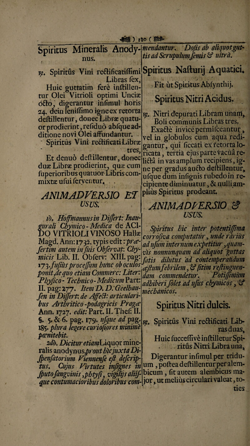 -Hi') c s^- Spiritus Mineralis Anody- , nus. k. Spiritus Vini reftificatiffimi Libras fex. Huic guttatim fere inftillen- tur Olei Vitrioli optimi Uncte d£to, digerantur infimul horis 24. dein leniflimo igne ex retorta deftillentur, donec Librae quatu- or prodierint, refiduo abfque ad¬ ditione novi Olei affundantur. - ' Spiritus Vini re&ificati Librae tres. Et denuo deftillentur, donec duae Librae prodierint, quae cum fuperioribus quatuor Libris com¬ mixtae ufui ferventur, . . ANIMADVERSIO ET usus. mendantur. 'Dofis ab aliquotgut¬ tis ad Scrupulum jemis & ultra. Spiritus Nafturij Aquatici, , j * • . . . .J . • 7 Fit ut Spiritus Abfynthij. . 10. Hoffmammsin Differt: Inau- f urali Cbymico- Medica de AC1- )0 VITRIOLI VINOSO Halte Magd. Ann: 1732, typis edit :pra’- fertim autem infuis Obfervat: Cby- • ' • * lr • 1. 1 tt /ai \xttT Nitri depurati Libram unam, Boli communis Libras tres. Exafte mvicepermifcearituf, vel in globulos cum aqua redi¬ gantur, qui ficcati ex retorta lo¬ ricata, tertia ejus parte vacua re- lifta in vas amplum recipiens, ig¬ ne per gradus aufto deftillentur, ufque dum infignis rubedo in re¬ cipiente diminuatur, & nulliam- plius Spiritus prodeant. ANIMADVERSIO '& USUS. r ■ ■ •» , Spiritus hic inter potentifjhna corrofiya computatur>unde tariits ad nfiim infernum expetitur, quam¬ vis nonniinquam ad aliquot guttas micis Lib. II. Obferv: XIII. pag. yLiUfUS ad contemperandum x7 ^fufiiis proceffum hunc ob oculos ^Ifum febrilem, £f (itim reftinguen- ponitfequo etiam Commere: Lite}. ^anl commendetur. Pofijjinitint Phy/ico- Technico-MedicimPart. adhiberifolet adufus cbymicos, 2f II. pag: 277. Item D.D:Geelbaii- ^Mnicnt fen in Differt: de Affett: articulari-mecmnlcos' bus Arthritico -podagricis Pragcc Ann. 1727. edit: Part. II. Thef: II. §. 5. & 6. pag. 179. ufque ad pag. 185* plura legere cur iofiores minimi pcenitebit. 2db. Dicitur etiamhiquqv mine¬ ralis anodynus,pm/£ hic juxta Di- Jpenfitorium Viennenfe efl deferip- tus. Cujus Virtutes infignes in fputofangvinis ,pbtyff vigUijsaliif- qiie contumacioribus doloribus com- Spiritus Nitri dulcis. iy. Spiritus Vini re&ificati Lib¬ ras duas. Huic fucceffive inftilleturSpi- . . ritfls Nitri Libra una, Digerantur infimul per tridu¬ um ,poftea deftillentur per alem- bicum, fit autem alembicus ma¬ jor , ut melius circulari valeat, to- ' ' ties