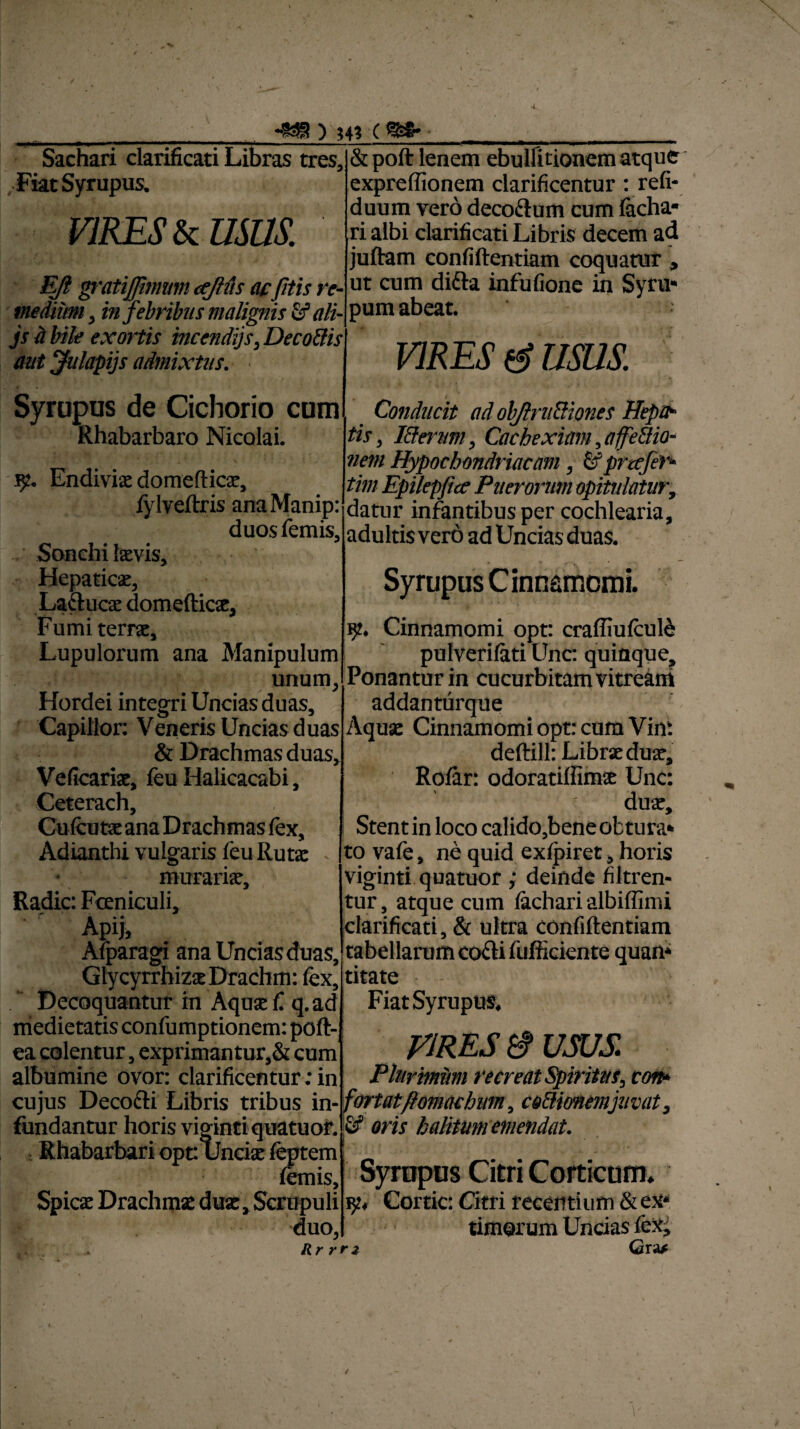 V ) 44? ( %S- Sachari clarificati Libras tres, , Fiat Syrupus. VIRES & USUS. Eft gratijjimum ajlfis acfitis re¬ medium , in febribus malignis & ali- js ii bile exortis incendiis, Decadis aut Julapijs admixtus. ■ Syrupus de Cichorio cum Rhabarbaro Nicolai. ty. Endiviae domefticae, fylveftris anaManip: duos lemis. Sonchi laevis. Hepaticae, Laftucae domefticae, Fumi terrae, Lupulorum ana Manipulum unum Hordei integri Uncias duas, Capillor: Veneris Uncias duas & Drachmas duas. Ve ficariae, feu Halicacabi, Ceterach, Cu fcutae ana Drachmas lex, Adianthi vulgaris feu Rutae murariae. Radie: Fceniculi, Apij, Alparagi ana Uncias duas, Glycyrrhizae Drachm: fex. Decoquantur in Aquae fi q.ad medietatis confumptionem: poft- ea colentur, exprimantur,& cum albumine ovor: clarificentur: in cujus Decofti Libris tribus in¬ fundantur horis vigintiquatuor. : Rhabarbari ope Unciae feptem lemis. Spicae Drachmae duae. Scrupuli duo, & poft lenem ebullitionem atque expreffionem clarificentur: refi- duum vero decoctum cum lacha- ri albi clarificati Libris decem ad juftam confiftentiam coquatur , ut cum difta infufione in Syru* pum abeat. VIRES (S USUS. Conducit ad ob/lru&iones Hepa¬ tis, I&erum, Cachexiam, affeUio- nem Hypochondriacam, & profer* tim Epilepfice Puerorum opitulatur, datur infantibus per cochlearia, adu Itis ver6 ad Uncias duas. Syrupus Cinnamomi. 9. Cinnamomi opt: crafliulcule pulverifati Unc: quinque. Ponantur in cucurbitam vitream addanturque Aquae Cinnamomi opt: cum Vin: deftill: Librae duae, Rolar: odoratiffimae Unc: ' duae. Stent in loco calido,bene obtura* to vale, ne quid exlpiret, horis viginti quatuor ; deinde filtren- tur atque cum lachari albiffimi clarificati, & ultra confiftentiam tabellarum cofiti fufficiente quan* titate Fiat Syrupus. VIRES & USUS. Plurimum recreat Spiritus, con* for tatftomachum, c edionemjuvat, & oris halitum emendat. Syrupus Citri Corticum. Cortic: Citri recentium & ex¬ timorum Uncias fex, Rr rrz Gra* ✓