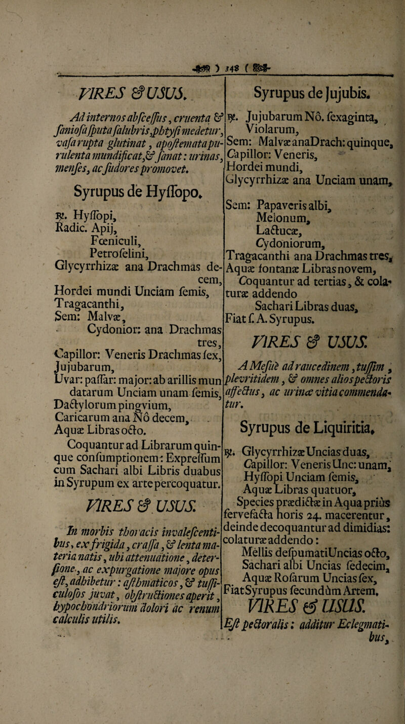 4 ) J48 ( 8S5- VIRES 8 USUS. Ad internos ab [cefus, cruenta 6f faniofaJputafalubris,pbtyfi medetur, vafa rupta glutinat, apojlematapu- rulenta mundificat,&fanat: urinas, vienfes, acfudores promovet♦ Syrupus de Hyffopo, * • , R’. Hyflopi, Radie. Apij, - Fceniculi, Petrofelini, Glycyrrhizae ana Drachmas de¬ cem, Hordei mundi Unciam femis. Tragacanthi, Sem: Malvae, Cydonior: ana Drachmas tres, Capillor: Veneris Drachmas fex, Ju jubarum, Uvar: paflar: major: ab arillis mun datarum Unciam unam femis, Da&ylorum pingvium, Caricarum ana N6 decem. Aquae Libras o&o. Coquantur ad Librarum quin¬ que confumptionem: Exprelfum cum Sachari albi Libris duabus inSyrupum ex arte percoquatur. VIRES 8 USUS. In morbis thoracis invalefcenti¬ bus. ex frigida, crajfa, lenta ma¬ teria natis, ubi attenuatione, deter- fione-y ac expurgatione majore opus eft, adhibetur: ajlhmaticos, fif tuffi- culofos juvat, objlru&iones aperit, hypochondriorum dolori ac renum calculis utilis. Syrupus de Jujubis. y. Ju jubarum No. fexaginta. Violarum, Sem: Malvae anaDrach: quinque, Capillor: Veneris, Hordei mundi, Glycyrrhizae ana Unciam unam, ' • - * • r •. i 4 Sem: Papaveris albi, Meionum, , La&ucae, Cydoniorum, Tragacanthi ana Drachmas tres. Aquae fontanae Libras novem. Coquantur ad tertias, & cola* turae addendo Sachari Libras duas. Fiat f A. Syrupus. VIRES & USUS. A Mefite ad raucedinem, tujfrn, ple vritidem, id omnes alios pedoris ajfettus, ac urince vitia commenda¬ tur. Syrupus de Liquiritia, GlycyrrhizaeUnciasduas, Capillor: Veneris Unc: unam, Hyflopi Unciam femis. Aquae Libras quatuor. Species praedi&ae in Aqua prius fervefiicla horis 24. macerentur, deinde decoquantur ad dimidias: colaturaeaddendo: Mellis defpumatiUncias ofto, Sachari albi Uncias fedecim. Aquae Rofarum Uncias fex, FiatSyrupus fecunddm Artem. VIRES 6 usas. EJl pellor alis: additur Eclegmati- > bUSy .