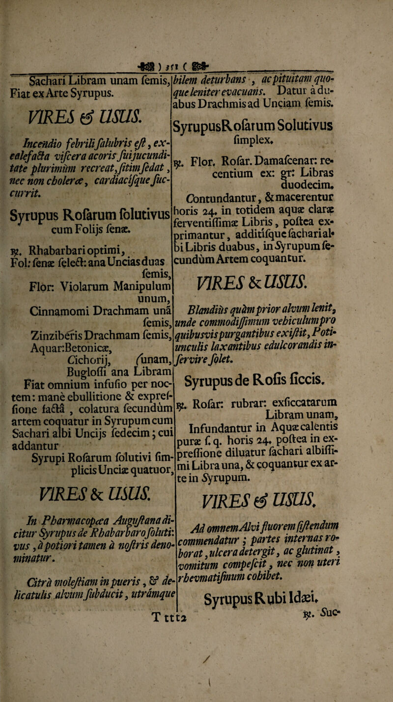 __433 ) sti ( ©»• Sachari Libram unam femis, Fiat ex Arte Syrupus. VIRES d usus. Incendio febrili falubris eji, ex- ealefatta vijcera acorisfui jucundi¬ tate plurimum recreat^jitimfedat > nec non cbolerce, cardiae ifque /ac¬ currit. Syrupus Rofarum folutivus cum Folijs fenae. 15?. Rhabarbari optimi, Fol: fenae lelefh ana Uncias duas (emis. Flor. Violarum Manipulum unum, Cinnamomi Drachmam una femis, Zinziberis Drachmam femis, Aquar:Betonicx, Cichorij, (linam, bilem deturbansac pituitam quo¬ que leniter evacuans. Datur a du¬ abus Drachmis ad Unciam femis. SyrupusRofarum Solutivus fimplex* Flor. Rofar. Damafcenar: re¬ centium ex: gr: Libras duodecim* Contundantur, & macerentur horis 24. in totidem aqua: clarae ferventiflimx Libris, poftea ex¬ primantur, additifqucfacharial* biLibris duabus, inSyrupumfe¬ cundum Artem coquantur. VIRES & USUS. Blanditis quhmprior alvum lenit9 unde commodijjimuni vebiculutnprq quibusvis purgantibus exifiit> P oti• unculis laxantibus edule orandis in¬ fer vir e folet. Fiat «nJumWbfio p^fno?, Syrupus de Rofis ficcis, tem: mane ebullitione & expref- fione fafta , colatura fecundum artem coquatur in Syrupumcum Sachari albi Uncijs fedecim; cui addantur Syrupi Rofarum folutivi fim- plicis Unciae quatuor, VIRES & mus. In Pbarmacopeea Augujlana di¬ citur Syrupus de Rbabarbarofoluti: vus, h potiori tamen d nojlris deno¬ minatur. # Citra molejliam in pueris, G? de- licatulis alvum fiibducit, utrdmque Tttta Rofar rubrar: exficcatarum Libram unam. Infundantur in Aquae calentis purae f. q. horis 24, poftea in ex- preffione diluatur fachari albifli- mi Libra una, & coquantur ex ar¬ te in Syrupum. VIRES d usus. Ad omnem Alvi fluorem (iftendum commendatur; partes internas ro¬ borat , ulcera detergit, ac glutinat, vomitum compefcit, nec non uteri rbevmatijmum cobibet. K. SuO1 / l