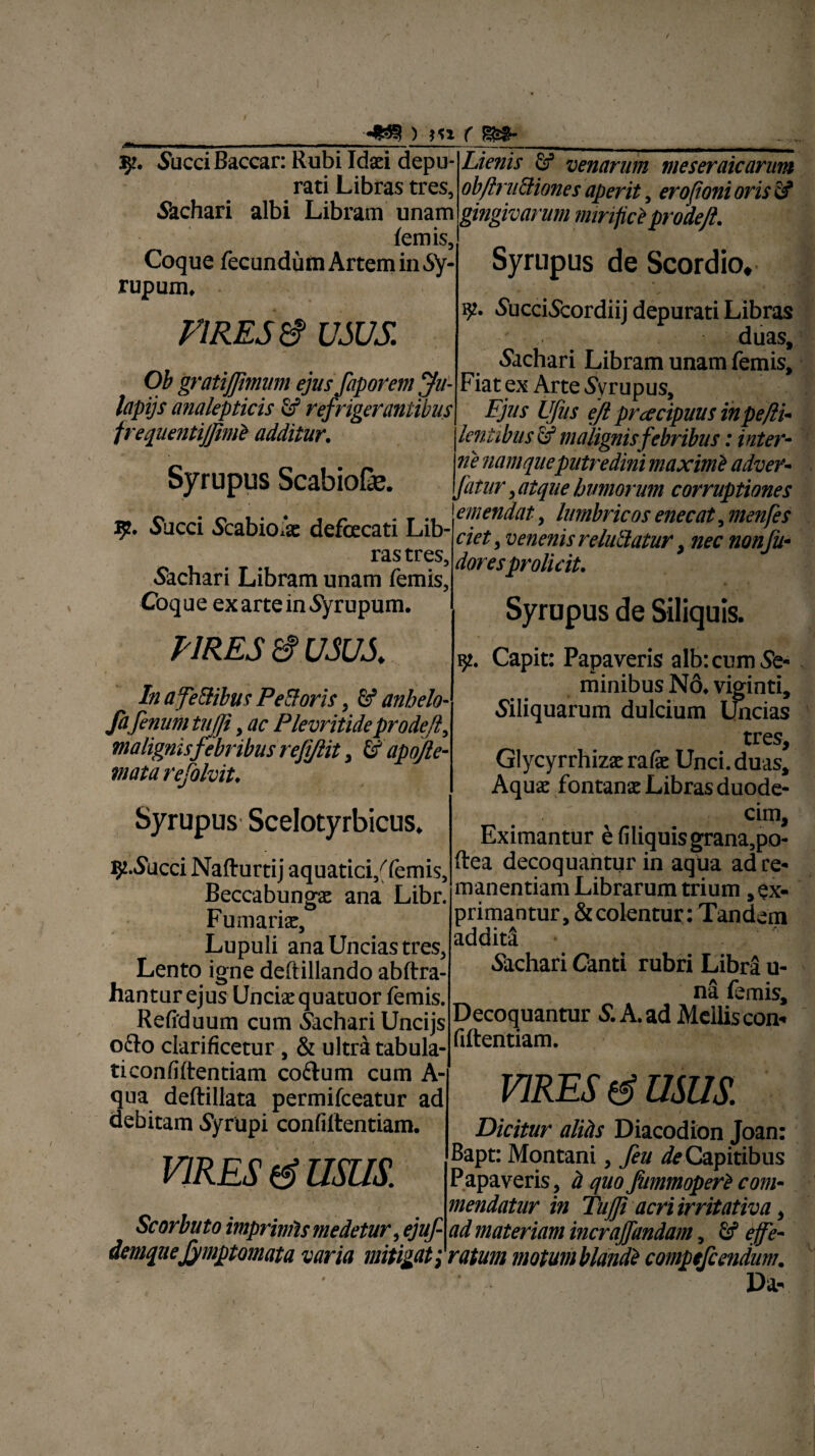 •fla? ) }« f 5?. Succi Baccar: Rubi Idaei depu¬ rati Libras tres, Sachari albi Libram unam lemis, Coque fecundum Artem in Sy- rupum. VIRES $ USUS. Ob gratiflimum ejus faporem jhi- lapijs analepticis fif refrigerantibus frequentiJJimi additur. Syrupus ScabioGe. 9. Succi Scabio/ae defecati Lib¬ ras tres, Sachari Libram unam femis. Coque exarteinSyrupum. PIRES USUS In afe&ibus Pe&oris, & anhelo- fafenum tujji, ac Plevritideprodejl, malignis febribus refijlit > & apojle- mata refolvit. Syrupus Scelotyrbicus. 9-Succi Nafturtij aquatici/femis, Beccabunga: ana Libr. Furnariae, Lupuli ana Uncias tres, Lento igne deftillando abftra- hanturejus Unciae quatuor femis. Refiduum cum Sachari Uncijs ocio clarificetur, & ultra tabula- ticonfiftentiam coftum cum A- qua deftillata permifceatur ad debitam Syrupi confiftentiam. VIRES USUS. Scorbuto imprimis medetur, ejuf demqueJjmptomata varia mitigati Lienis Sf venarum meseraicarum ob finitiones aperit, erofioni oris & gingivarum mirifici prodejl. Syrupus de Scordio, 92. SucciScordiij depurati Libras duas, Sachari Libram unam femis. Fiat ex Arte Syrupus, Fjus Ufus efl prcecipuus inpe/li- lentibus & malignis febribus: inter- 71 e namque putredini maximi adver- fatur , atque bimorum corruptiones emendat, lumbricos enecat, menfes ciet 3 venenis rebitatur, nec nonfu- doresprolicit. Syrupus de Siliquis. 9. Capit: Papaveris alb: cum Se¬ minibus N6. viginti. Siliquarum dulcium Uncias tres, Glycyrrhizae rafie Unci, duas. Aquae fontanae Libras duode- / cim. Eximantur efiliquisgrana,po- ftea decoquantur in aqua ad re¬ manendam Librarum trium , ex¬ primantur, & colentur: Tandem addita! Sachari Canti rubri Libra u- na femis. Decoquantur S. A. ad Mellis con¬ fidentiam. VIRES & USUS Dicitur alihs Diacodion Joan: Bapt: Montani, feu ^Capitibus Papaveris, d quoJitmmoperi com¬ mendatur in Tujfi acri irritativa, ad materiam incraffandam, effe¬ ratum motum blandi compefcendum. V*?