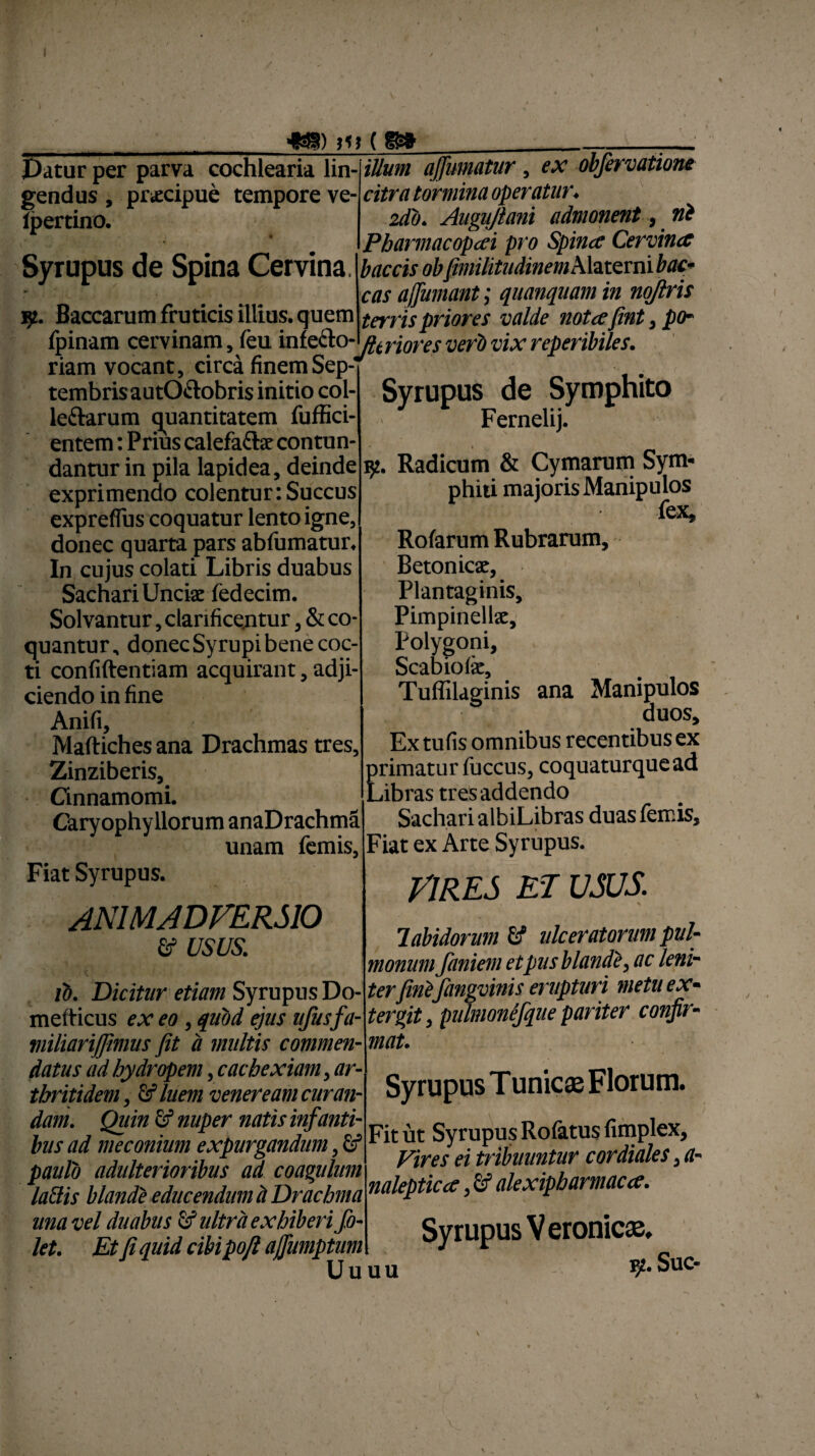 ■fSS) )V ( Datur per parva cochlearia lin¬ gendus , pnecipue tempore ve- ipertino. Syrupus de Spina Cervina jp. Baccarum fruticis illius, quem __ _ _^ (pinam cervinam, feu iniec}o-oCJ-j0i -e$ ygfp vix reperibiles. riam vocant, circa finemSep- iUum affumatur , ex obfervatiom citra tormina operatur. 2db. Augujlani admonent, ni Pbarmacopeci pro Spinee Cervina baccis ob<fimilitudinem Alaterni buc¬ cas affumant; quanquam in noftris terris priores valde notafint, po- tembrisautO&obris initio col- leftarum quantitatem fuffici- entem: Prius calefaftar contun¬ dantur in pila lapidea, deinde exprimendo colentur:Succus expreflus coquatur lento igne, donec quarta pars abfumatur. In cujus colati Libris duabus Sachari Unciae iedecim. Solvantur, clarificentur, & co¬ quantur, donec Syrupi bene coc¬ ti confidentiam acquirant, adji¬ ciendo in fine Anifi, Maftiches ana Drachmas tres, Zinziberis, Cinnamomi. Caryophyllorum anaDrachma unam femis, Fiat Syrupus. ANIMADVERSIO & USUS. ib. Dicitur etiam Syrupus Do- mefticus ex eo, quod ejus ufusfa- miliariffimus fit a multis commen¬ datus ad hydropem, cachexiam, ar¬ thritidem, Gf luem veneream curan¬ dam. Quin & nuper natis infanti¬ bus ad meconium expurgandum, & paulo adulterioribus ad coagulum laBis blande educendum h Drachma una vel duabus & ultra exhiberi fo- let. Et fi quid cibipoft ajfumptum Uuuu Syrupus de Symphito Fernelij. 92. Radicum & Cymarum Sym- phiti majoris Manipulos fex, Rofarum Rubrarum, Betonicae, Plantaginis, Pimpinellae, Polygoni, Scabiola’, Tuffilaeinis ana Manipulos 5 duos. Ex tufis omnibus recentibus ex primatur (iiccus, coquaturquead Libras tres addendo SacharialbiLibras duas femis. Fiat ex Arte Syrupus. VIRES ET USUS. labidorum & ulceratorum pul¬ monum faniem et pus blandi, ac leni¬ terfini fangvinis erupturi metu ex¬ tergit , pulmonefque pariter confir¬ mat. Syrupus Tunicae Florum. Fit ut Syrupus Rofatusfimplex, Vires ei tribuuntur cor diales, a- nalepticce, ef alexipbarmaca. Syrupus Veronicse, vp. Suc-