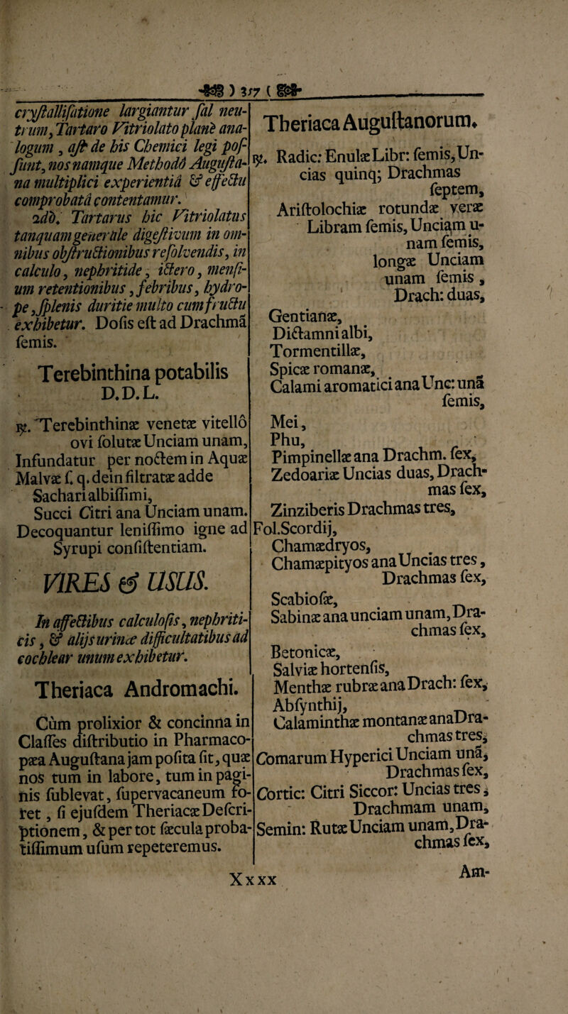 ) V7 ( wh cryjlallifiitione largiantur fal neu¬ trum, Tartaro Fitriolato piant ana¬ logum , q/t de his Chemici legi pof funt, nos namque Methodd Augiifta- na multiplici experientia & effettu comprobata contentamur. Tartarus hic Vitriolatns tanquamgeherale digejlivum in om¬ nibus objlrunionibus re folvendis, in calculo, nephritide, iffiero, menfi- um retentionibus, febribus, hydro- pe,fplenis duritie multo cumfruttu exhibetur. Dofis eft ad Drachma femis. Terebinthina potabilis D.D.L. 'Terebinthina: venetx vitello ovi folutx Unciam unam. Infundatur per noctem in Aquas Malva: f. q. dein filtratx adde Sacharialbiffimi, Succi Citri ana Unciam unam. Decoquantur leniliimo igne ad Syrupi confiftentiam. vires d usus. InaffeSihus calculo fis, nephriti¬ cis , fif alijs urina difficultatibus ad cochlear unum exhibetur. Theriaca Andromachi. Cum prolixior & concinna in Clafles diftributio in Pharmaco- pxa Auguftana jam polita fit, quae nos tum in labore, tum in pagi¬ nis fublevat, fupervacaneum Fo¬ ret , fi ejuldem TheriacxDefcri- ptionem, & per tot fecula proba- tiffimum ufum repeteremus. Theriaca iy. Radie: EnulaeLibr: lemis,Un¬ cias quinq; Drachmas feptem, Ariftolochix rotundx verx Libram femis. Unciam u- nam femis, longx Unciam unam femis, Drach:duas, Gentianx, Di&amnialbi, Tormentillx, Spicx romanx. Calami aromatici ana Unc: una femis. Mei, Phu, Pimpinelix ana Drachm. (ex, Zedoarix Uncias duas. Drach¬ mas fex, Zinziberis Drachmas tres, FoLScordij, Chamxdryos, Chamxpityos ana Uncias tres, Drachmas fex, Scabiofe Sabinae ana unciam unam, Dra¬ chmas lex, » ^ Betonicx, Salvix hortenfis. Menthae rubrae ana Drach: fex, Abfynthij, Calaminthx montanx anaDra- chmas tres Comarum Hyperici Unciam una. Drachmas fex, Cortic: Citri Siccor: Uncias tres, Drachmam unam, Semin: Rutx Unciam unam,Dra- chmas icx. ' Xxxx Am- »