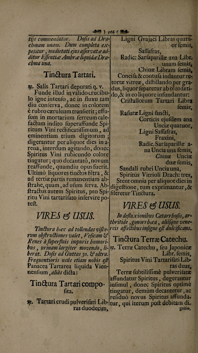 tijs commendatur. Dofis ad Dra¬ chmam unam. Dum completa ex¬ petitur , medietati ejus a (fervat ce ad¬ ditur EJfentia Ambra liquida Dra¬ chma una. Tin&ura Tartari* Salis Tartari depurati q* v. Funde illud in validocrucibu- lo igne intenfo, ac in fluxu tam diu conferva, donec in colorem e rubro caeruleum tranfierit; effu- fum in mortarium ferreumcale- faftum indito fuperaffunde Spi¬ ritum Vini reftificatiflimum, ad eminentiam trium digitorum ; digerantur per aliquot dies ina- rena, interdum agitando, donec Spiritus Vini rubicundo colore tingatur; quo decantato,novum reaffunde, quamdiu opusfuerit. Ultimo liquores tinfros filtra, & ad tertiae partis remanentiam ab- ftrahe,quam,adufum (erva. Ab- ftraftus autem Spiritus, pro Spi¬ ritu Vini tartariiato iniervire po- teft. vires d usus. Tin&ura hac ad tollendas vifce- vum objlruttiones valet, Feficam fif Renes d fuperfluis impuris humori¬ bus , urinam largiter movendo ^li¬ berat. Dofis ad Guttas 30. Sf ultra. Frequentioris usus etiam nobis ejl Panacea Tartarea liquida Vien- nenfium, alias difta: Tinctura Tartari compo- lita. —1— . .■ ... 1 1 ■ ■■■ -H Ligni Gvajaci Libras quatu- z or femis, Saffafras, Radie: Sarfaparillx ana Libr, unam femis, Chinx Libram femis, Concifa & contufa indantur re¬ tortae vitreae, diftiilando per gra¬ dus, liquor feparetur ab oleo feti¬ do,& in eo liquore infundantur: Criftallorum Tartari Libra femis, Rafurx Ligni lanfti. Corticis ejufdem ana Unciae quatuor. Ligni Saffafras, Fraxini, Radie. Sarlaparillx a- na Uncia una lemis, ' Cninx Uncix dux femis, Sandali rubri Uncia una, Spiritus Vitrioli Drach: tres. Stent omnia per aliquot dies in digeftione, tum exprimantur,& filtretur Tin&ura» VIRES d usus. In defluxionibus Catarrhofis, ar¬ thritide tgonorrhaa, aliifque vene- reis afedibusinfigne efi dulcificans. Tin&ura T errse Catechu. % Terrx Catechu , leu Japonicx Libr. lemis. Spiritus Vini Tartari fati Lib¬ ras duas, Terrx fubtiliffim£ pulverilatx affundatur Spiritus, degerantur infimul, donec Spiritus optime tingatur, demum decantetur, ac refiduo novus Spiritus affunda¬ tur, qui iterum polt debitam di. gsitio. 35?» Tartari crudipulverilati Lib¬ ras duodecim,