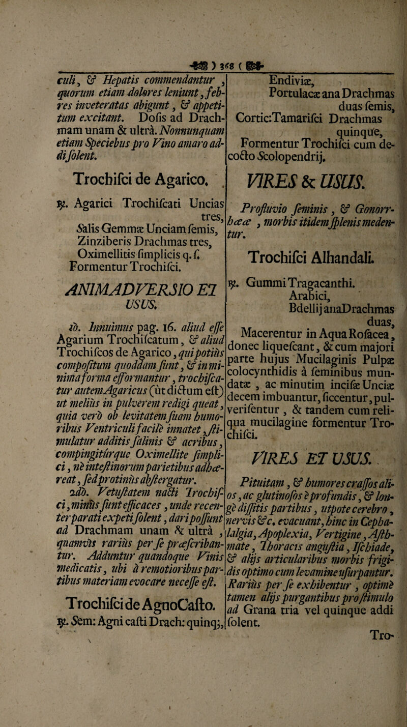 (m- cali, U Hepatis commendantur , quorum etiam dolores leniunt feb¬ res inveteratas abigunt, £f appeti¬ tum excitant. Dofis ad Drach¬ mam unam & ultra.Nonnunquam etiam Speciebus pro Vino amaro ad¬ iifilent. Endivix, Portulacx ana Drachmas - duas lemis, CorticTamarifci Drachmas j quinque. Formentur Trochifci cum de- cofto Scolopendrij, Trocbifci de Agarico. VIRES & usas. Sf.. Agarici Trochifcati Uncias tres, 5“alis Gemmx Unciam femis, Zinziberis Drachmas tres, Oximellitis fimplicis q. i. Formentur T rochifci. Profluvio feminis, & Gonorr- ha ce , morbis itidemfplenis meden¬ tur. Trochifci Alhandali. ANIMADVERSIO EI usus. id. Innuimus pag. 16. aliud effle Agarium Trochi (catum, & aliud Trochifcos de Agarico, quipotius compofitum quoddam Jiint, & in mi¬ nima forma eflflormantur, trochiflca- tur autemAgaricus (ut diftum eft) ut melius in pulverem redigi queat, quia vero ob levitatem fluam humo¬ ribus Ventriculi facili innatet ,Jli- mulatur additisflalinis fif acribus, compingiturquc Oximellite fimpli- ci, ni inte/linorum parietibus adh ce¬ veat , fledprotinils abjlergatur. ido. Vetujlatem naflti Trochif- ci, miniis fant efficaces, unde recen¬ ter parati expetiflolent, daripoflflunt ad Drachmam unam h ultra , quamvis rarius per fi prcefleriban- tur. Adduntur quandoque Vinis medicatis, ubi a remotioribus par¬ tibus materiam evocare nec effle eft. Trochifci de AgnoCafto. iy. Sem: Agni cafti Drach: quinq;, Gummi Tragacanthi. Arabici, Bdellij anaDrachmas duas, Macerentur in Aqua Rofacea, donec liquefcant, & cum majori parte hujus Mucilaginis Pulpx colocynthidis a feminibus mun- datx , ac minutim incife Uncix Idecem imbuantur, ficcentur,pul- verifentur , & tandem cum reli¬ qua mucilagine formentur Tro¬ chifci. VIRES ET USUS.' Pituitam ,& humores craffos ali¬ os , ac g/utinofis iprofundis, fif lon¬ gi diflitis partibus, utpote cerebro, nervis evacuant, hinc in Cepha¬ lalgia, Apoplexia, Vertigine, Afth- mate, Thoracis angujlia, Ifcbiade, alijs articularibus morbis frigi¬ dis optimo cum levamine uflurpantur. Rarius per fle exhibentur , optimi tamen alijs purgantibus pro/limulo ad Grana tria vel quinque addi folent. Tro- 1