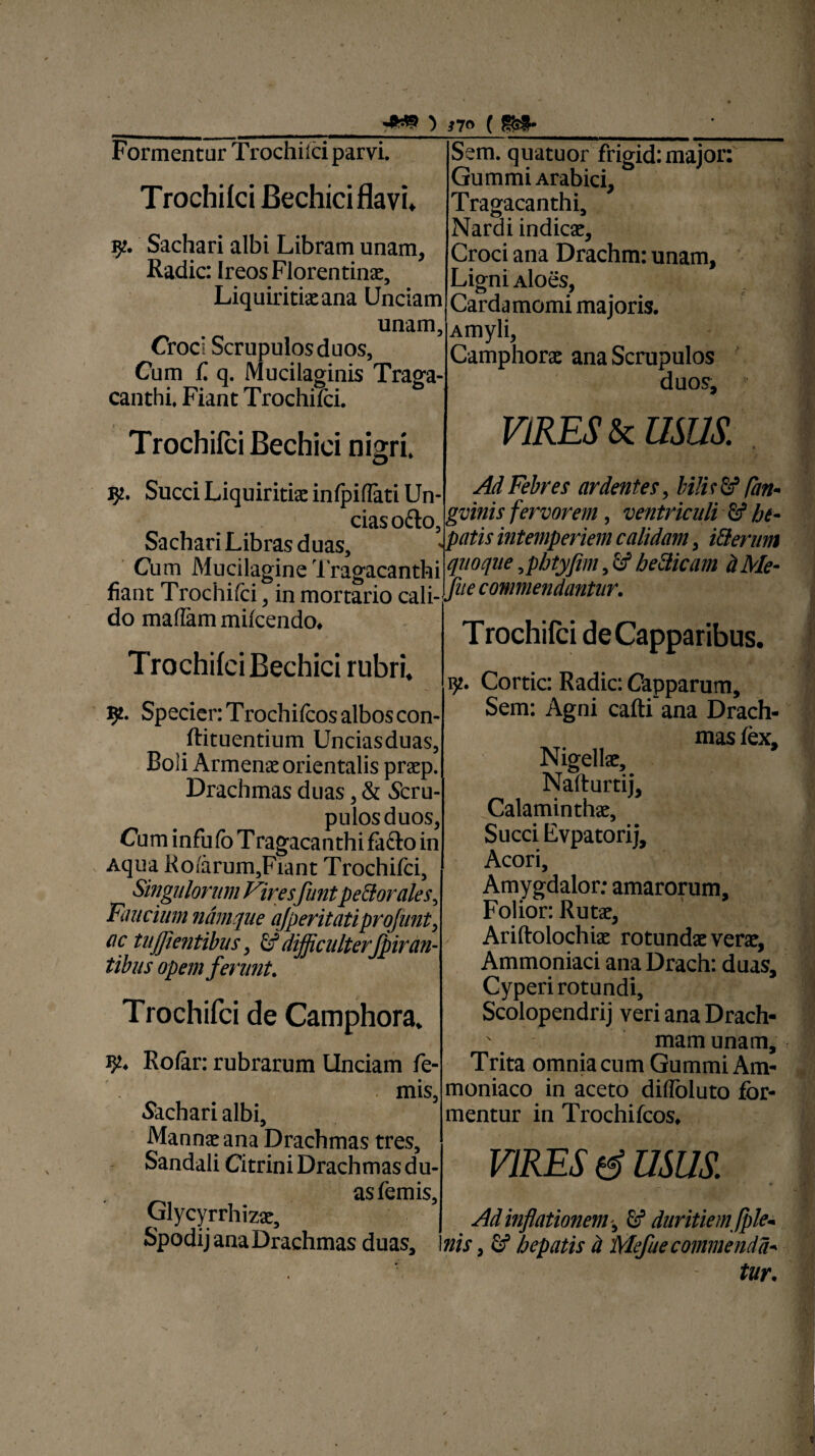 Formentur Trochhci parvi. Trochifci Bechici flavi» Sachari albi Libram unam, Radie: Ireos Florentina;, Liquiritia: ana Unciam unam, Croci Scrupulos duos, Cum C q. Mucilaginis Traga¬ canthi. Fiant Trochifci. Trochiici Bechici nigri, jy. Succi Liquiritiae infpiflati Un¬ cias o£to, Sachari Libras duas. Sem. quatuor frigid: major: Gummi Arabici, Tragacanthi, Nardi indica:, Croci ana Drachm: unam, Ligni Aloes, Cardamomi majoris. Amyli, Camphorae ana Scrupulos duos, VIRES & USUS. Cum Mucilagine Tragacanthi mt Trochifci, in mi do maflam mifcendo. Trochifci Bechici rubri. Ad Febres ardentes, bi!ir&1 fan- gvinis fervorem, ventriculi & bt- \ patis intemperiem calidam, i&erum quoque ,phtyfim, cf be&icam d Me- fiant Trochifci, in mortario Ca\iJueconmendantlir- Trochifci de Capparibus, 9. SpecienTrochifcosalboscon- ftituentium Unciasduas, Boli Arment orientalis pratp. Drachmas duas, & Scru¬ pulos duos, Cum infufb Tragacanthi facio in Aqua Ko/arum5Fiant Trochifci, Singulorum Viresfunt pedor ales. Faucium namque ajperitatiprofunt, ac tujjientibus, & difficulterfpiran¬ tibus opem ferunt. Trochifci de Camphora. 32. Rofar: rubrarum Unciam fe- . mis, .Sachari albi. Manna: ana Drachmas tres, Sandali Citrini Drachmas du- asfemis, Glycyrrhizae, Spodij ana Drachmas duas. iy. Cortic: Radie: Capparum, Sem: Agni cafti ana Drach¬ mas fex. Nigellae, Nafturtij, Calaminthae, Succi Evpatorij, Acori, Amygdalor; amarorum, Folior: Rutae, Ariftolochiae rotundae verae, Ammoniaci ana Drach: duas. Cyperi rotundi, Scolopendrij veri ana Drach- ' mam unam. Trita omnia cum Gummi Am- moniaco in aceto difloluto for¬ mentur in Trochifcos, VIRES & USUS Ad inflationem ^ & duritiem fple* nis, fif hepatis d Mefite commenda* tur.