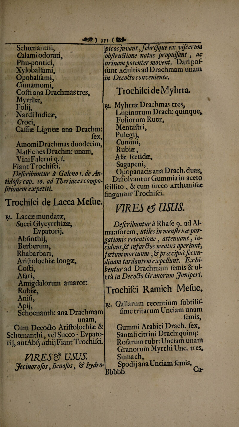 Schcenantiii, Calami odorati, Phu-pontici, Xyloballami, Opoballami, Cinnamomi, Cofti ana Drachmas tres, Myrrhae, Folij, Nardilndicx, . Croci, Caffix Ligneae ana Drachm: fex, AmomiDrachmas duodecim, Maltiches Drachm: unam. Vini Falerni q. f. Fiant Trochifci. Defcribuntur a Galeno i. de An- tidofiscap. 10. ad Thermes compo- (itionem expetiti. Trochifci de Lacca Mefue. picos juvant Jebrefque ex vifcerum ob/truttione natas propulfant, ac urinam potenter movent. Dari pol¬ iunt Adultis ad Drachmam unam in Decofto conveniente* T rochifci deM yhrra. 92. Myhrrae Drachmae tres. Lupinorum Drach: quinque. Foliorum Rutae, Mentaftri, Putegij, Chmini, Rubiae, Afae fcetidx, Sagapeni, Opopanacis ana Drach. duas, Diflblvantur Gummia in aceto fcillito , & cum iucco Arthemilix fingantur T rochifci. VIRES d usus. r/t. Laccx mundatx, Succi Glycyrrhizx, Evpatorij. Abfinthij, Berberum, Rhabarbari, Ariftolochix longx, Cofti, A fari, Amigdalorum amaror: Rubix, Anifi, Apij, Schoenanth: ana Drachmam unam, Cum Deco&o Ariftolochix & Schcenanthi, vel Succo - Evpato¬ rij, autAbf) athij Fiant Trochifci. riREStf usus. JecinoroJis, lienofos, hydro- Defcribuntur a Rhafe 9. ad Al- , maniorem, utiles in menflrua pur¬ gationis retentione, attenuant, in¬ cidunt fs infarttos meatus aperiunt, f cetum mortuum prcecipuifecun- ainam tardantem expellunt. Exhi¬ bentur ad Drachmam femis& ul¬ tra in Decotto Granorum Juniperi. Trochifci Ramich Mefue, ip Gallarum recentium (iibtilif- fime tritarum Unciam unam femis, Gummi Arabici Drach. fex, Santalicitrini Drach:quinq: Rofarum rubr: Unciam unam Granorum Myrthi Unc. tres, Sumach, Spodi j ana Unciam femis, Bbbbb Ca'