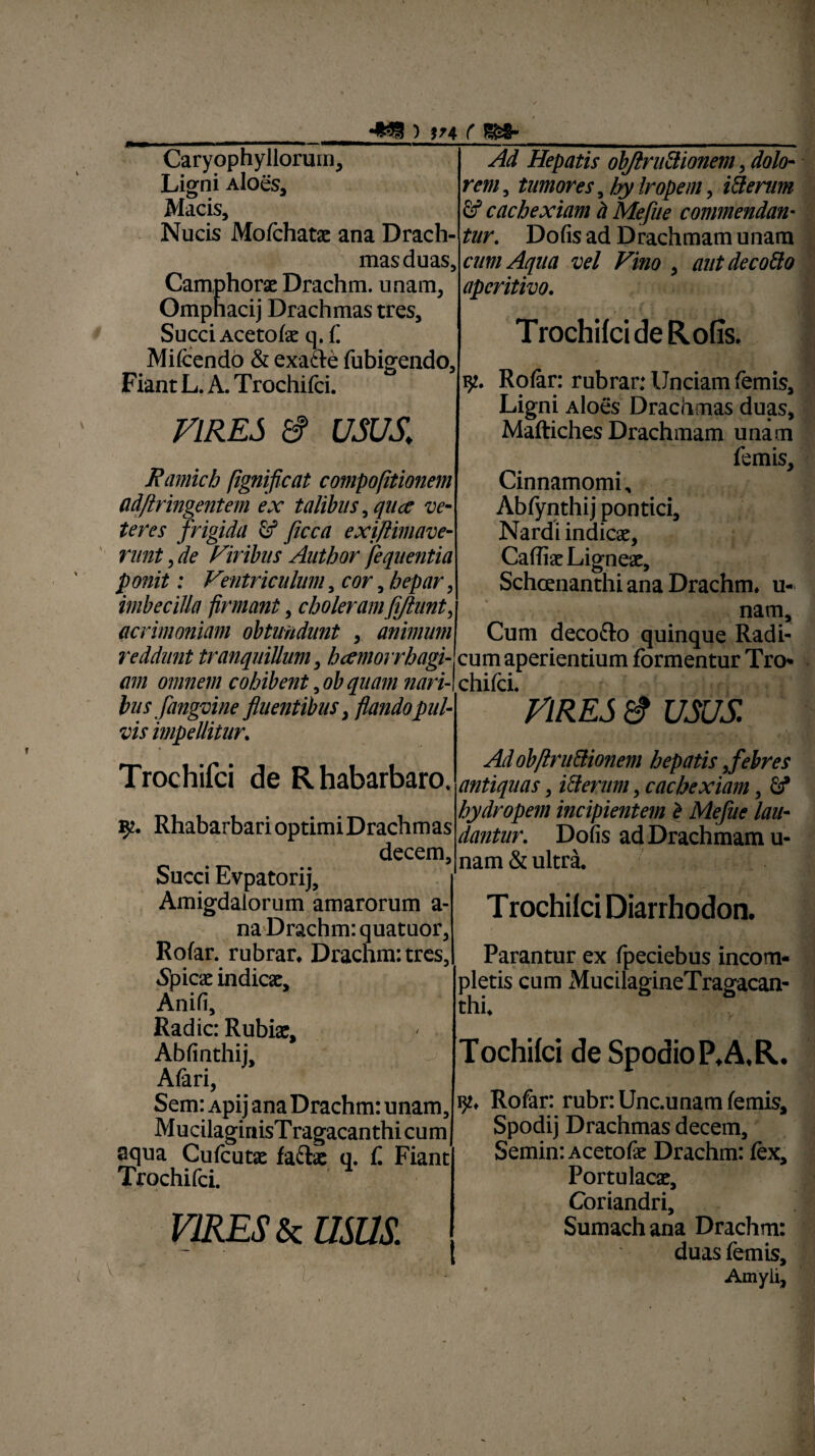 •*33 ) in ( ISS- Caryophyllorum, Ligni Aloes, Macis, Nucis Mofchatx ana Drach¬ mas duas, Camphorx Drachm. unam, Ompnacij Drachmas tres. Succi Acetofe q.f Mifcendo & exafte fubigendo. Fiant L. A. Trochifci. VIRES & usus,; Ramich [ignificat compofitionem ad/lringentem ex talibus ,quce ve¬ teres frigida fif ficca exiftimave- nint, de Viribus Author fequentia ponit: Ventriculum, cor 5 hepar, imbecilla firmant , choleramfijlunt, acrimoniam obtundunt , animum reddunt tranquillum, hcemorrhagi- am omnem cohibent, ob quam nariA bus fangvine fluentibus, flando pul¬ vis impellitur. Trochifci de Rhabarbaro. 92. RhabarbarioptimiDrachmas decem. Succi Evpatorij, Amigdalorum amarorum a- na Drachm: quatuor, Rofar. rubrar, Drachm: tres, Apicae indicar, Anifi, Radie: Rubix, Abfinthij, Aiari, Sem: Apij ana Drachm: unam, M ucilaginisT ragacanthi cum aqua Cufcutx fache q. f. Fiant Trochifci. VIRES & USUS. V.  ■ ' . Ad Hepatis objlruftionem, dolo¬ rem, tumores, hy Iropem, itterum & cachexiam h Mejite commendan¬ tur. Dofis ad Drachmam unam cum Aqua vel Vino , aut decodo aperitivo. Trochifci de Rofis. iy. Roiar: rubrar: Unciam (emis. Ligni Aloes Drachmas duas, Maftiches Drachmam unam femis. Cinnamomi, Abfynthij pontici. Nardi indicx, CafiixLignex, Schcenanthi ana Drachm. u- nam. Cum decocio quinque Radi¬ cum aperientium formentur Tro¬ chifci. VIRES & USUS. Ad obftru&ionem hepatis,febres antiquas, i&emm, cachexiam, £f hydropem incipientem b Mefue lau¬ dantur. Dofis ad Drachmam u- nam& ultra. T rochifci Diarrhodon. Parantur ex fpeciebus incom¬ pletis cum MucilagineTragacan- thi. Tochifci de Spodio PAR. ijj, Rofar: rubr.Unc.unam femis, Spodij Drachmas decem, Semin:Acetofx Drachm: (ex. Portu lacx. Coriandri, Sumachana Drachm: duas femis. Amyli,