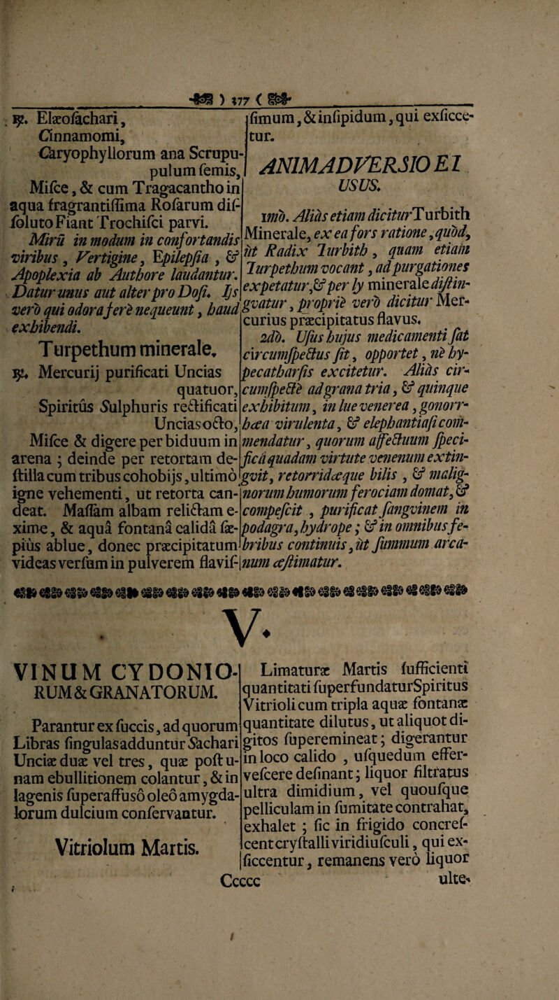 •«B ) »77 < 8* , 9. Ekolachari, Cinnamomi, Caryophyllorum ana Scrupu- pulum femis, Mifce, & cum Tragacantho in aqua fragrantiffima Rofarum dif- iblutoFiant Trochifci parvi. Mini in modum in confortandis viribus, Vertigine, Epilepfia , id Apoplexia ab Authore laudantur. Datur unus aut alter pro Dofi. Ijs . - -v , vero qui odor a feri nequeunt, baud&vat},r > P' °Pr 'lf ver 0 lcl fimum, &infipidum, qui exficce- tur. ANIMADVERSIO EI USUS. ' imo. Alitis etiam diciturTu rbith Minerale, ex ea fors ratione ,quod, iit Radix lurbith, quam etiain lurpethum vocant, ad purgationes expetatur ,&per ly minerale diftin- exhibendi. Ttirpethum minerale, Mercurij purificati Uncias quatuor. Spiritus Sulphuris re£lificati Uncias o&o, Mifce & digere per biduum in curius praecipitatus flavus, 2do. Ufus hujus medicamenti fat cxrcumfpedus fit, opportet , hy- pecatharfis excitetur. Alitis cir« cumfpe&ti adgrana tria, & quinque exhibitum , in lue venerea , gonorr¬ hoea virulenta, Gf elephantiafi com¬ mendatur , quorum ajfeduum Jpeci- arena ; deinde per retortam de- fica quadam virtute venenum extin- (tillacum tribus cohobijs,ultimo|g^/Y, retorridceque bilis , Sf malig- igne vehementi, ut retorta can¬ deat. Maflam albam reliftam e- xime, & aqua fontana calida fe- pius ablue, donec praecipitatum norum humorum ferociam domat, fi? compefcit , purificat fangvinem in podagra, hydrope; 6? in omnibus fe¬ bribus continuis, iit finnmum arca- videas verfum in pulverem ftaxi(-\num ccjlimatur. €388 €SS0 €§§0 €3(0 €iH €810 €8(0 €3(0 «8(0 €810 €3(0 €|(0 €810 €8 63S0 €3(0 €3 €310 €8i8» V- VINUM CYDONIO¬ RUM & GRANATORUM. Parantur ex fuccis, ad quorum Libras fingulasaddunturSachari Unciae duae vel tres, quae poftu- nam ebullitionem colantur, & in lagenis fuperaffuso oleo amygda¬ lorum dulcium confervantur. « Vitriolura Martis. Limaturae Martis fufficienti quantitati fuperfundaturSpiritus Vitriolicum tripla aquae fontanae quantitate dilutus 9 ut aliquot di¬ gitos fuperemineat; digerantur in loco calido , ufquedum effer- vefceredefinant; liquor filtratus ultra dimidium, vel quoufque pelliculam in fumitate contrahat, exhalet ; fic in frigido concref- centcryftalliviridiufculi, qui ex- ficcentur, remanens vero liquor Ccccc ulte** i