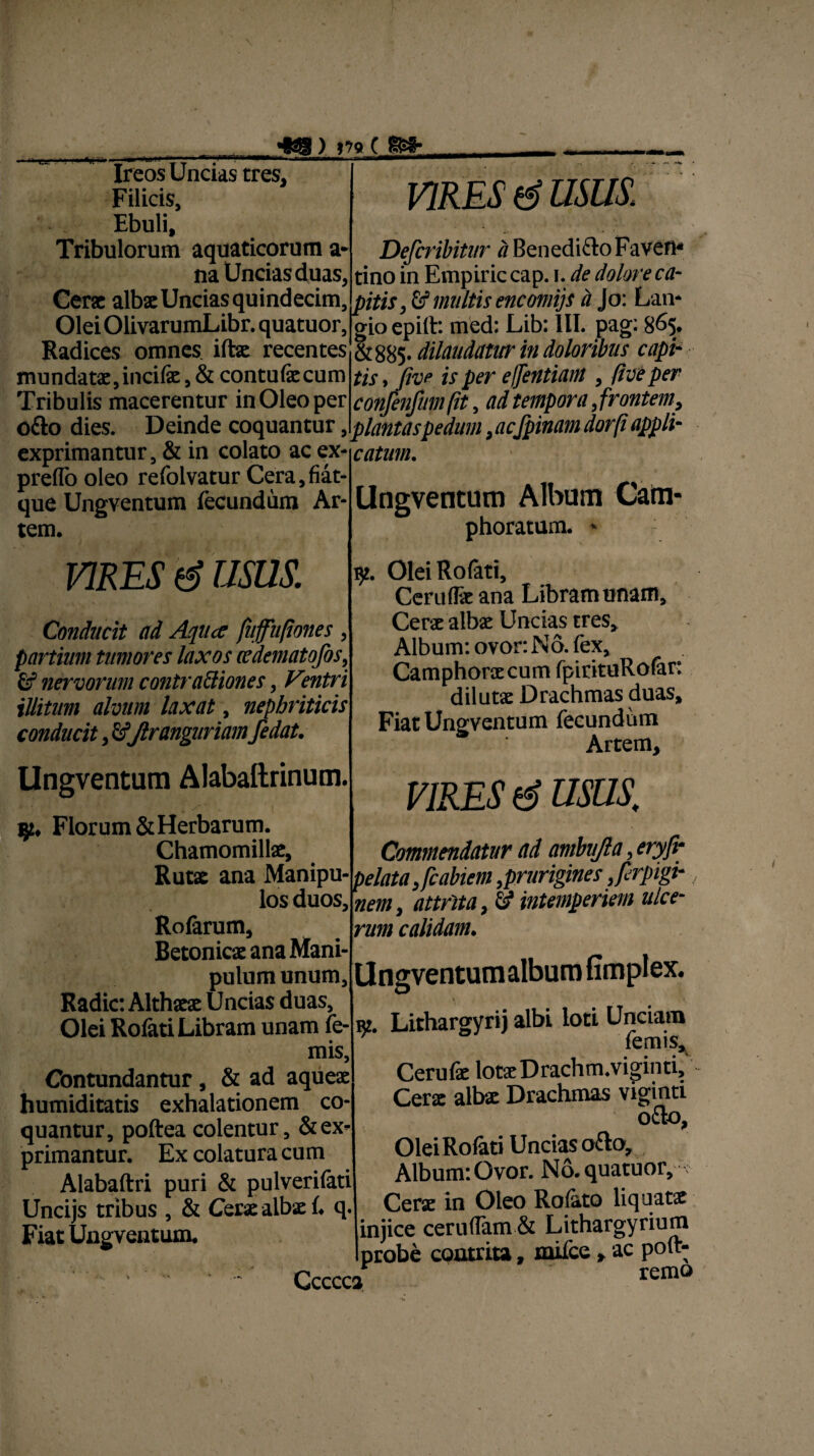 ~cs? rrnuwrBiun / 5/v v urar II II ■■ — l.l. . ■ 1 ■ 1 ■ Ireos Uncias tres. Filicis, Ebuli, Tribulorum aquaticorum a* na Uncias duas, VIRES & USUS. Defcribitur a BenediftoFaven- tino in Empiriccap. i. de dolore ca- H» WiWWU IIUU IU JUIUI/U1V, VUJ/. 1« ' v Cerat albae Uncias quindecim, , £f multis encmijs a Jo: Lan OleiOlivarumLibr.quatuor, 'n ~'-J-r :u-1,1-n£m Radices omnes ifbae recentes mundatae, incife, & contufecum Tribulis macerentur in Oleo per Ck i• *r\ • gio epift: med: Lib: III. pag: 865. &885- dilaudatur in doloribus capi¬ tis, five is per effentiam, five per --1— conjenjhm fit, ad tempora, frontem, otto dies. Deinde coquantur, plantas pedum ,acfpinam dorfi appli- _:_...... . exprimantur, & in colato ac ex- catum. preffo oleo refolvatur Cera,fiat- que Uneventum fecundum Ar¬ tem. VIRES (g USUS. Conducit ad Aqitce fuffitfiones , partiam tumores laxos ccdematofos9 £f nervorum contrapones, V°ntri illitum alvum laxat, nephriticis conducit, £fftrangariamfedat. Ungventum Alabaftrinum. jjz, Florum & Herbarum. Chamomillae, Ruts ana Manipu¬ los duos, Rofarum, Betonicae ana Mani¬ pulum unum. Radie: Althaeae Uncias duas, Olei Rofati Libram unam fe- mis, Contundantur, & ad aqueae humiditatis exhalationem co¬ quantur, poftea colentur, & ex¬ primantur. Ex colatura cum Alabaftri puri & pulverifati Uncijs tribus , & Cerae albae 1. q. Fiat Ungventum. Ungventum Album Catn* phoratum. - 92. Olei Rofati, Ceruflae ana Libram unam. Cerae albae Uncias tres* Album: ovor. No. fex, Camphonecum fpirituRofar: dilutae Drachmas duas. Fiat Ungventum fecundum Artem, VIRES fg USUS. Commendatur ad ambu la, eryfr pelata Jcabiem,prurigines Jerptgt-, nem, attrita, & intemperiem ulce¬ rum calidam. Ungventum album fimplex. re. Lithargyri) albi loti Unciam Ternis, Cerulae lotaeDrachm.viginti, Cerae albae Drachmas viginti o£to. Olei Rofati Uncias o£to. Album: Ovor. No.quatuor, Cerae in Oleo Rofato liquatx injice ceruflam & Lithargyrium probe contrita, mifce » ac poft- Ccccca remo