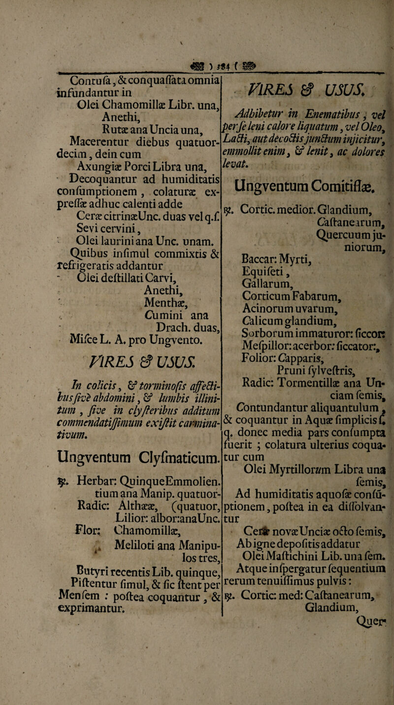 «§s ) m ( §i» Conru fa., & conquaflata omnia infundantur in Olei Chamomilla: Libr. una. Anethi, Rutae ana Uncia una. Macerentur diebus quatuor- decim, dein cum Axungiae Porci Libra una. Decoquantur ad humiditatis confumptionem, colatura: ex- prelfe adhuc calenti adde Cerae citrinaeUnc. duas vel q.C Sevi cervini, Olei laurini ana Unc. unam. Quibus infimul commixtis & refrigeratis addantur Olei deftillati Carvi, Anethi, Menthae, Cumini ana Drach. duas, Milce L. A. pro Ungvento. VIRES 8 USUS , In colicis 5 torminops affeBi- hisfivZ abdomini, Gf lumbis illini- tum , fi ve in clyfteribus additum commendatijjimum exiftit carmina- tivum. Ungventum Clyfmaticum. i ■■ • t '' V ; .. r- \ ' ' 52. Herbar: QuinqueEmmolien. tium ana Manip. quatuor- Radic: Althaeae, (quatuor, Lilior: albor:anaUnc. Flor: Chamomillae, L Meliloti ana Manipu¬ los tres. Butyri recentis Lib. quinque, Piftentur fimul, & fic ftentper Menfem : poftea coquantur, & exprimantur. VIRES 8 USUS. Adbibetur in Enematibus, vel perfe leni calore liquatum, vel Oleo, Labii, aut de cobiisjunblum injicitur, emmollit enim, id lenit, ac dolores levat. / Ungventum Comitiflae. t' * ^ v * 152. Cortic. medior. Glandium, Caftanearum, Quercuum ju- ; niorum. Baccar: Myrti, Equi feti, Gallarum, Corticum Fabarum, Acinorum uvarum. Calicum glandium. Sorborum immaturor: flccort Mefpillor: acerbor: ficcator:, Folior: Capparis, Pruni fylveftris. Radie: Tormentillae ana Un* ciam femis. Contundantur aliquantulum, & coquantur in Aquae fimplicisC q. donec media pars conlumpta fuerit ; colatura ulterius coqua* tur cum Olei Myrtillon/m Libra una femis. Ad humiditatis aquofe conlu- ptionem, poftea in ea didolvan- tur CefiSe novaeUnciae ofto femis, Abignedepofitisaddatur Olei Maftichini Lib. una fem. Atque infpergatur fequentium rerum tenuiffimus pulvis: iji. Cortic: med: Caftanearum, Glandium, Quer