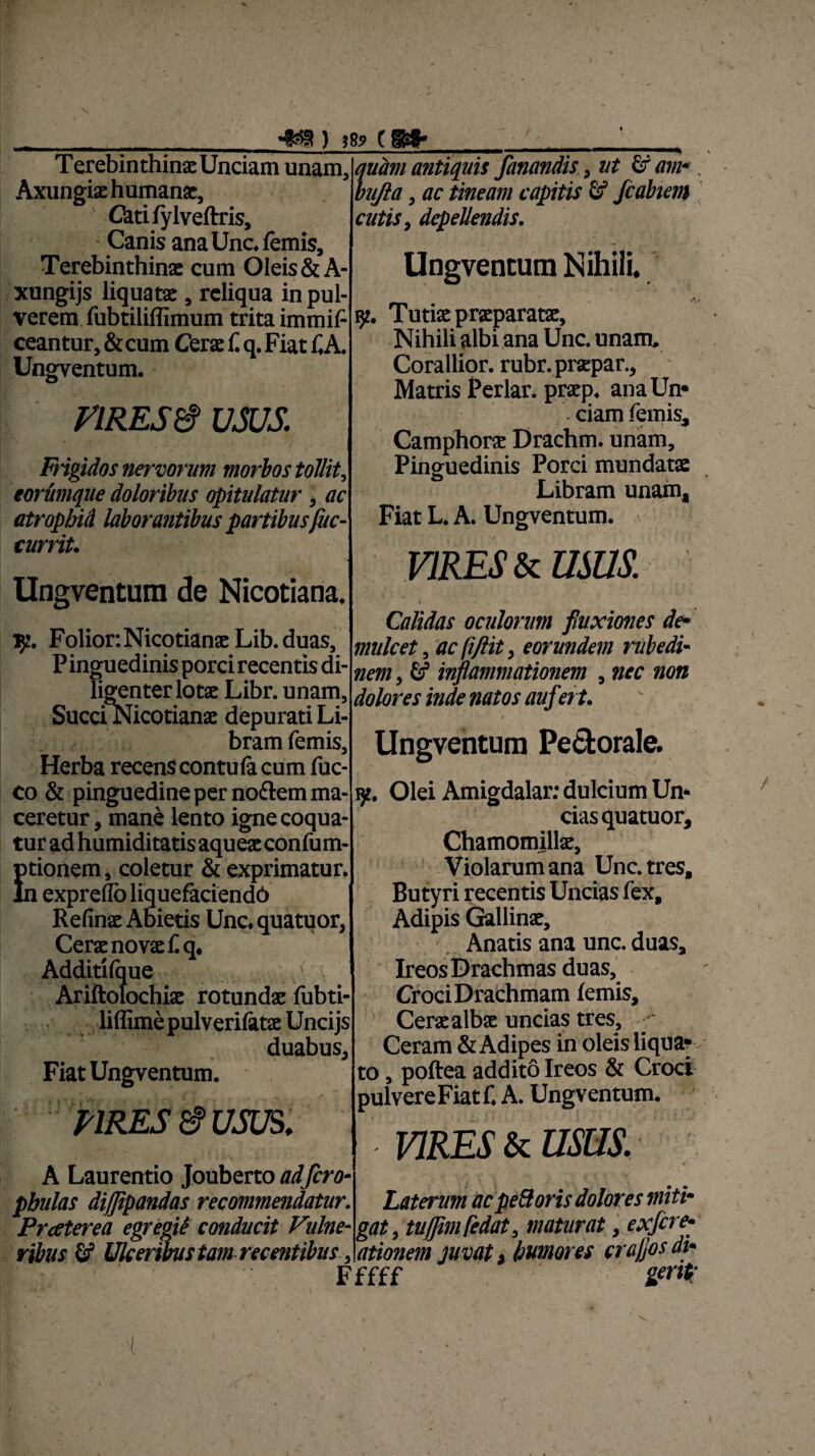 I Terebinthinae Unciam unam. Axungiae humanat, Catifylveftris, Canis anaUnc.femis, Terebinthinae cum Oleis & A- xungijs liquatae, reliqua in pul¬ verem fubtiliflimum trita immif ceantur, & cum Cerae f. q. Fiat f,A. Ungventum. • VIRES & USUS. Frigidos nervorum morbos tollit, eorumque doloribus opitulatur, ac atropbid laborantibus partibusfuc- currit. Ungventum de Nicotiana. 152. Folior.Nicotianae Lib.duas, P inguedinis porci recentis di¬ ligenter lotae Libr. unam, SucciNicotianae depurati Li¬ bram femis. Herba recenscontulacum luc¬ eo & pinguedine per no&em ma¬ ceretur , mane lento igne coqua¬ tur ad humiditatisaqueaeconlum- Etionem, coletur & exprimatur. 1 exprellb liquefaciendb Refinae Abietis Unc. quatuor, Ccrsc novss 1« o« Additilque Ariftolochiae rotundae lubti- liffimepulverilatae Uncijs duabus. Fiat Ungventum. - VIRES & USUS. ' i A Laurentio Jouberto ad fero■ pbulas dijjipandas recommendatur. Praterea egregii conducit Vulne¬ ribus fif Ulceribus tam recentibus, •«353 ) J8 quam antiquis fanandis, ut & am-. bujla, ac tineam capitis & fcahem cutis, depellendis. Ungventum Nihili. 32. Tutiae praeparatae. Nihili albi ana Unc. unam. Corallior. rubr.praepar., Matris Periar, praep. ana Un* ciam femis, Camphora Drachm. unam. Pinguedinis Porci mundatae Libram unam. Fiat L. A. Ungventum. ' VIRES & USUS. Calidas oculorum fluxiones de¬ mulcet , ac fiftit, eorundem rubedi¬ nem , inflammationem , nec non dolores inde natos auflet t. Ungventum Pectorale. iy. Olei Amigdalar: dulcium Un* cias quatuor. Chamomillae, Violarum ana Unc. tres. Butyri recentis Uncias fex. Adipis Gallinae, Anatis ana unc. duas, Ireos Drachmas duas, Croci Drachmam lemis. Cerae albae uncias tres, - Ceram & Adipes in oleis liqua? to, poftea addito Ireos & Croci pulvereFiat f. A. Ungventum. mEs & usus. Laterum acpeUoris dolores miti¬ gat, tujjimfedat, maturat, ex fere- ationem juvat, humores craflos di- Fffff Zer* / v (