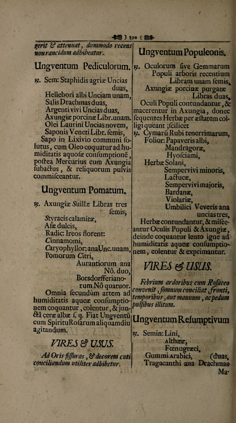 / ) ?*© c: & attenuat , dummodo recensl nonrancidum adhibeatur.. UngventUfll Populeonis» i _ j. f- . ■r' i 152. Oculorum five Gemmarum Populi arboris recentium Libram unam fornis. Axungia porcina purgata Libras duas» Oculi Populi contundantur, & macerentur in Axungia, donec fequentes Herba per aftatem col¬ ligi queant jfcilicet 92. Cymaru Rubi tenerrimarum, Folior: Papaveris albi. Mandragora, Hyofeiami, Herba Solani, Sempervivi minoris, Lafruca, Sempervivi majoris, Bardana, Violaria, Umbilici Veverisana -uncias tres. Herba contundantur, & mifee- antur Oculis Populi & Axungia, deinde coquantur lento igne ad humiditatis aquea confumptkK nem, colentur & exprimantur. Ungventum Pediculorum, K. Sem: Staphidis agria Uncias duas, - Hellebori albi Unciam unam. Salis Drachmas duas. Argenti vivi Uncias duas. Axungia porcina Libr.unam. Olei Laurini Unciasnovem, Saponis V eneti Libr. femis, Sapo in Lixivio communi fo- lutus, cum Oleo coquatur ad hu¬ miditatis aquola confumptione, poftea Mercurius cum Axungia fubaftus, & reliquorum pulvis commifceantur. I * k '  ** Ungventum Pomatum, Axungia Suilla Libras tres femis, Styracis calamita, Afe dulcis. Radie: Ireos florent: Cinnamomi, Caryophyllor: anaUnc.unam, Pomorum Citri, Aurantiorum ana No. duo, BorsdorfFeriano- rum No quatuor. Omnia fecundum artem ad humiditatis aquea confumptio- nem coquantur, colentur, & jun- fta cera alba f. q. Fiat Ungventu cum SpirituRofarumaliquamdiu agitandum. VIRES & VSJS. *•.«*. § • * * Ad Oris fijjiiras, & decorem cuti conciliandum utiliter adbibetur. VIRES & USUS. Febrium ardoribus, cum Rofaceo convenit ,fomnum conciliat ,fronti, temporibus, aut manuum, ac pedum pulpbus illitum. Ungventum Reiumptivum 9. Semin:Lini, ,  Althaa, Fcenugraci, Gummi Arabici, (duas. Tragacanthi ana Drachmas Ma-