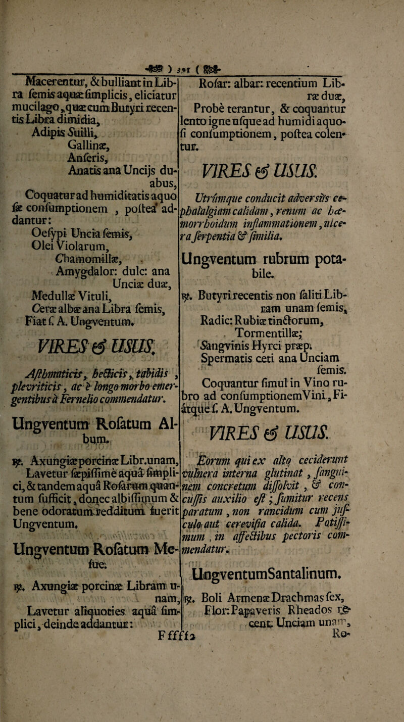 \ • «*» ) if t (m- Macerentur, & bulliant in Lib¬ ra (emis atjiEefimplicis', eliciatur mucilago ,quae eum Butyri recen¬ tis Libra dimidia. Adipis titilli, Gallins, Anferis, Anatis ana Uncijs du¬ abus, Coquatur ad humiditatis aquo fe confumptionem , poftea’ ad¬ dantur: Oefypi Uncia femis. Olei Violarum, Chamomillae, Amygdalor: dulc: ana Uncia: duae, Medullae Vituli, Cerae albae ana Libra femis. Fiat £ A. Ungventum, AlipnratkxSy heBicistabidis plevriticis, ac i longo morbo emer¬ gentibus d Fernelio commendatur. V ” • «, \ * > t 1 Ungventum Rofatum Al¬ bum. Rofar: albar: recentium Lib¬ rae duae. Probe terantur, & coquantur lento igneufquead humidiaquo* fi confumptionem, poftea colen¬ tur. VIRES & USUS. Utrumque conducit adzerstfs ce¬ phalalgiam calidam , renum ac hce- morrhoidum inflammationem, ulce¬ raferpentia & fimilia. Ungventum rubrum pota¬ bile. • \ • * *■*.«.' , V • y. Butyri recentis non faliti Lib¬ ram unam femis. Radie: Rubiae tin&orum, . Tormentillae; Siangvinis Hyrci praep. Spermatis ceti ana Unciam femis. Coquantur fimul in Vino ru¬ bro ad confumptionemVini , Fi- itque C A.Ungventum. VIRES & USUS. fp. Axungiae porcinae Libr.unam, Eorum qui ex alto ceciderunt Lavetur faepiffime aqua fimpli- mhera interna glutinat, fangui- ci, & tandem aqua Rofarum quan- nem concretum diffblvit, & con¬ tum fufficit, donec albiffimum & cujfls auxilio eft ; fnmitur recens bene odoratum.redditum luerit paratum , non rancidum cum jufl- Ungventum, f\ ,t‘. U\5 Ungventum Rolatum Me- fue: yt. Axungiae porcinae Libram u- nam. Lavetur aliquoties aquafim- plici, deinde addantur: calo-aut cerevifia calida. Potijji- mum , in ajfeilibus pectoris com¬ mendatur..  -f ? iJ / ' / • ’ . UngventumSantalinum. 152. Boli Armenae Drachmas fex. Flor: Papaveris Rheados r§- cenfc Unciam unam. Fffffa Ro- \