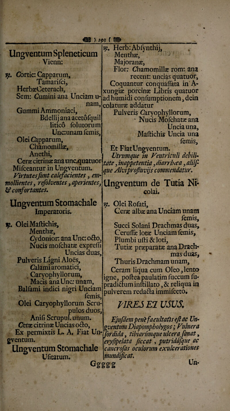 ) w ( Ungventum Spleneticum Vienn: 5?. Cortic: Capparum, Tamarilci, HerbaeCeterach, Sem: Cumini ana Unciam u- nam, GummiAmmoniaci, , j Bdellij ana acetofquil litico lolutorum Uncunam femis. Olei Capparum, I Chamomilla;, Anethi, Cerae citrinae ana unoquatuor Mifceantur in Ungventum- Virtutesfunt calefacientes, em- mollientes, refolventes , aperientes, fif confortantes. Ungventum Stomachale Imperatoris. i OleiMaftichis, Menthae, Cydonior. ana Unc: o£to, Nucis mofchatae exprefli Uncias duas. Pulveris Ligni Aloes, Calami aromatici, Caryophyllorum, Macis ana Unc; unam, Balfami indici nigri Unciam femis, Olei Caryophyllorum Scru¬ pulos duos, Anifi ScrupuLunum. Cerae citrinae Uncias o£lo. Ex permixtis L. A. Fiat Un¬ gventum. Ungventum Stomachale Ufitatum. jy. Herb:Abfynthij, Menthae, Majoranae, Flor; Chamomillae rorrr. ana recent: uncias quatuor. Coquantur conquaflata in A- xungiae porcinae Libris quatuor ad humidi confumptionem, dein colaturae addatur Pulveris Caryophyllorum, ■ Nucis Moichatae ana Uncia una, Maftichis Uncia una . femis. Et FiatUngyentum. Utnimqiie in Ventriculi debili¬ tate , inappetentia ,diarrhcea, aliif- que Alviprofluvijs commendatur. Ungventum de Tutia Ni¬ colai. 9. OleiRofati, Cerae alba: ana Unciam unam femis. Succi Solani Drachmas duas, Ceruflae lotae Unciam lemis. Plumbi ufti & loti, Tutiae praeparatae ana Drach¬ mas duas. Thuris Drachmam unam. Ceram liqua cum Oleo,lento igne, poftea paulatim fuccum fu- pradi&um inltillato, & reliqua in pulverem redafta immifeeto. PIRES EI USUS. i Ejufdem peni facultatis ejl ac Un¬ gventum Diapompholygos; Vi'ilnera fordida, tibiarumque ulcera fanat, eryfipelata Jiccat, putriddfque ac cancrofas oculorum exulcerationes mundifcat. Ggggg Un-