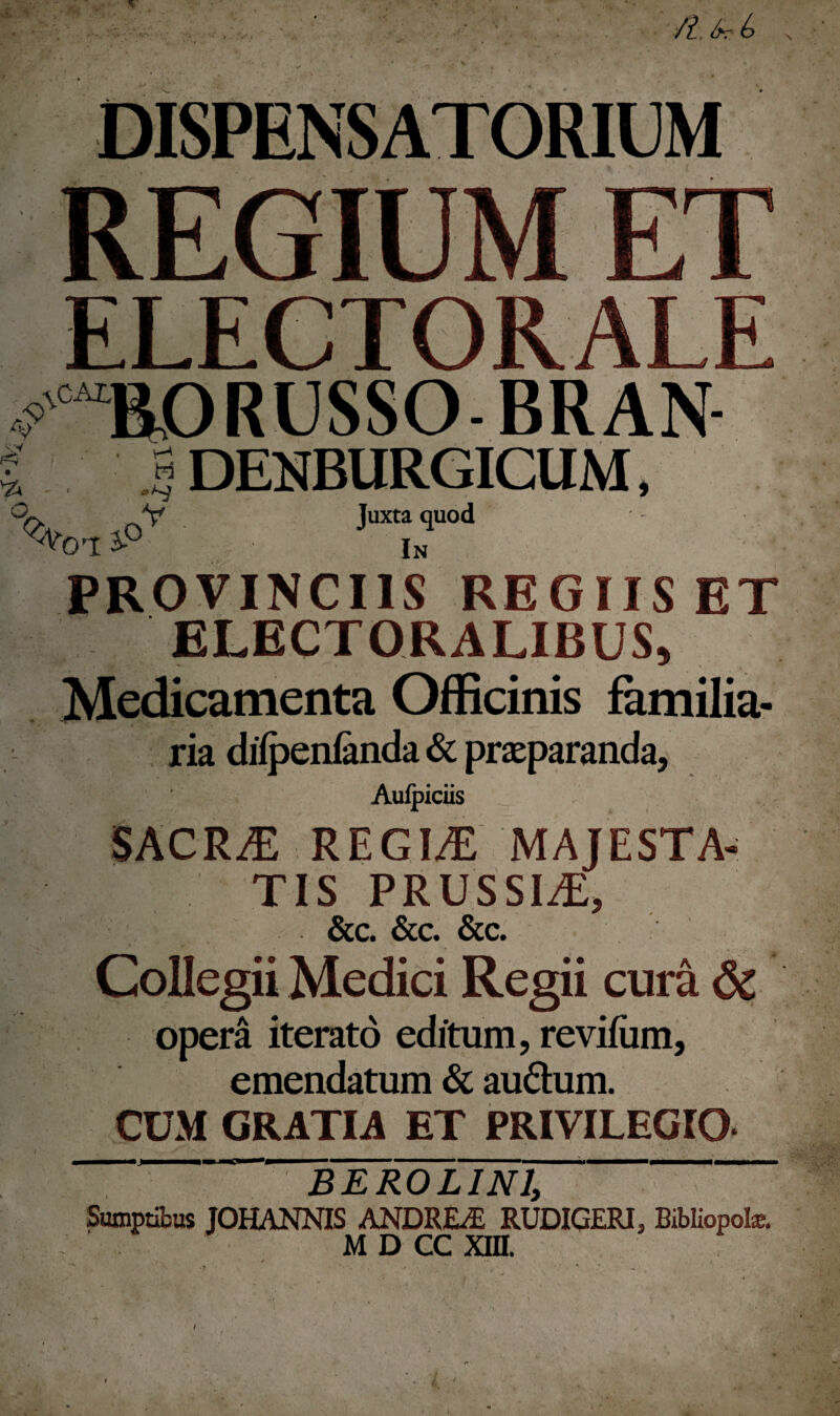 •/?, />r b At; 9 %CAt RORUSSO-BRAN « v—' V ' H ^>1 - ' i»A«^ ^oi i°V DENBURGICUM, Juxta quod In PROVINCIIS REGIIS ET ELECTORALIBUS, / ** \ Medicamenta Officinis familia¬ ria difpenfanda & praeparanda, Aulpiciis sacra; regia majesta¬ tis PRUSSIA, &c. &c. &c. Collegii Medici Regii cura & opera iterato editum, revifum, emendatum & audum. CUM GRATIA ET PRIVILEGIO Sumptibus JOHANNIS ANDREvE RUDIGERI, Bibliopote. MDCCM i . * •• . / r