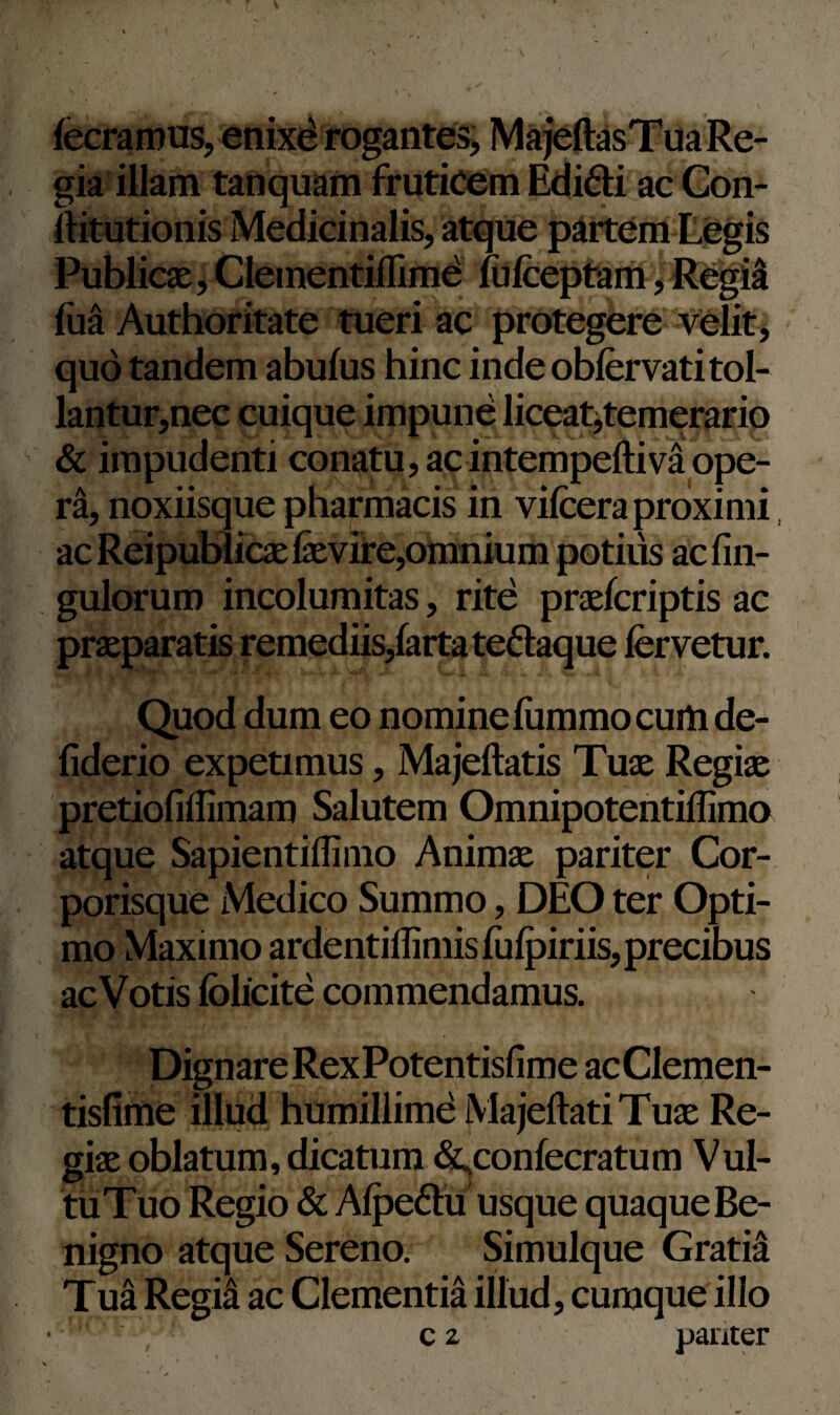 fecramus, enixe rogantes, MajettasTua Re¬ gia illam tanquam fruticem Edidi ac Con- ftitutionis Medicinalis, atque partem Legis Publicae, Clementiflime fufceptam, Regia iua Authoritate tueri ac protegere velit, quo tandem abufus hinc inde obfervati tol¬ lantur,nec cuique impune liceat,temerario & impudenti conatu, acintempeftiva ope¬ ra, noxiisque pharmacis in vifeera proximi ac Reipublicaelfevire,omnium potius ac An¬ gulorum incolumitas, rite praefcriptis ac praeparatis remediis,farta tedaque fervetur. Quod dum eo nomine fiimmo cum de- fiderio expetimus, Majeftatis Tuae Regiae pretiofiffimam Salutem Omnipotentiffimo atque Sapientiffimo Animae pariter Cor¬ porisque Medico Summo, DEO ter Opti¬ mo Maximo ardentiffimis fiifpiriis, precibus acVotis fclicite commendamus. Dignare RexPotentisfime acClemen- tisfime illud humillime MajeftatiTuae Re¬ giae oblatum, dicatum &,confecratum Vul- tuTuo Regio & Afpedu usque quaque Be¬ nigno atque Sereno. Simulque Gratia Tua Regia ac Clementia illud, cumque illo