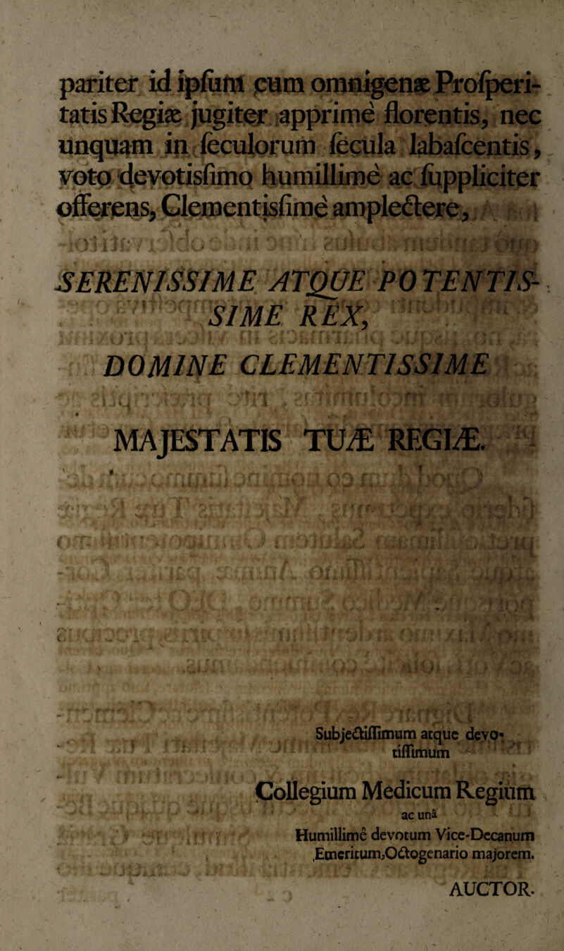 pariter id ipfiim eum omnigenae Pro/peri- tatis Regiae jugiter apprime florentis, nec unquam in feculorum fecula labafeentis, voto devotisfimo humillime ac fuppliciter offerens, Clementisfime ampledere, % U t ^ . ■ \ Yc l , . SIME REX, DOMINE CLEMENTISSIME MAJESTATIS WM REGI/E. o Subjediflimum atque devo*. tiffimum ! f Collegium Medicum Regium ac una Humillime devotum Vice-Decanum .EtnerituirbO&ogenario majorem. AUCTOR.