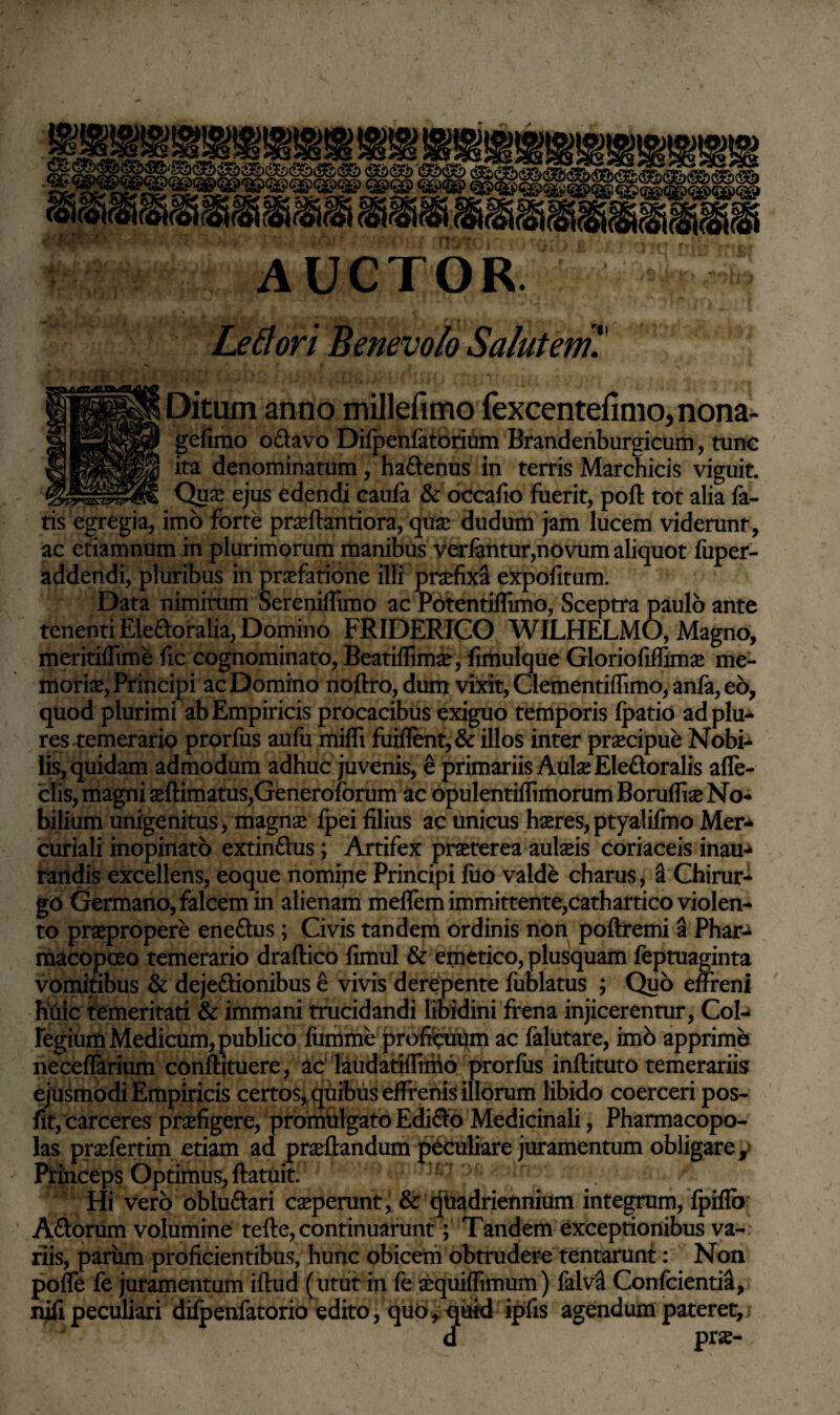 Le flori Benevolo Salutem H Ditum anno millefimo fexcentefimo, nona- gefimo o&avo Dilpenfatorium Brandenburgicum, tunc ita denominatum, ha&enus in terris Marchicis viguit. Qua* ejus edendi caufe & occafio fuerit, poft tot alia la¬ tis egregia, imo forte praeftantiora, qua? dudum jam lucem viderunt, ac etiamnum in plurimorum manibus verfentur,novum aliquot fiiper- addendi, pluribus in praefatione illi praefixa expofitum. Data nimirum Sereniflimo ac Potentiflimo, Sceptra paulo ante tenenti Ele&oralia, Domino FRIDERICO WILHELMO, Magno, meritiflime fic cognominato, Beatiffimae, fimulque Gloriofiffimae me¬ moriae, Principi ac Domino noftro, dum vixit, Clementiffimo, anfa, eo, quod plurimi ab Empiricis procacibus exiguo temporis fpatio adplu- res temerario prorfus aufu mifli fuiflent, & illos inter praecipue Nobi¬ lis, quidam admodum adhuc juvenis, e primariis Aulae Eledtoralis afle- clis, magni aeftimatus,Generoforum ac opulentiffimorumBorufliae No¬ bilium unigenitus, magnae ipei filius ac unicus haeres,ptyalifmo Mer* curiali inopinato extindhis; Artifex praeterea aulaeis coriaceis inau-> fandis excellens, eoque nomipe Principi fuo valde charus, a Chirur¬ go Germano, falcem in alienam meflem immittente,cathartico violen¬ to praepropere eneftus; Civis tandem ordinis non poftremi a Phar-^ macopceo temerario draftico fimul & emetico, plusquam feptuaginta vomitibus & dejeftionibus e vivis derepente fublatus ; Quo effreni huic temeritati & immani trucidandi libidini frena injicerentur, Col¬ legium Medicum, publico liimme proficuum ac felutare, imb apprime neceflarium conftituere, ac laudatiflimo prorfus inftituto temerariis ejusmodi Empiricis certos, quibus effrenis illorum libido coerceri pos- fit, carceres praefigere, promiilgato Edifto Medicinali, Pharmacopo¬ las praefertim etiam ad praedandum peculiare juramentum obligare . Princeps Optimus, ftatuit. Hi vero obluftari caeperunt, & quadriennium integrum, fpiflb Aftorum volumine tefte, continuarunt; Tandem exceptionibus va¬ riis, parum proficientibus, hunc obicem obtrudere tentarunt: Non poffe fe juramentum iftud (utut in fe aequiffimum) falva Confcientia, nifi peculiari dilpenfetorio edito, quo, quid ipfis agendum pateret, / d prae-