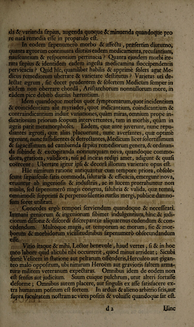 da & varianda fepius, augenda quoque & minuenda quandoque pro re nata remedia efle in propatulo eft. ; In eodem fepenumero morbo & affe&u, prasfertim diuturno, quanta aegrorum continuata diutius eadem medicamenta, recufantium, naufeantium & refpuentium pertinacia ? Quanta ejusdem morbi ite- . rata fepius & identidem eadem ingefta medicamina floccipendeiitis pervicacia ? Quid hic, quamlibet habilis & apprime folers agat Me¬ dicus remediorum ubertate & varietate deftitutus ? Varietas uti de- leftat asgrum , fic decet prudentem & folertem Medicum femper in eadem non oberrare chorda, Ariftarchorum nonnullorum more, in eadem pice debito diutius haerentium. Idem quandoque morbus quot fymptomatum,quot incidentium & coincidentium alit myriades, quot indicantium, coindicantium & contraindicantium induit variationes, quam miras, omnium prope in¬ dicationum priorum Jfcopum intervertentes, tam in morbis, quam in segris parit metamorphofes. Eadem, quas ante juvemnt, nunc repu¬ diantes aegroti, qujE alias placuerunt, nunc averfantes, quas optime egerunt, nunc famdientes & detreftantes, Medicum licet folertiffimum & fagaciffimum ad cambienda fepius remediorum genera, & ordinan¬ da fiibinde & excogitanda nonnunquam nova, quandoque commo¬ diora, gratiora, validiora, nifi ad incitas redigi amet, adigunt & quafi coercent: Ubertate igitur ipli & decora illorum varietate opus eft. Hac nimirum ratione antiquantur cum tempore priora, obfole- fcunt fepiufcule fatis commoda, falutaria & efficacia, emergunt nova, eruuntur ab ingeniofis & induflriis, ac in lucem protrahuntur non miniis, fed fepenumero magis congrua, falubria & valida, quas temni, omnimode fupprimi & perpetuo filentio rurfus mergi, publica damno- fum foret utilitati. i i?rnc ? - r- , r Concedes ergo tempori ferviendum quandoque & neceffitati. Immani geniorum & ingeniorum fibimet indulgentium, hinc & judi¬ ciorum diflonas & difcordi difcrepantfe aliquatenus cedendum & con¬ cedendum. Multoque magis, ut temporum ac morum, fic & mor¬ borum & morbidorum viciffitudinibus fepenumero obfecundandum elfe. u\ l; Vitio itaque & mihi, Leftor benevole, haud vertes, fi & in hoc meo labore quid alicubi tibi occurrerit, quod minus arrideat; Sicubi forte Velitem in ftatione aut peltatum offenderis,Herculeo aut gigan- teo malo oppofitum, ubi nimirum Heroem aut gravioris faltem arma¬ turas militem veteranum expe&aras. Omnibus idem de eodem non eft fenfiis aut judicium. Suum cuique pulchrum, utut alteri fortafle deforme; Omnibus autem placere, aut fingulis ex afle fatisfacere ex¬ tra humanam pofitum eft fortem. In arduis & alieno arbitrio fitis,aut fupra facultatem noftram ac vires pofitis & voluiffe quandoque fet eft. d2 Bine