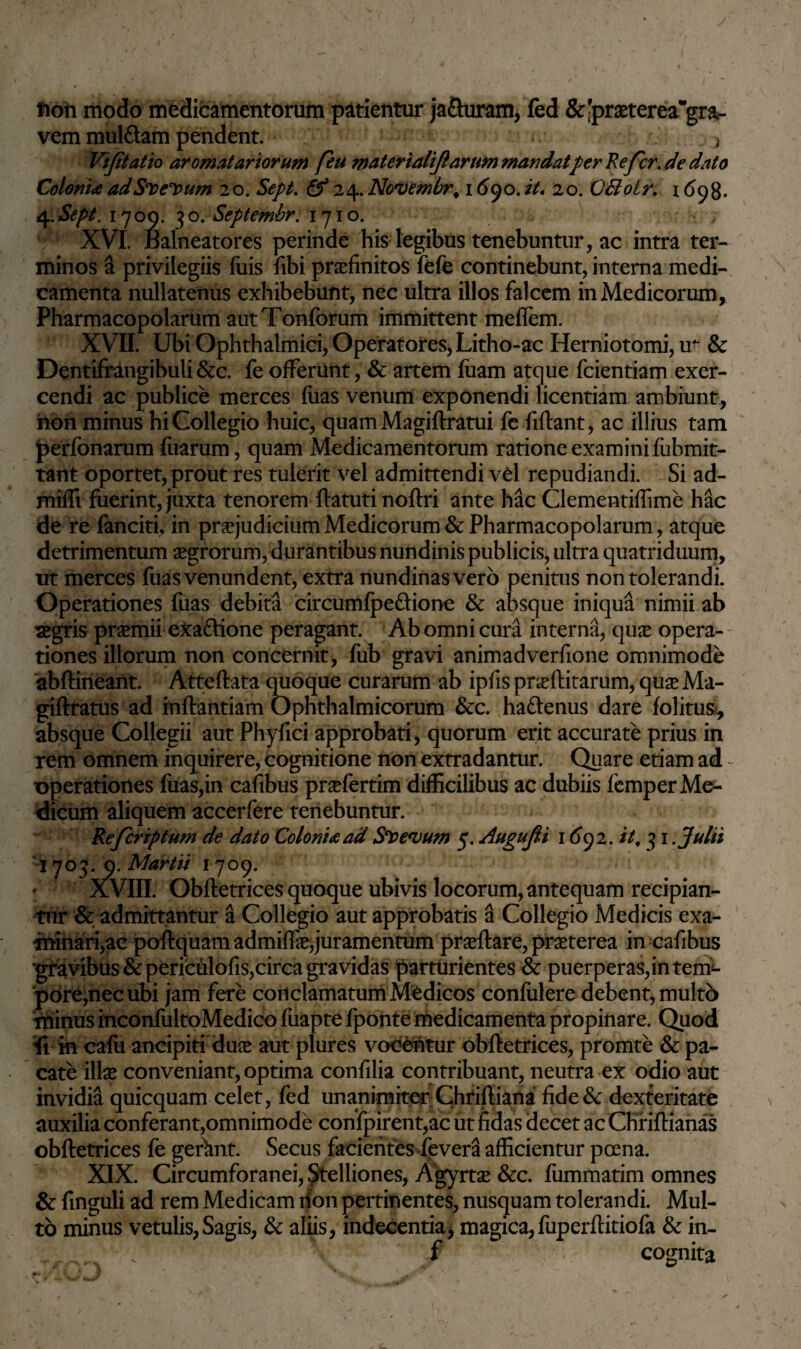 fion modo medicamentorum patientur ja&uram, fed &-praeterea^gra- vem mulftam pendent. } Vijitatio aromatariorum feu materiali/}arum mandatperRefcr. de dato Coloni<eadSDe^um 20. Sept. Q* 24.Novembr. 1690.it. 20. CBoLr. 1 <598. 4.Sept. 1709. 30. Septembr: 1710. , XVI. Balneatores perinde his legibus tenebuntur, ac intra ter¬ minos a privilegiis luis fibi praefinitos fefe continebunt, interna medi¬ camenta nullatenus exhibebunt, nec ultra illos falcem in Medicorum, Pharmacopolarum autTonforum immittent meflem. XVII. Ubi Ophthalmici, Operatores, Litho-ac Herniotomi, ir & Dentifrangibuli&c. feofferunt, & artem fiiam atque fcientiam exer¬ cendi ac publice merces fuas venum exponendi licentiam ambiunt, hon minus hi Collegio huic, quamMagiftratui fc fiftant, ac illius tam perfonarum fliarum, quam Medicamentorum ratione examini fubmit- tant oportet, prout res tulerit vel admittendi vd repudiandi. Si ad- miffi fuerint, juxta tenorem ftatuti noftri ante hac Clementiffime hac de re fanciti, in praejudicium Medicorum & Pharmacopolarum, atque detrimentum aegrorum, durantibus nundinis publicis, ultra quatriduum, ut merces fuas venundent, extra nundinas vero penitus non tolerandi. Operationes fuas debita circumfpeftione & absque iniqua nimii ab segris praemii eXaftione peragant. Ab omni cura interna, quae opera¬ tiones illorum non concernit, fub gravi animadverfione omnimode abftinearit. Atteftata quoque curarum ab ipfis proflitarum, quo Ma- giftratus ad inftantiam Ophthalmicorum &c. haftenus dare folitus?, absque Collegii aut Phyfici approbati, quorum erit accurate prius in rem omnem inquirere, cognitione non extradantur. Quare etiam ad operationes fuas,in cafibus profertim difficilibus ac dubiis femper Me¬ dicum aliquem accerfere tenebuntur. Refcriptum de dato Coloni*ad Saevum 5. AuguJU 16y2.it, 31 Julii I703.0 .Martii 1709. XVIII. Obftetrices quoque ubivis locorum, antequam recipian¬ tur & admittantur a Collegio aut approbatis a Collegio Medicis exa- rninari,ae poflquam admiffe,juramentum proflare, praeterea in cafibus 'gravibus & periculofis,circa gravidas parturientes & puerperas,in tem¬ pore,nec ubi jam fere conclamatum Medicos confulere debent, multb minus inconfultoMedico fiiapte fponte medicamenta propinare. Quod fi in cafii ancipiti dux aut plures vocentur obftetrices, promte & pa¬ cate illas conveniant, optima confilia contribuant, neutra ex odio aut invidia quicquam celet, fed unanimiter Chriftiana fide& dexteritate auxilia conferant,omnimode confpirent,ac ut fidas decet ac Chfiftianas obftetrices fe geftmt. Secus facientes devera afficientur poena. XIX. Circumforanei, Stelliones, Agyrto &c. fummatim omnes & finguli ad rem Medicam rfon pertinentes, nusquam tolerandi. Mul¬ to minus vetulis,Sagis, & aliis, indecentia, magica,fiiperftitiofa & in- f cognita