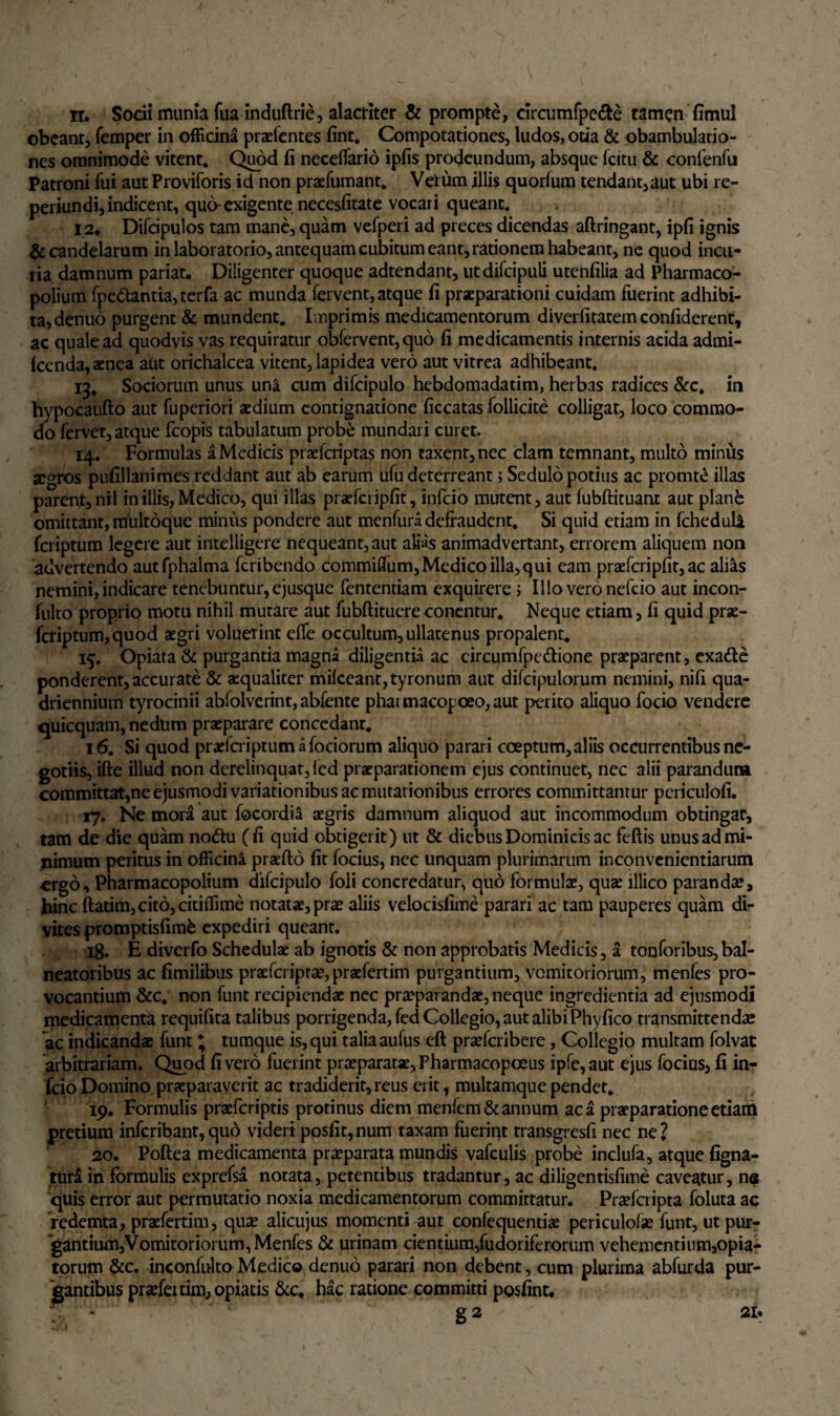 obeant, femper in officina praefentes fint* Compotationes, ludos, otia & obambulatio¬ nes omnimode vitent* Quod fi neceifario ipfis prodeundum, absque (citu & confenfu Patroni fui aut Proviforis id non praefumant* Velum illis quorfum tendant,aut ubi re- perkindi, indicent, quo-exigente necesfitate vocari queant. 12. Difcipulos tam mane, quam vefperi ad preces dicendas aftringant, ipfi ignis & candelarum in laboratorio, antequam cubitum eant, rationem habeant, ne quod incu¬ ria damnum pariat. Diligenter quoque adtendant, utdifcipuli utenfilia ad Pharmaco- polium fpc&antia,terfa ac munda fervent, atque fi praeparationi cuidam fuerint adhibi¬ ta, denuo purgent & mundent* Imprimis medicamentorum diverfitatem confiderent, ac quale ad quodvis vas requiratur obfervent, quo fi medicamentis internis acida admi- (cenda, aenea aut orichalcea vitent, lapidea vero aut vitrea adhibeant. 13* Sociorum unus una cum difcipulo hebdomadatim, herbas radices &c* in hypocaufto aut fuperiori aedium contignatione ficcatas follicite colligat, loco commo¬ do fervet, atque fcopis tabulatum probe mundari curet. 14. Formulas a Medicis praefcriptas non taxent, nec clam temnant, multo minus segros pufillanimes reddant aut ab earum ufu deterreant i Sedulo potius ac promt£ illas parent, nil in illis, Medico, qui illas praefcripfit, infcio mutent, aut (ubftituant aut plane omittant, miiltoque minus pondere aut menfura defraudent* Si quid etiam in fcheduli feriptum legere aut intelligere nequeant, aut alias animadvertant, errorem aliquem non advertendo autfphalma feribendo commifium, Medico illa, qui eam praefcripfit, ac alias nemini, indicare tenebuntur, ejusque fententiam exquirere ; Illo vero nefeio aut incon- fulto proprio motu nihil murare aut fubftituere conentur* Neque etiam, fi quid prae- feriptum,quod aegri voluerint effe occultum, ullatenus propalent* 15. Opiata & purgantia magna diligentia ac circumfpe&ione praeparent, exatte ponderent, accurate & aequaliter mifceant,tyronum aut difcipulorum nemini, nifi qua¬ driennium tyrocinii ablolverint, abfente pharmacopoeo,aut petito aliquo focio vendere quicquam, nedtim praeparare concedant* 16. Si quod praefcriptumafociorum aliquo parari coeptum, aliis occurrentibus ne¬ gotiis, ifte illud non derelinquat, led praeparationem ejus continuet, nec alii parandum committat,ne ejusmodi variationibus ac mutationibus errores committantur pcriculofi. 17. Ne mora aut focordia aegris damnum aliquod aut incommodum obtingat, tam de die quam no&u (fi quid obtigerit) ut & diebus Dominicis ac feftis unus ad mi¬ nimum peritus in officini praefto fit focius, nec unquam plurimarum inconvenientiarum ergo, Pharmacopolium difcipulo foli concredatur, quo formulae, quae illico parandae, hinc ftatim,cit6,citiflime notatae, prae aliis velocisfime parari ac tam pauperes quam di¬ vites promptisfimfc expediri queant. ig. E diverfo Schedulae ab ignotis & non approbatis Medicis, a tonforibus, bal¬ neatoribus ac fimilibus praeferiptae,praefertim purgantium, vomitoriorum, menfes pro¬ vocantium &c* non funt recipiendae nec praeparandae, neque ingredienda ad ejusmodi medicamentd requifita talibus porrigenda, fed Collegio, aut alibi Phyfico transmittendae ac indicandae funt * tumque is, qui taliaaufus eft praeferibere, Collegio multam folvat arbitrariam. Quod fi vero fuerint praeparatae, Pharmacopceus ipfe,aut ejus focius, fi in¬ fcio Domino praeparaverit ac tradiderit, reus erit, multamque pendet* 19. Formulis praeferiptis protinus diem menlem & annum ac a praeparatione etiam pretium inferibant,quo videri posfit,num taxam fueriqt transgresfi nec ne? 20. Poftea medicamenta praeparata mundis vafculis probe inclufa, atque figna- tur£ in formulis exprefsa notata, petentibus tradantur, ac diligentisfime caveatur, ne quis error aut permutatio noxia medicamentorum committatur. Praefcripta foluta ac redemta, praefertim, quae alicujus momenti aut confequentiae periculofse funt, ut pur¬ gantium. Vomitor iorum, Menfes & urinam cientium,fudoriferorum vehementium,opia- torum &c. inconfulto Medico denuo parari non debent, cum plurima abfurda pur¬ gantibus praefenim, opiatis &c. hac ratione committi posfint. g 2 ^ ' . 21.