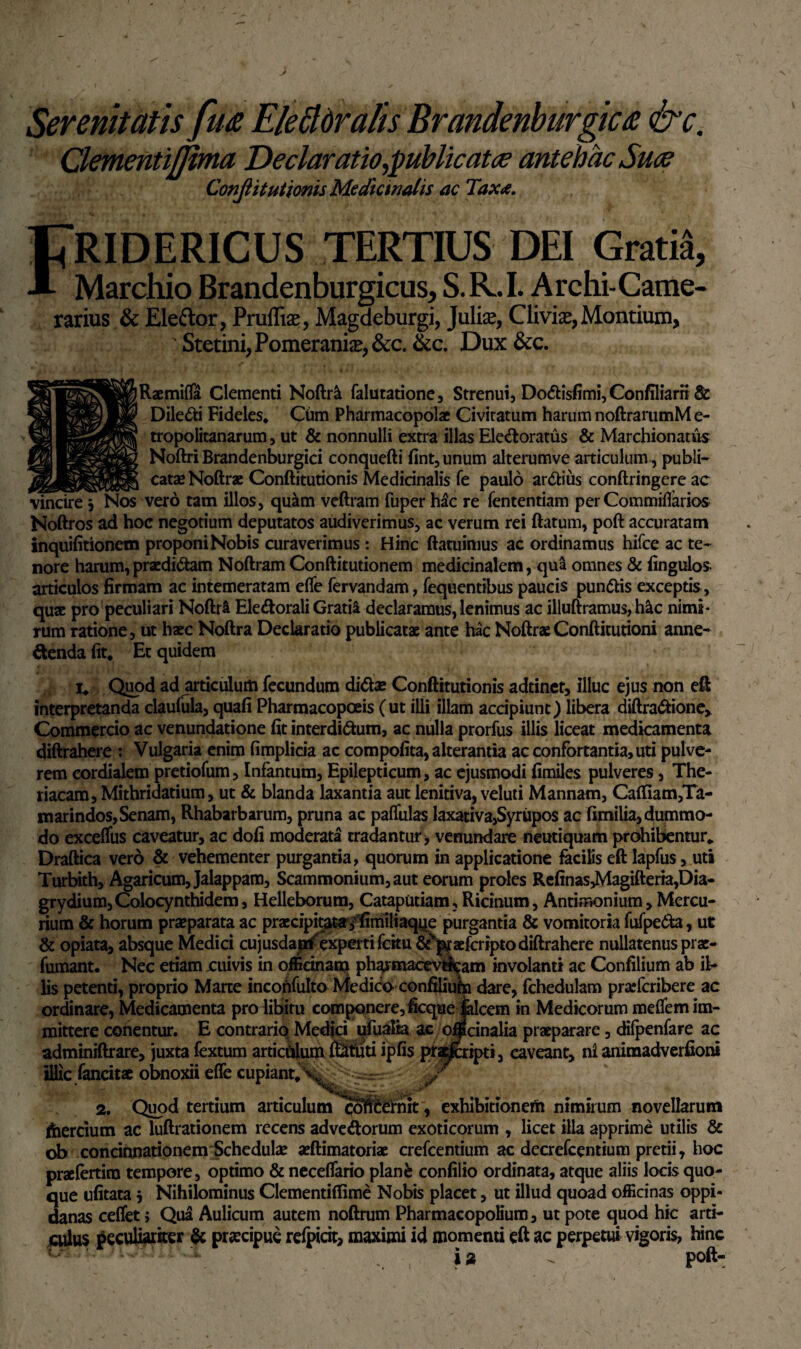 Serenitatis fu& Elettdralis Brandenburgica &c. ClementiJJima Declaratio publicat ce antehac Suce ConJUtutionis Medicinalis ac Taxa. FRIDERICUS TERTIUS DEI Gratia, Marchio Brandenburgicus, S.R.I. Archi-Came- rarius & Eleftor, Pruffise, Magdeburgi, Julia*, Clivia*, Montium, 'StetinijPomerania^&c. &c. Dux&c. Raemifla Clementi Noftr& falutatione, Strenui, Do&isfimi, Conffliarn& Diledi Fideles* Cum Pharmacopolae Civitatum harum noftrarumM e- tropolitanarum, ut & nonnulli extra illas Ele&oratus & Marchionatus Noftri Brandenburgici conquefti fint, unum alterumve articulum, publi¬ catae Noftrae Conftitutionis Medicinalis fe paulo ardius conftringere ac vero tam illos, quam veftram fuper hac re fententiam per Commiflarios Noftros ad hoc negotium deputatos audiverimus, ac verum rei ftatum, poft accuratam inquifitionem proponi Nobis curaverimus : Hinc ftatuimus ac ordinamus hifce ac te¬ nore harum,praedidam Noftram Conftitutionem medicinalem, qua omnes & Angulos- articulos firmam ac intemeratam efle fervandam, fequentibus paucis pundis exceptis, quae pro peculiari Noftri Eledorali Gratii declaramus, lenimus ac illuftramus, hic nimi¬ rum ratione, ut haec Noftra Declaratio publicatae ante hac NoftraeConftitutioni anne- denda (it* Et quidem i* Quod ad articulum fecundum dida» Conftitutionis adtinet, illuc ejus non eft interpretanda claufula, quafi Pharmacopoeis (ut illi illam accipiunt) libera diftradione. Commercio ac venundatione fit interdidum, ac nulla prorfus illis liceat medicamenta diftrahere : Vulgaria enim fimplicia ac compofita, alterantia ac confortantia, uti pulve¬ rem cordialem pretiofum, Infantum, Epilepticum, ac ejusmodi fimiles pulveres, The- riacam, Mithridatium, ut & blanda laxantia aut lenitiva, veluti Mannam, Caftiam,Ta- marindos, Senam, Rhabarbarum, pruna ac pallulas laxativa,Syriipos ac fimilia, dummo¬ do exceflus caveatur, ac dofi moderata tradantur, venundare neutiquam prohibentur*, Draftica vero & vehementer purgantia, quorum in applicatione facilis eft lapfus, uta Turbith, Agaricum,Jalappam, Scammonium, aut eorum proles Refinas,Magifteria,t)ia- grydium,Colocynthidem, Helleborum, Cataputiam , Ricinum, Antimonium, Mercu¬ rium & horum praeparata ac praecipitata jiimiliaqi^e purgantia & vomitoria fufpeda, ut & opiata, absque Medici cujus dapi experti fcitu &vpr aeferipto diftrahere nullatenus prac- fumant. Nec etiam cuivis in officinam phavmacevfi^am involanti ac Confilium ab il¬ lis petenti, proprio Marte incohfulto Medico confiliuha dare, fchedulam praeferibere ac ordinare, Medicamenta pro libitu componere, ficque jalcem in Medicorum mefiem im¬ mittere conentur. E contrario Medici ufualia ac oifcinalia praeparare, difpenfare ac adminiftrare, juxta fextum articulum iSmti ipfis pratfcripti, caveant, ni animadverfioni illic fancitae obnoxii efle cupiant*\^^=^ / 2. Quod tertium articulumc^tdernit, exhibitionem nimirum novellarum ftiercium ac luftrationem recens advedorum exoticorum , licet illa apprime utilis & ob concinnationem Schedulae aeftimatoriae crefcentium ac decrefccntium pretii, hoc praefertira tempore, optimo & neceflario plane confilio ordinata, atque aliis locis quo¬ que ufitata 5 Nihilominus Clementiflime Nobis placet, ut illud quoad officinas oppi¬ danas ceflet; Qua Aulicum autem noftrum Pharmacopolium, ut pote quod hic arti¬ culus peculiariter & praecipue refpirit, maximi id momenti eft ac perpetui vigoris, hinc i» - poft-