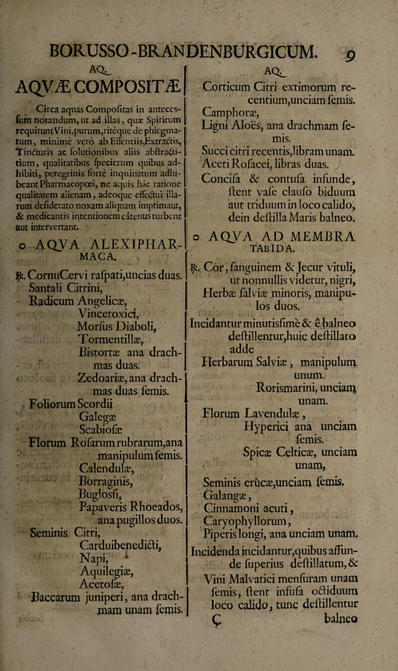 AQ^ AQVJE COMPOSITA Circa aquas Compofitas in anteccs- fum notandum, ut ad illas, quae Spiritum requiruntVini,purum,riteque de phlegma¬ tum, minime vero ab Eflentiis,Extractis, Tinduris ac folutionibus aliis abftra&i- tium, qualitatibus fpecierum quibus ad¬ hibiti, peregrinis forte inquinatum adhi¬ beant Pharmacopoei, ne aquis hac ratione qualitatem alienam, adeoque effedui illa¬ rum defiderato noxam aliquam imprimant, & medicantis intentionem eatenus tui bent aut intervertant. o AQVA ALEXIPHAR- MACA. , ; CornuCervi rafpati,uncias duas. Santali Citrini, Radicum Angelica, Vincetoxici, Morliis Diaboli, Tormenti! Ia?, Bistort# ana drach¬ mas duas. Zedoaria?, ana drach¬ mas duas femis. Foliorum Scordii Galega? . * Scabiofte Florum Rofarumrubrarum,ana manipulum femis. Calendula?, Borraginis, Buglosfi, Papaveris Rhoeados, ana pugillos duos. Seminis Citri, Carduibenedi&i, Napi, 4 Aquilegis, Acetofe, Baccarum juniperi, ana drach¬ mam unam femis- AQ^ Corticum Citri extimorum re¬ centium,unciam femis. Camphora?, Ligni Aloes, ana drachmam le¬ mis. Succi citri recentis,!ibram unam. Aceti Rofacei, libras duas. Concifa & contufa infunde, ftent vafe claufo biduum aut triduum in loco calido, dein deftilla Maris balneo. o AQVA AD MEMBRA TABIDA. Cor,fanguinem & Jecur vituli, ut nonnullis videtur, nigri. Herba? falvia? minoris, manipu¬ los duos. Incidantur minutisfime& e balneo deftillentur,huic deftillato adde . y : Herbarum Salvia?, manipulum unum. Rorismarini, unciam unam. Florum Lavendulse, Hyperici ana unciam femis. Spica? Celtica?, unciam unam, Seminis eruese,unciam femis. Galanga?, Cinnamoni acuti, Caryophyllorum, Piperis longi, ana unciam unam. Incidenda incidantur,quibus affun¬ de fuperius deftillatum,& Vini Malvatici menfiiram unam femis, ftent infufa ofl iduum loco calido, tunc deftillentur Q balneo V