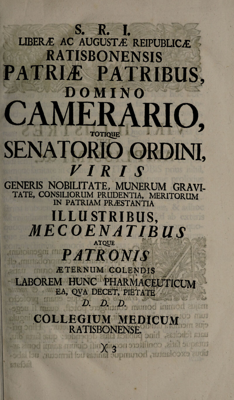 S. R. I. LIBER/E AC AUGUSTAE REIPUBLIOE RATISBONENSIS patrij: DOMINO TOTIQUE VIRIS GENERIS NOBILITATE, MUNERUM GRAVI¬ TATE, CONSILIORUM PRUDENTIA, MERITORUM IN PATRIAM PRAESTANTIA ILLUSTRIBUS, MECOENATIBUS ATQJJE .i *v ’ ■ £ «/'i-. ■ f -• ' v /://X ^ y»\> . rlgr A y ; • v ' iETERNUM COLENDIS LABOREM HUNC PHARMACEUTICUM EA, QVA DECET, PIETATE  ^ 1  * • r - • ' Ll'.' » \ ** » .i''*» A » **>>* ^ ' ?-£> *> »* 2). a 2X ■ 't V , X • ^ * •> K s# J* . ' - ; 5!' f f \ r : a j. x ■ ~ <y * COLLEGIUM MEDICUM RATISBONENSE. I v •; s> X 3 '; K H : •