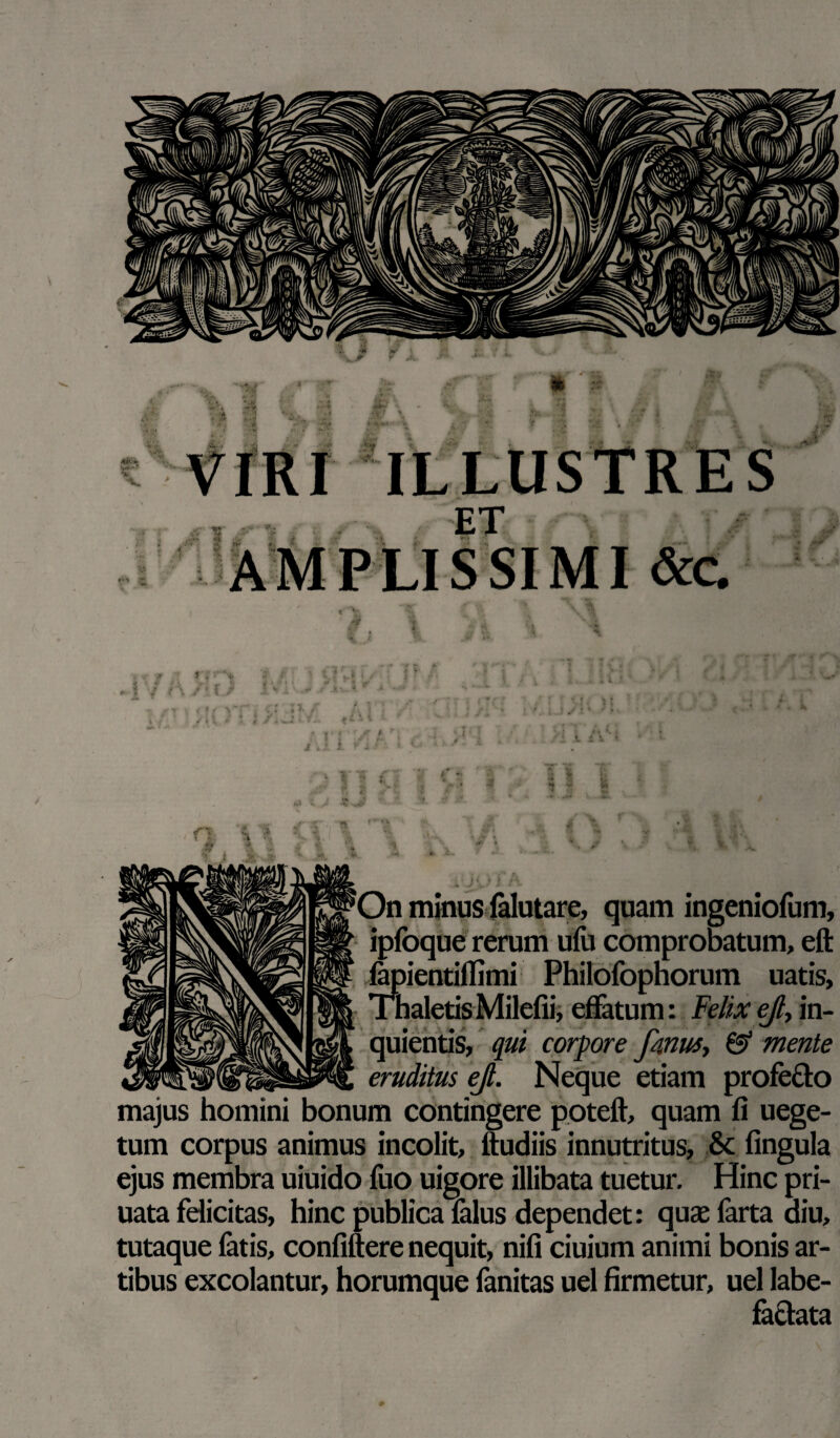 Tfc; A. ILLUSTRES f, ' i 'On minus lalutare, quam ingeniofum, ipfoque rerum ufu comprobatum, eft fepientiflimi Philofophorum uatis, Thaletis Milefii, effatum: Felix ejl> in- quientis, qui corpore fmus, & mente eruditus ejl. Neque etiam profe&o majus homini bonum contingere poteft, quam fi uege- tum corpus animus incolit, ftudiis innutritus, & fingula ejus membra uiuido fuo uigore illibata tuetur. Hinc pri- uata felicitas, hinc publica falus dependet: quae farta diu, tutaque fatis, confiftere nequit, nifi ciuium animi bonis ar¬ tibus excolantur, horumque fanitas uel firmetur, uel labe¬ factata