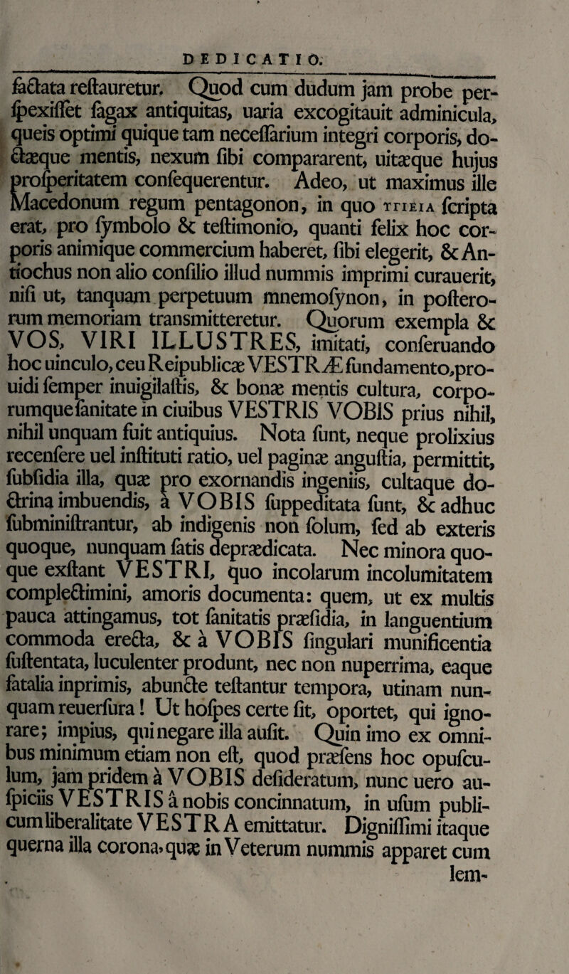 DEDICATIO. fe&ata reftauretur. Quod cum dudum jam probe per- lpexilfet fagax antiquitas, uaria excogitauit adminicula, queis optimi quique tam neceflarium integri corporis, do- dasque mentis, nexum fibi compararent, uitasque hujus proceritatem confequerentur. Adeo, ut maximus ille Macedonum regum pentagonon, in quo ti-ieia fcripta erat, pro fymbolo 8c teftimonio, quanti felix hoc cor¬ poris animique commercium haberet, fibi elegerit, & An¬ tiochus non alio confilio illud nummis imprimi curauerit, nifi ut, tanquam perpetuum mnemolynon, in poftero- rum memoriam transmitteretur. Quorum exempla & VOS, VIRI ILLUSTRES, imitati, conferuando hoc uinculo, ceu Reipublicae VESTRAE fundamento,pro- uidi femper inuigilaftis, & bonas mentis cultura, corpo¬ rumque fanitate in ciuibus VESTRIS VOBIS prius nihil, nihil unquam fuit antiquius. Nota funt, neque prolixius recenfere uel inftituti ratio, uel paginas anguftia, permittit, fubfidia illa, quas pro exornandis ingeniis, cultaque do- drina imbuendis, a VOBIS fuppeditata funt, 8c adhuc fubminiftrantur, ab indigenis non folum, fed ab exteris quoque, nunquam fatis deprasdicata. Nec minora quo¬ que exftant VESTRI, quo incolarum incolumitatem compledimini, amoris documenta: quem, ut ex multis pauca attingamus, tot lanitatis prasfic ia, in languentium commoda ereda, & a VOBIS lingulari munificentia fuftentata, luculenter produnt, nec non nuperrima, eaque fatalia inprimis, abunde teftantur tempora, utinam nun¬ quam reuerfura! Ut hofpes certe fit, oportet, qui igno¬ rare; impius, qui negare illa aufit. Quin imo ex omni¬ bus minimum etiam non eft, quod prasfens hoc opufcu- lum, jam pridem a VOBIS defideratum, nunc uero au¬ spiciis V E S T RIS a nobis concinnatum, in ulum publi¬ cum liberalitate VESTRA emittatur. Digniflimi itaque querna illa corona» quas in Veterum nummis apparet cum lem-