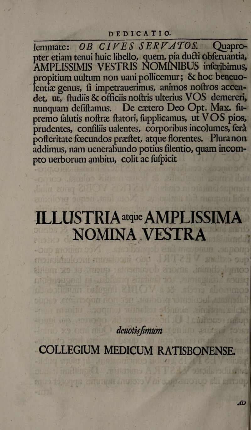 DEDICA T I O.__ lemmate: 0B CIVES SERVATOS. Quapro¬ pter etiam tenui huic libello, quem, pia ducti obferuantia, AMPLISSIMIS VESTRIS NOMINIBUS infcribimus, propitium uultum non uani pollicemur; & hoc beneuo- lentias genus, fi impetrauerimus, animos noftros accen¬ det, ut, ftudiis & officiis noftris ulterius VOS demereri, nunquam defiftamus. De caetero Deo Opt. Max. fu- premo falutis noftrae ftatori, fupplicamus, ut V O S pios, prudentes, confiliis ualentes, corporibus incolumes, fera pofteritate fbecundos prasftet, atque florentes. Plura non addimus, nam uenerabundo potius filentio, quam incom¬ pto uerborum ambitu, colit ac fufpicit ILLUSTRIA atque AMPLISSIMA NOMINA VESTRA Aeuotisjmum COLLEGIUM MEDICUM RATISBONENSE •' * d S ' ■* » - 4D