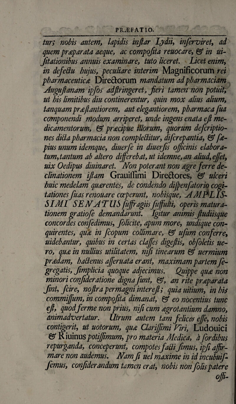 PRAEFATIO. tur; nobis autem, lapidis injlar Lydii, inferviret, ad quem praeparata aeque, ac compofita remeare, 01 in ui- Jitationibus annuis examinare, tuto liceret. Licet enim, in defettu hujus, peculiare interim Magnificorum rei pharmaceuticae Directorum mandatum adpharmaciam Auguftanam ipfos adjlringeret, Jieri tamen non potuit, ut his limitibus diu continerentur, quin mox alius alium, tanquam prdjlantiorem, aut elegantiorem, pharmaca fua componendi modum arriperet, unde ingens enata ejl me¬ dicamentorum, & pr£cipue illorum, quorum deferiptio- nes dicta pharmacia non comple&itur, diferepantia, & fae- pius unum idemque, diuerfe in diuerjis officinis elabora¬ tum, tantum ab altero differebat, ut idemne, an aliud, effiet, uix Oedipus diuinaret. Non poterant non aegre ferre de¬ clinationem Jiam Grauiifimi Directores, & ulceri huic medelam quaerentes, de condendo diffienfatorio cogi¬ tationesfuas renouare coeperunt, nobisque, AMPLIS¬ SIMI SENATUS fuffragiisfuffulti, operis matura¬ tionem gratiofe demandarunt. Igitur animis Jludiisque concordes confedimus, folicite, apum more, undique con¬ quirentes, quae in fcopum collimare, & ufum conferre, uidebantur, quibus in certas claffies digejlis, obfoletis ue- ro, quae in nullius utilitatem, njji tinearum &> uermium praedam, halienus affieruata erant, maximam partem fe- gregatis, fimplicia quoque adjecimus. Quippe quae non minori confderatione digna funt, &, an rite praeparata Jmt, fcire, nojlra permagni interef; quiauitium, in his commiffium, in compofita dimanat, ©■ eo nocentius tunc ef, quodferme non prius, nif cum aegrotantium damno, animadvertatur. Utrum autem tam felices effie, nobis contigerit, ut uotorum, quae Clariffimi Viri, Ludouici & Riuinus potiffimum, pro materia Medica, h fordibus repurganda, conceperunt, compotes fatti jimus, ipf affir¬ mare non audemus. Nam, fi uel maxime in id incubuif- femus, confiderandum tamen erat, nobis non folispatere