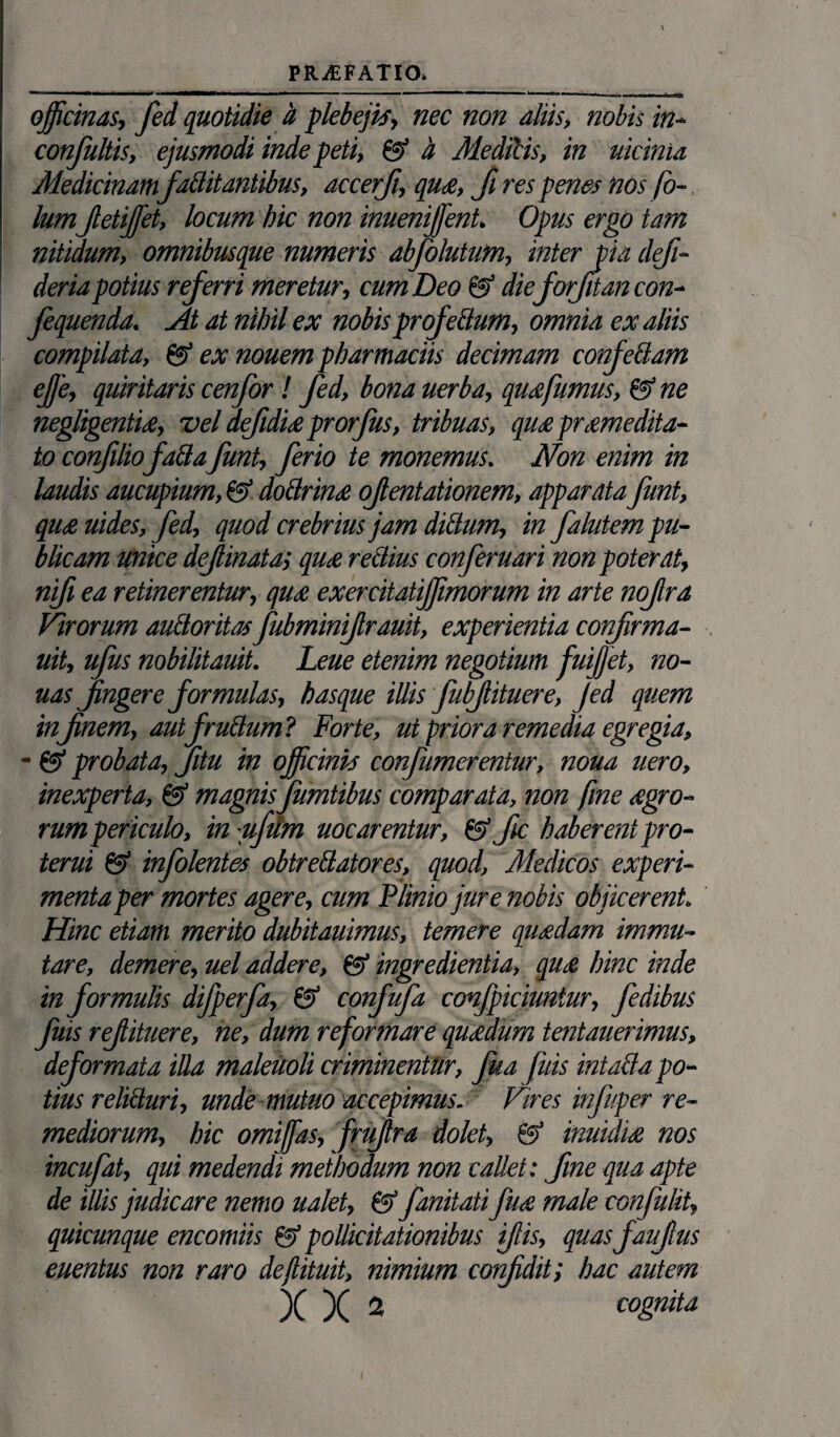 V PRAEFATIO. ' ~ m '■ —**^-*^*in “• ““-mj “ h ■■ ■ ■>>»■■■ ri na officinas, fed quotidie & plebejis, nec non aliis, nobis in- confultis, ejusmodi inde peti, & h MedPcis, in uicinia Medicinam faBitantibus, accerji, qua, fi res penes nos fo- lum JletiJfet, locum hic non inuenijfent. Opus ergo tam nitidum, omnibusque numeris abfolutum, inter pia defi- deria potius referri meretur, cum Deo & dieforfitan con- fequenda. At at nihil ex nobis profeBum, omnia ex aliis compilata, & ex nouem pharmaciis decimam confeBam effe, quiritaris cenfor! fed, bona uerba, qua fumus, & ne negligentia, vel defidia prorfus, tribuas, qua praemedita¬ to confiliofaftafunt, ferio te monemus. Non enim in laudis aucupium, & doBrina ofentationem, apparata funt, qua uides, fed, quod crebrius jam dictum, in falutem pu¬ blicam unice definata; qu£ rectius conferuari non poterat, nfi ea retinerentur, qm exercitatifffmorum in arte nofra Virorum auBoritasfubminifrauit, experientia confrma- uit, ufus nobilitauit. Leue etenim negotium fuijjet, no- uas fingere formulas, hasque illis fubjlituere, Jed quem inf nem, aut f ruidum ? Forte, ut priora remedia egregia, - ©* probata, fitu in officinis confumerentur, noua uero, inexperta, & magnis fumtibus comparata, non fine agro¬ rum periculo, in ufiim mearentur, &fic haberentpro- terui & infolentes obtreBatores, quod, Medicos experi¬ menta per mortes agere, cum Plinio jure nobis objicerent. Hinc etiam merito dubitauimus, temere quadam immu¬ tare, demere, uel addere, @ ingredientia, qua hinc inde in formulis difperfa, & confufa confpiciuntur, fedibus fuis refituere, ne, dum reformare quadum tentauerimus, deformata illa maleuoli criminentur, fua fuis intaBa po¬ tius relicturi, unde mutuo accepimus. Vires infuper re¬ mediorum, hic omiffas, frufra dolet, & inuidia nos incufat, qui medendi methodum non callet : fme qua apte de illis judicare nemo ualet, & fanitati fua male confulit» quicunque encomiis & pollicitationibus fis, quasfaufus euentus non raro deflituit, nimium confidit; hac autem )( X ^ cognita