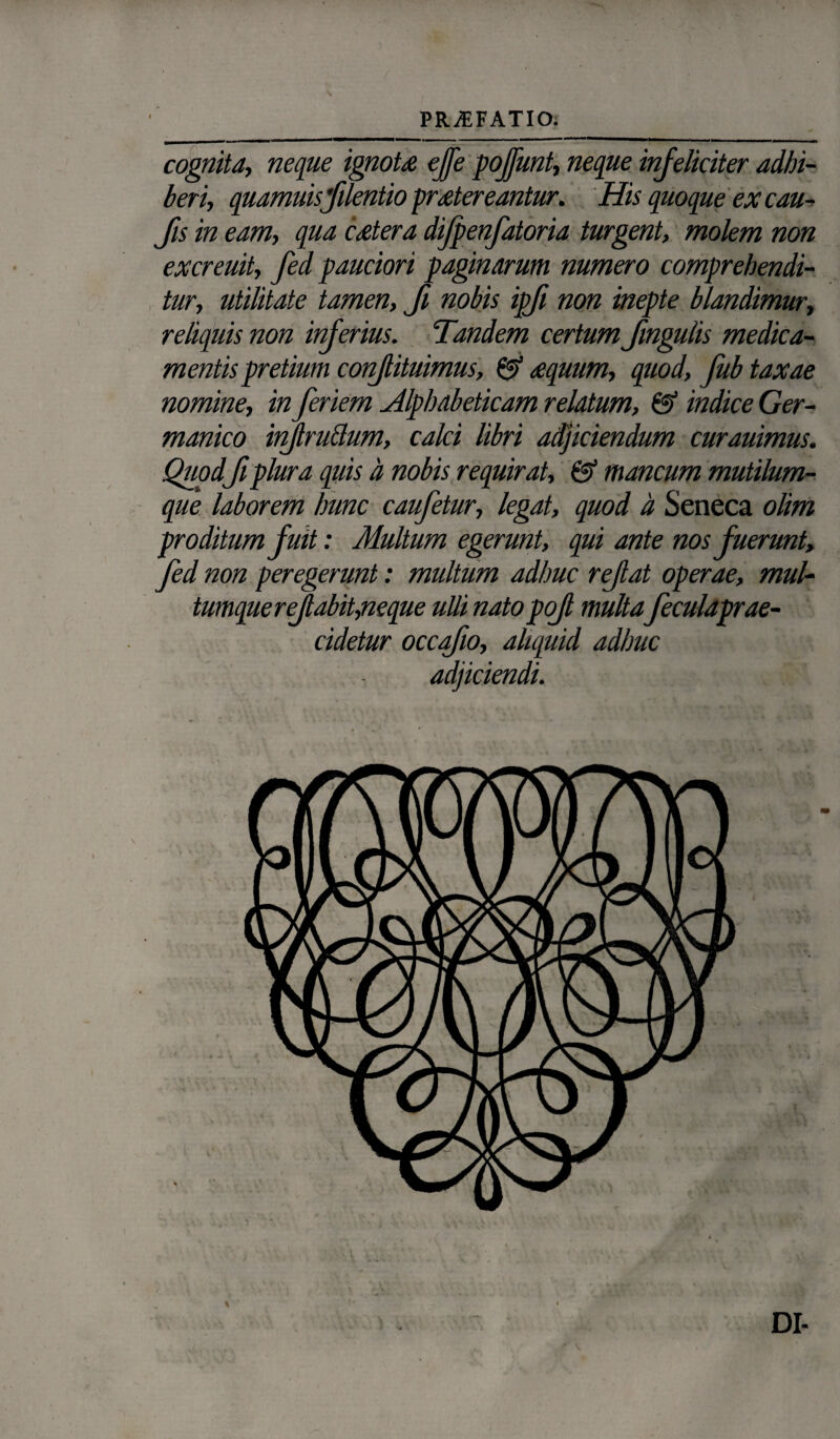 PR/EFATIO. cognita, neque ignote effe poffunt, neque infeliciter adhi¬ beri, quamuisfilentio prstereantur. His quoque ex cau- Jis in eam, qua caetera difpenfatoria turgent, molem non excreuit, fed pauciori paginarum numero comprehendi¬ tur, utilitate tamen, fi nobis ipji non inepte blandimur, reliquis non inferius. Tandem certum fmgulis medica¬ mentis pretium confiituimus, & aequum, quod, fub taxae nomine, in feriem Alphabeticam relatum, & indice Ger¬ manico injlru&um, calci libri adjiciendum curauimus. Quodfi plura quis d nobis requirat, & mancum mutilum¬ que laborem hunc caufetur, legat, quod d Seneca olim proditum fuit: Multum egerunt, qui ante nos fuerunt, fed non peregerunt: multum adhuc refat operae, mul¬ tumque refiabit,neque ulli nato pof multa feculaprae- cidetur occqfio, aliquid adhuc adjiciendi. DI-