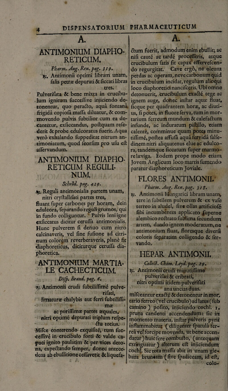 A. • A. ANTIMONIUM DIAPHO¬ RETICUM. Vharm. Aug. Ren. pag. 319. fy. Antimonii optimi libram unam, falis petrae depurati &ficcati libras tres. Pulverifata & bene mixta in crucibu- 3um ignitum fucceflive injiciendo de¬ tonentur, quo perado, aqua fontana frigida copiofa malfa diluatur, & com¬ movendo pulvis fubtilior cum ea de- cantetur, exficcandus, poftquam refe- deric & probe edulcoratus fuerit. Aqua vero exhalando fuppeditat nitrum an- timoniatum, quod feorfim pro ufu eft aflervandum. ANTIMONIUM DIAPHO¬ RETICUM REGULI- NUM. Schrod. pag. 429. jy, Reguli antimonialis partem unam, nitri cryftallifati partes tres, fluant fuper carbones per horam, dein edulcora, feparando reguli grumos, qui infundo colliguntur. Pulvis leni igne exficcatus dicitur cerufla antimonialis. Hunc pulverem fi deriuo cum nitro calcinaveris, vel fine fufione ad citri- num colorem re verber averis, plane fit •diaphoreticus, diciturque cerufla dia¬ phoretica. ANTIMONIUM MARTIA- ; LE CACHECTICUM. Difp. Brand. pag. 6. Antimonii crudi fubtiliflime pulve- rifati, limaturas chalybis aut ferri fubtilifli- - , 7 mae ac purifiimae partes aequales, nitri optime depurati triplum refpe- - du totius.’ i Mifce conterendo exquifite, tum fuc¬ ceflive in crucibulo forti & valde ca¬ paci ignito paulatim & per vices deto¬ na, expedando femper, donec antece¬ dens ab ebullitione ceflaveric Sdiquefa- dum fuerit, admodum enim ebullit; ac nifi caute ac tarde procefleris, atque crucibulum fatis fit capax effervefcen- do regurgitat. Cave ergo, ne oleum perdas ac operam, neve carbonum quid in crucibulum incidat, regulum alioqui loco diaphoretici nancifceris. Ubi omne detonuerit, crucibulum exade tege ac ignem auge, donec inftar aquas fluat, ficque per quadrantem horae, ac diuti¬ us, fi potes, in fluore ferva, tum in mor¬ tarium ferreum mundum & calefadum infunde, ac induratum piftillo, etiam calente, comminue quam potes minu- tiflime,poftea aflfuia aqua fervida falfe- dinem nitri aliquatenus elue ac edulco¬ ra, tandemque ficcatum fuper marmo¬ re leviga. Eodem prope modo etiam Jovem Anglicum loco martisfumendo paratur diaphoreticum Joviale. 1 FLORES ANTIMONII. Pharm. Aug. Ren. pag. 318. Antimonii Hungarici libram unam, tere in fubtilem pulverem & ex vafe terreo in aludel, five ollas artificiofe fibi incumbentes applicato fuperne alembico roftrato fublima fecundum artem, dando ignem moderatum, ne antimonium fluat, floresque diverfi coloris feparatim colligendo & fer- vando. HEPAR ANTIMONII. ColleB. Ghim. Leyd. pag. 29. ty. Antimonii crudi minutiflime pulverifati & cribrati, nitri optimi itidem pulverifati ana uncias duas. mifceantur exade & detonentur in mof, tario ferreo ( vel crucibulo) ad latus (fub camino) pofito, injiciendo cochl. 1. pruna candenti accendendum: fic ia momento materia, inftar pulveris pyrii inflammabitur ( diligenter ipatula fer¬ rea vef forcipe movenda, ut bene accen¬ datur ) huic fere combufto, (antequam extinguatur) alterum eft injiciendum cochl. Sic tora mafla abit in unam gle-< bam brun«aiii ( five fpadiceam, id eft, colo-