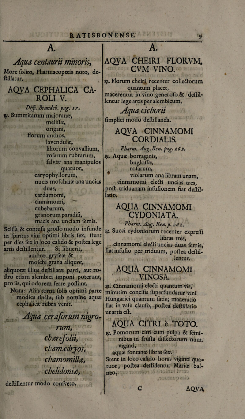 A. Aqua centaurii minoris, Morefolito, Pharmacopoeis noto, de- ftillatur. AQVA CEPHALICA CA- ROLI V. Dzjp. Brandeb. pag. 17* lp. Summitatum majoranae, meliflas, origani, florum anchos, lavendulas, liliorum convallium, rofarum rubrarum, falvias ana manipulos quacuor, caryophyllorum, nucis mofchacas ana uncias duas, cardamomi, cinnamomi, cubebarum, granorum paradifi, macis ana unciam femis. Scilla & contufa groflo modo infunde in fpiricus vini optimi libris fex, ftent per dies fex in loco calido & poftea lege artis deftillentur. Si libuerit, ambras gryfeas & mofchi grana aliquot, ali quotas illius deftillatas parti, aut ro- ftro etiam alembici imponi poterunt, pro iis, qui odorem ferre pofliint. Nota: Aliis torna folis optimi parte modica tin&a, fub nomine aquas cephalicas rubra venit. ...... Aqua cera forum nigro¬ rum, chamadryos, chamomilla, chelidonia, . }:■ l [ 3 ... deftillentur modo confveto. charefolii. 9 A. ' AQVA CHEIRI FLORVM, CVM VINO. ly. Florum cheiri recenter collegiorum quantum placet, macerentur in vino generofo &: deftil* lentur lege arcis per alembicum. Aqua cichorii fimplici modo deftillanda. AQVA CINNAMOMI CORDIALIS. Pharm. Aug. Ren, pag. 2 6z, V* Aqua; borraginis, buglolfas, rofarum, violarum ana libram unam, cinnamomi eledli uncias tres, poft triduanam infulionem fiat deftil- lacio. AQUA CINNAMOMI CYDONIATA. Pharm. Aug. Ren.p. 262. Succi cydoniorum recenter exprefli libras tres, cinnamomi elefti uncias duas femis, fiatinfufio per triduum, poftea deftil¬ lentur. AQUA CINNAMOMI VINOSA. Cinnamomi eleflri quantumvis, minutim concifis fuperfundatur vini ! Hungarici quantum facis; maceratio fiat in vafe claufo, poftea deftillatio ut artis eft. . ^ AQUA CITRI e TOTO. Pomorum citri cum pulpa & femi¬ nibus in frufta diife&orum num. viginti, aquas fontanas libras fex. Stent in loco calido horas viginti qua- tuor, poftea deftillentur Marias bal¬ neo» % «