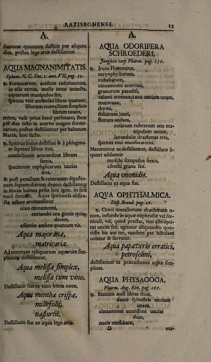 A. fontanae quantum fufficit per aliquot dies, poftea lege artis deftillentur. AQUA magnanimitatis. Ephem. N. C Dec. /. ann. FII.pag. 3?. iy. Formicarum, acidum redolentium, in olla terrea, meile intus inunda, captarum manipulos fex, fpiritus vini anthofati libras quatuor, liliorum convallium fimplicis libram unam, mixta, vafe prius bene perlutato, flent per dies odo in acervo magno formi¬ carum, poftea deftillentur per balneum Mariae, hoc fado. vp. Spiritus hujus deftillati & a phlegma¬ te feparati libras tres, confedionis anacardinae libram femis, fpecierum cephalicarum uncias tres, & poft peradam & reiteratam digeftio- nem feptem dierum denuo deftillentur in Marte balneo prius leni igne, in fine vero fortiori. Aqua fpirituofa abftra- da adhuc aromatifetur oleo cinnamomi, coriandri ana guttis quin¬ decim, eftentte ambrae quantum vis. Aqua majorana, matricaria. Ad normam reliquarum aquarum fim- plicium deftillentur* Aqua melijfafmplex, meliffa cum vino. Deftillatio fiat ex vino bonae notae. Aqua mentha crifpa, millefolii, ' nafiurtii. Deftillatio fiat ex aqua lege artis. A. AQUA ODORIFERA SCHROEDERI, Jungken corp.Pharm. pag. 136. ly. Ireos Florentinae, caryophyllorum, cubebarum, cinnamomi acerrimi, granorum paradifi, calami aromatici ana unciam un^m, majoranae, thymi, .. foliorum lauri, florum anthos, rofarum. rubrarum ana ma¬ nipulum unum, lavendulae drachmas tres, fpiritus vini menfuras tres. Macerentur ac deftillentur, deftillato li¬ quori addantur mofchi fcrupulus femis, zibethi grana fex. Aqua ononidis. Deftillatio ex aqua fiat. AQVA OPHTHALMICA. Eifp. Brand. pag. 2 6. ty. Croci metallorum drachmam u- nam, infunde in aquae euphrafiae vel fce- niculi, vel, quod praeftat, vini albi opti¬ mi unciis fex, agitetur aliquandiu quo¬ tidie bis aut ter, tandem per bibulam coletur & fervetur. Aqua papaverii erratici, petrofelini, deftillentur ut praecedentes aquae fim- plices. AQUA PHYSAGOGA. Pharm. Aug. Ren. pag. 267. iy. Seminis anifi libras duas, dauci fylveftris unciam unam, cinnamomi acutiftimi uncias duas, nucis mofchatae, D * ma«