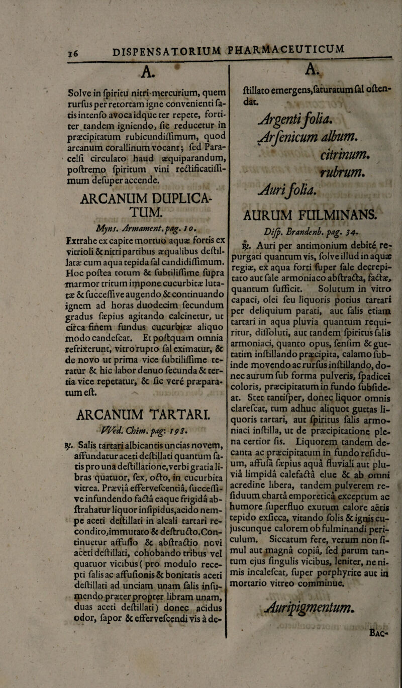 Solve in fpiritu nitri'mercurium, quem rurfus per retortam igne convenienti fa¬ tis intenfo avoca idque ter repete, forti¬ ter tandem igniendo, fic reducetur in praecipitatum rubicundiflimum, quod arcanum corallinumvocant; fed Para- celft circulato haud aequiparandum, poftremo fpiritum vini redificadili- mum defuper accende. ARCANUM DUPLICA¬ TUM. ftillato emergens,faturatum fal often- dat. Argentifolia. Arfenicum album. citrinum. rubrum. Aurifolia. AURUM FULMINANS. Myns. Armament.pag. io. Extrahe ex capite mortuo aquae fortis ex vitrioli& nitri partibus aqualibus deftil- lata cum aqua tepida fal candidilTimum. Hoc poftea totum & fubtiliflime fupra marmor tritum impone cucurbita luta¬ ta & fucceflive augendo & continuando ignem ad horas duodecim fecundum gradus fapius agitando calcinetur, ut circa finem fundus cucurbita aliquo modocandefcat. Et poftquam omnia refrixerunt, vitro rupto fal eximatur, & de novo ut prima vice fubtililfime te¬ ratur & hic labor denuo fecunda & ter¬ tia vice repetatur, & fic vere praepara¬ tum eft. ARCANUM TARTARI. Vfcd. Chim. pag: 198. fy. Salis tartari albicantis uncias novem, j affundatur aceti deftillati quantum fa¬ tis pro una deftilladone,verbi gratia li¬ bras quatuor, fex, odo, in cucurbita vitrea. Praevia effervefcentia, fuccefli- ve infundendo fada eaque frigida ab- ftrahatur liquor infipidus,acido nem- pe aceti deftillati in alcali tartari re- conditOjimmutato & deftrudo.Con- tinuetur affufio & abftradio novi aceti deftillati, cohobando tribus vel quatuor vicibus ( pro modulo rece¬ pti falis ac affufionis & bonitatis aceti deftillati ad unciam unam falis infu- mendo praeter propter libram unam, duas aceti deftillati) donec acidus odor, fapor & effervefcendi vis a de- Difp. Brandenb. pag. 34. fy. Auri per antimonium debite re¬ purgati quantumvis, folve illud in aquae regia, ex aqua forti fuper fale decrepi- tato aut fale armoniaco abftrada, fada, quantum fufficit. Solutum in vitro capaci, olei feu liquoris potius tartari per deliquium parati, aut falis etiam tartari in aqua pluvia quantum requi¬ ritur, dilfolud, aut tandem fpiritus falis armoniaci, quanto opus, fenfim &gut- tatim inftillandopracipita, calamo fub- inde movendo ac rurfus inftillando, do¬ nec aurum fub forma pulveris, fpadicei coloris, praecipitatum in fundo fubfide- at. Stet tantifper, donec liquor omnis clarefcat, tum adhuc aliquot guttas li¬ quoris tartari, aut fpiritus falis armo¬ niaci inftilla, ut de praecipitatione ple¬ na certior fis. Liquorem tandem de¬ canta ac praecipitatum in fundo refidu- um, affufa faepius aqua fluviali aut plu¬ via limpida calefada elue & ab omni acredine libera, tandem pulverem re- fiduum charta emppretica exceptum ac humore fuperfluo exutum calore aeris tepido exflcca, vitando folis & ignis cu- juscunque calorem ob fulminandi peri¬ culum. Siccatum fere, verum non fi- mul aut magna copia, fed parum tan¬ tum ejus fingulis vicibus, leniter, ne ni¬ mis incalefcat, fuper porphyrite aut in mortario vitreo comminue. Auripigmentum. \ ; . IA - .