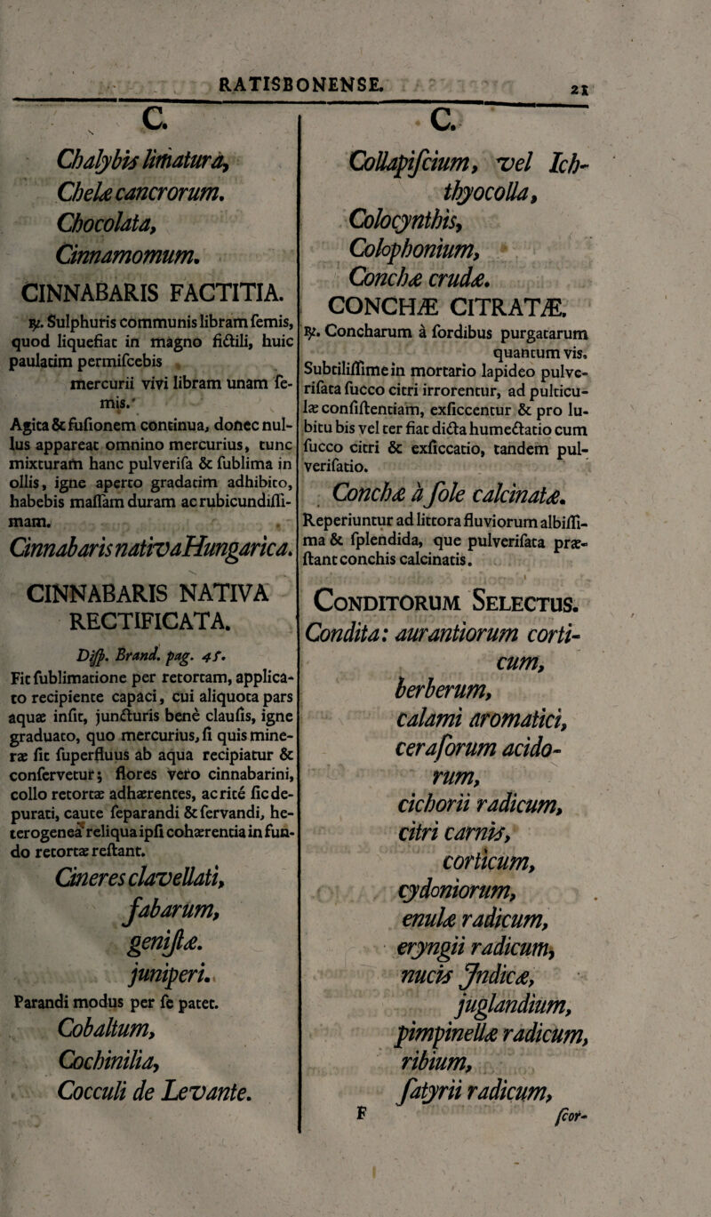 21 c. N *• - Chalybis limatura, CheU cancrorum, Chocolata, Cinnamomum, CINNABARIS FACTITIA. Sulphuris communis libram femis, quod liquefiat in magno fi&ili, huic paulacim permifcebis mercurii vivi libram unam fe¬ mis.* Agita &fufionem continua, donec nul¬ lus appareat omnino mercurius, tunc mixturam hanc pulverifa & fublima in ollis, igne aperto gradacim adhibico, habebis maflam duram acrubicundifli- mam. Cinnabaris nativaHungarica. CINNABARIS NATIVA RECTIFICATA. Dijp. Brand. pag. 4f. Fit fublimatione per retortam, applica¬ to recipiente capaci, cui aliquota pars aquae infit, jun&uris bene claufis, igne graduato, quo mercurius, fi quis mine- rae fit fuperfluus ab aqua recipiatur & confervetur; flores veto cinnabarini, collo retortae adhaerentes, ac rite fic de¬ purati, caute feparandi &fervandi, he- terogenea reliqua ipfi cohaerentia in fun¬ do retortae reflant. Oneres maveUati, fabarum, genifd. juniperi. Parandi modus per fe patet. Cobaltum, Cochinilia, Cocculi de Levante. C. Collapifcium, vel Ich- thyocolla» Colocynthis, Colophonium, Conclu crud£. CONCHiE CITRATAE. Concharum a fordibus purgatarum quantum vis» Subtilififimein mortario lapideo pulve- rifata fucco citri irrorentur, ad pulticu¬ la confifientiam, exficcentur & pro lu- bitu bis vel ter fiat di&a hume&atio cum fucco citri & exficcatio, tandem pul- verifatio. Conchx h fole calcinatd. Reperiuntur ad littora fluviorum albifli- ma & fplendida, que pulverifata prje- flant conchis calcinatis. ci;iioqsb* dia Conditorum Selectus. Condita: aurantiorum corti¬ cum, berberum, calami aromatici, cera forum acido¬ rum, cichorii radicum, citri carnis, corticum, cydmiorum, enuU radicum, eryngii radicum, nucis Jndic£, juglandium, pimpineUte radicum, ribium, fatyrii radicum, fcor- F