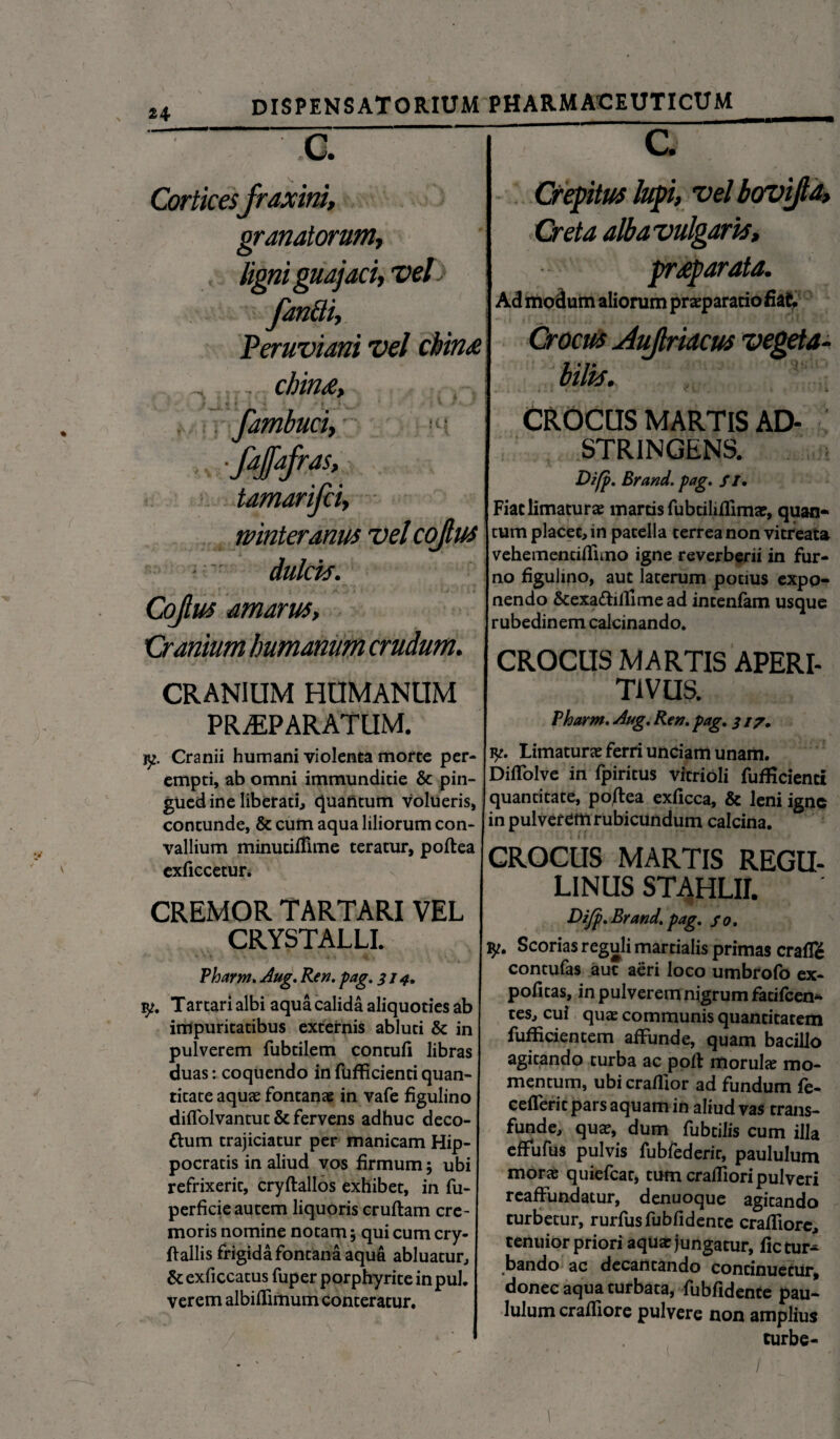 c. Corticesfraxini, granatorum, ligni guajaci, vel fandi, Peruviani vel cbin£ fambuci, ■fajfafras, tamarifci, winteranus vel cojlus dulcia. Cojlus amarus. Cranium humanum crudum. CRANIUM HUMANUM PRAEPARATUM. c. Crepitus lupi, vel bovi/la, Creta alba vulgaris, pr£p arata. Ad modum aliorum praeparatio fiat -i » j j 4 i , . , , , AIJ ; / 4J / ^ i l i ^ Crocus Jujlriacus vegeta¬ bilis. CROCUS MARTIS AD- STRINGENS. D?fp. Brand. pag. //• Fiat limatur» martis fubciliflim», quan* j tum placet, in patella terrea non vitreata vehemenciflimo igne reverberii in fur¬ no figulino, aut laterum potius expo¬ nendo &exa<ftiftime ad intenfam usque rubedinem calcinando. CROCUS MARTIS APERI- T1VUS. Pharm. Aug. Ren. pag. 317. jy. Cranii humani violenta morte per¬ empti, ab omni immunditie & pin¬ guedine liberati, quantum volueris, contunde, & cum aqua liliorum con¬ vallium minutifiime teratur, poftea exficcetun CREMOR TARTARI VEL CRYSTALLI. Pharm. Aug. Ren. pag. 314• vj. Tartari albi aqua calida aliquoties ab impuritatibus externis abluti & in pulverem fubtilem contuli libras duas: coquendo in fufficienti quan¬ titate aquae fontanae in vafe figulino dilfolvantut & fervens adhuc deco- ftum trajiciatur per manicam Hip¬ pocratis in aliud vos firmum 5 ubi refrixerit, cryftallos exhibet, in fu- perficie autem liquoris cruftam cre¬ moris nomine notam; qui cum cry- flallis frigida fontana aqua abluatur, & exficcatus fuper porphyrite in pul. verem albiflimum conteratur. / ' ' ' ' yt. Limaturae ferri unciam unam. Dilfolve in fpiritus vitrioli fufficienti quantitate, poftea exficca, & leni igne in pulverem rubicundum calcina. CROCUS MARTIS REGU- LINUS STAHLII. Difp. Brand. pag. so. Scorias reguli martialis primas crafle contufas aut aeri loco umbrofo ex¬ politas, in pulverem nigrum fatifeen- tes, cui quae communis quantitatem fufficientem affunde, quam bacillo agitando turba ac poft morul» mo¬ mentum, ubi crallior ad fundum fe- cellerit pars aquam in aliud vas trans¬ funde, quae, dum fubcilis cum illa effufus pulvis fubfederir, paululum morae quiefeat, tum cralfiori pulveri reaffundatur, denuoque agitando turbetur, rurfusfubfidente cralfiore, tenuior priori aqua: jungatur, fic tur¬ bando ac decantando continuetur, donec aqua turbata, fublidente pau¬ lulum craftiore pulvere non amplius curbe- /
