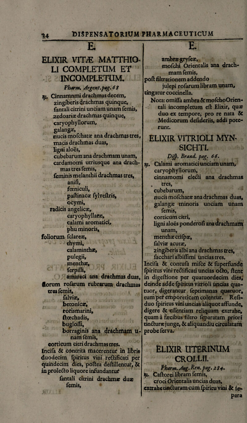 14 E. ELIXIR vmE MATTHIO- LI COMPLETUM ET INCOMPLETUM. Pharm. Argent.pag. 6 8 j^# Cinnamnmi drachmas decem, zingiberis drachmas quinque, fantali cicrini unciam unam femis, zedoaria: drachmas quinque, caryophyllorum, galangae, ; nucis mofchatae ana drachmas tres, macis drachmas duas, ligrii aloes, cubebarum ana drachmam unam, cardamomi utriusque ana drach¬ mas tres femis, feminis melanthii drachmas tres, anifi, foeniculi, paftinacae fylveftris, ocymi, radicis angelica, caryophyllaea:, calami aromatici, phu minoris, foliorum fclareae, thymi, calaminthar, pulegii, mentha:, ferpilli, amaraci ana drachmas duas, florum rofarum rubrarum drachmas tres femis, falvia?, betonica*,' torismarini, i ftocchadis, bugloffi, borraginis ana drachmam ti¬ nam femis, corticum citri drachmas tres* Incifa & contrita macerentiir iit libris duodecim fpiritus vini re£lificati per quindecim dies, poftea deftillentur, & in prolefto li quore infundantur fantali citrini drachma: duas femis, E. ambrae gryfea:, mofchi Orientalis ana drach¬ mam femis, poftfcltrationem addendo julepi rofarum libram unam, tingatur coccinella; Nota: omifla ambra & mofchoOrien- tali incompletum eft Elixir, quae duo ex tempore, pro re nata & Medicorum defideriis, addi poce- runc. ELIXIR VITRIOLI MYN- SICHTI. Dijj?. Brand. pag. 66. y. Calami aromatici unciam unam, caryophyllorum, cinnamomi ele&i ana drachmas . tres, cubebarum, nucis mofchata: ana drachmas duas, galang# minoris unciam unam femis, corticum citri, ligni aloes ponderofi anadrachmaft* unam, menthae ctifp z, falviae acutae, zingiberis albi ana drachmas eres, facchari albiffimi uncias tres. Incifa & contufa mifce & fuperfunde fpiritus vini redlificati uncias o&o, ftenc in digeftione per quatuordecim dies, deinde adde fpiritus vitrioli uncias qua- cuor, digerantur feptimanas quatuor, tum per emporeticam colentur. Refi- duo fpiritus vini uncias aliquot affunde, digere & efTenciam reliquam extrahe, quam a fascibus filtro feparatam priori tintturae junge, & aliquandiu circulatam probe ferva. Elixir uterinum crollii. Pharm Aug. p*g* 284* K. Caftorei libram femis, croci Orientalis Uncias duas, extrahe cin&uram cum fpiritu vini & fe« para