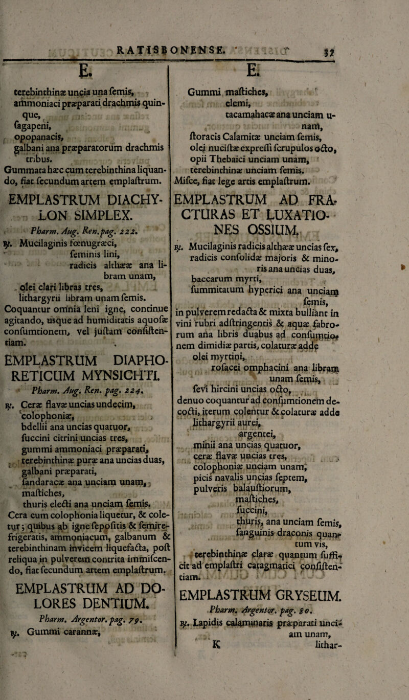 terebinthina; unpia una femis, aitimoniaci pra;parati drachmis quin¬ que, fagapeni, ... i opopanacis, galbani ana praeparatorum drachmis tnbus. ' . , Gummata haec cum terebinthina liquan¬ do, hac fecundum artem emplaftrum. EMPLASTRUM DIACHY- LON SIMPLEX. Pharm. Aug. Ren.pag. 222. fy. Mucilaginis fcenugraeci, feminis lini, radicis althaeae ana li¬ bram unam, olei clari libras tres, lithargyri! libram unam femis. Coquantur omnia leni igne, continue agitando, usque ad humidicatis aquofae confumtionem., vel juftam confiden¬ tiam. EMPLASTRUM DIAPHO¬ RETICUM MYNSICHTI. Pharm. Aug. Ren. pag. 224. Cerae flavae uncias undecim, 'colophoniae, bdellii ana uncias quatuor, fuccini citrini uncias tres, gummi ammoniaci praeparati, terebinthinae purae ana uncias duas, galbani praeparati, fandaracae ana unciam unam, 3 maftiches, thuris eledi ana unciam femis. Cera cum colophonia liquetur, & cole¬ tur j quibus ab ignefepoficis fit femire- frigeratis, ammoniacum, galbanum & terebinthinam invicem liquefada, poft reliqua in pulverem contrita immifcen- do, fiat fecundum artem emplaftrum.  ■ ir Gummi maftiches, clemi, tacamahacae ana unciam u- nam, ftoracis Calamitae unciam femis, olei nuciftae expreifi fcrupulos odo, opii Thebaici unciam unam, ' terebinthinae unciam femis. Mifce, fiat lege artis emplaftrum. EMPLASTRUM AD FRA? CTURAS ET LUXATIO¬ NES OSSIUM, ? qt. Mucilaginis radicis althaeae uncias fex, radicis confolidae majoris & mino¬ ris ana uncias duas, baccarum myrd, fummitatum hyperici ana unciam femis, in pulverem redadafic mixta bulliant in vini rubri adftringeqds fi? aquae fabro¬ rum aha libris duabus ad confuipdo* nem dimidiae partis, colaturae adde olei myrciqi,. rofacei ompbacini ana librana unam femis, fevl hircini uncias odo, denuo coquantur ad confpmtionem de- codi, iterum colentur fic colaturae adde lichargyrii aurei, argentei, minii ana uncias quatuor, cera; flavae yncias tres, t - . V colophoniae unciam unam, picis navalis uncias feptem, pulveris balauftiorum, maftiches, fuccipi, thtifi^, ana unciam femis, fanguinis draconis quan¬ tum vis, terebinthinae clarae quantum fuffi* cic ad emplaftri cacagmadci, confiden¬ dam. EMPLASTRUM AD DO¬ LORES DENTIUM, Pharm. Argentor. pag. 79. iy. Gummi carannae. EMPLASTRUM GRYSEOM. Pharm. Argentor. pag. 80. y. Lapidis calammaris praparari unci¬ am unam, K lithar-