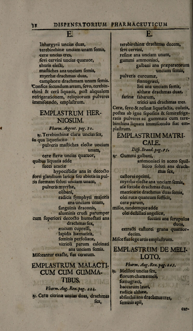 I DISPENSATORIUM — lithargyrii uncias duas, terebinthinas unciam unam femis, cera; uncias tres, fevi cervini uncias quatuor, thuris ele&i, maftiches ana unciam femis, myrrhae drachmas duas, camphorae drachmam unam femis. Confice fecundum artem, fevo, terebin¬ thina & cera liquatis, poft aliqualem refrigerationem, reliquorum pulveres immifcendo, emplaftrum. EMPLASTRUM HER¬ NIOSUM. Pharm. Argent. pag. 80, !y. Terebinthinae clarae uncias fex., fiu qua liquefacito pulveris maftiches ele&ae unciam unam, cerae flavae uncias quatuor, quibus liquatis adde ^ fucci acaciae hypociftidis ana in decotto forti glandium laricis feu abietis in pul¬ tis formam foluti unciam unam, pulveris myrrhae, olibani, radicis fymphyti majoris ana unciam unam, fanguinis draconis, aluminis crudi parumper cum fuperiori deco&o hume&ati ana drachmas fex, nucum cuprefli, lapidis haematitis, feminis perfoliatae, vitrioli parum calcinati ana unciam femis. Mifceantur cxa&e, fiat ceratum. EMPLASTRUM MALACTI- CUM CUM GUMMA¬ TIBUS. Pharm, Aug, Ren. pag, 22\, Cera» citrinae uncias duas, drachmas fex. PHARMACEUTICUM _-_- E. terebinthinae drachmas decem, fevi cervini, refinae ana unciam unam, gummi ammoniaci, galbani ana praeparatorum unciam femis, pulveris curcumae, foenugraeci, lini ana unciam femis, althaea; drachmas duas, farinae fabarum, tritici ana drachmas tres. Cerae, fevo & refinae liquefattis, colatis, poftea ab igne fepofitis & femirefrige- ratis pulveres ac gummata cum tere¬ binthina liquata immifcendo fiat em* plaftrum. EMPLASTRUM MATRI¬ CALE. Dijp, Brand. pag. fy' Gummi galbani, ammoniaci in aceto fquil- litico foluti ana drach¬ mas fex, caftorei optimi, myrrhae elettae ana unciam femis, afae foetidae drachmas duas, matricariae drachmas duas femis, olei ruta; quantum fufficit, cerae parum, mifce, tandemque adde olei deftillati angelicae, fuccini ana fcrupulos duos, extratti caftorei grana quacuor- decim. Mifce fiat lege artis emplaftrum. EMPLASTRUM DE MELI¬ LOTO. Pharm, Aug, Ren.pag, 22 f, ly. Meliloti uncias fex, florum chamaemeli, foenugraeci, - baccarum lauri, radicis althaeae, abfinthii ana drachmas tres, feminis apii, car-