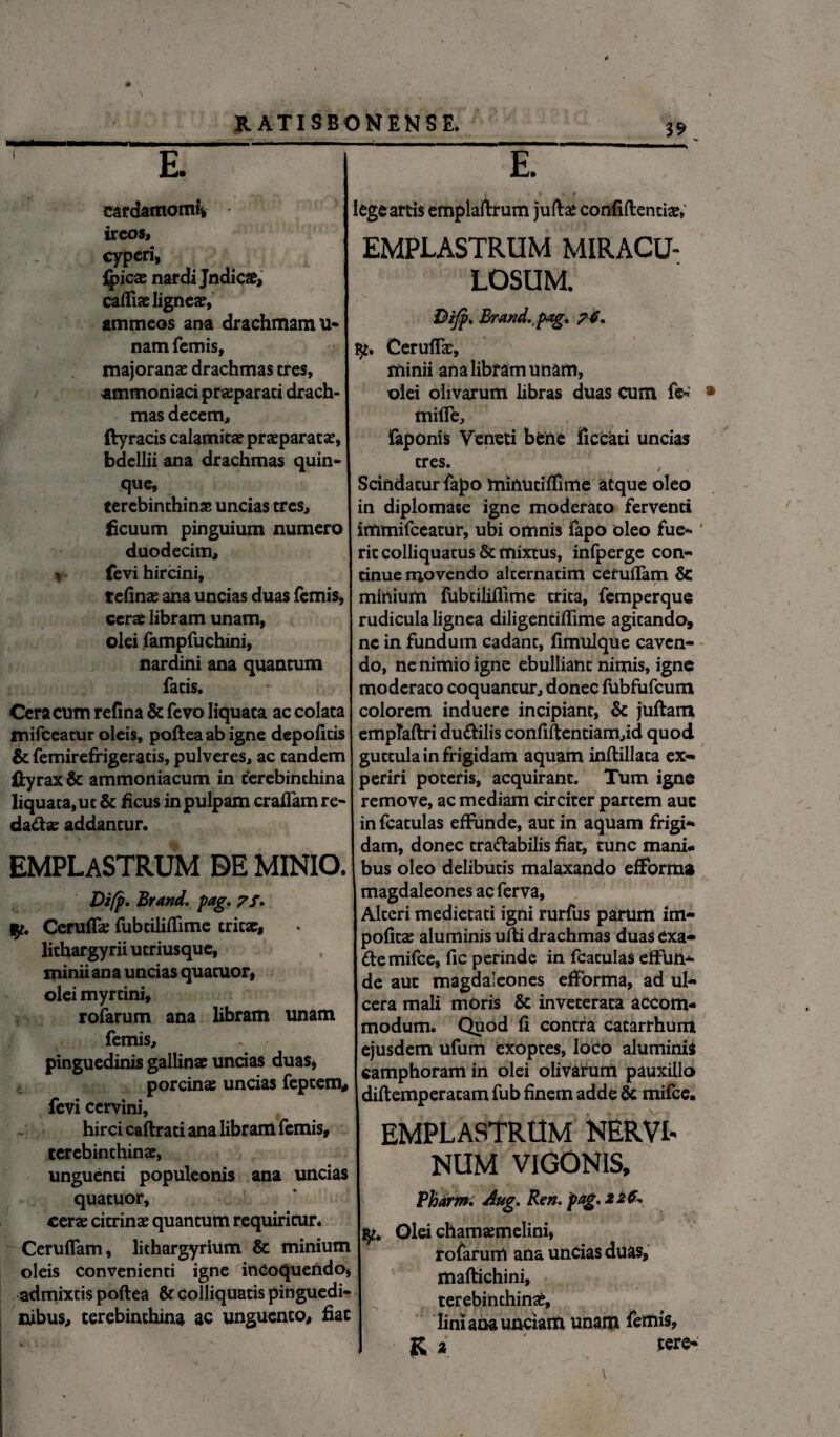 E. eardatnomk ircos» cyperi, {jpicx nardi Jndici, | cafliae lignea?, ammeos ana drachmam li¬ nam femis, majoranac drachmas tres, j ammoniaci praparati drach¬ mas decem» ftyracis calamita? prasparatae, bdellii ana drachmas quin¬ que, tercbinthinjB uncias tres, ficuum pinguium numero duodecim, * fevi hircini, relinas ana uncias duas femis, cerae libram unam, olei fampfuchmi, nardini ana quantum fatis. Cera cum refina & fevo liquata ac colata tnifceatur oleis, poftea ab igne depofitis & femirefrigeratis, pulveres, ac eandem £tyrax& ammoniacum in terebinthina liquata,ut & ficus in pulpam craflam re- dad«e addantur. EMPLASTRUM DE MINIO. Difp. Brand. pag. 7/. Ceruffe fubtiliffime tritae, lithargyrii utriusque, minii ana uncias quatuor, olei myrtini, rofarum ana libram unam femis, pinguedinis gallinae uncias duas, porcinae uncias feptem, fevi cervini, hirci caftrati ana libram femis, terebinthinae, unguenti populeonis ana uncias quatuor, cerae citrinae quantum requiritur. Ceruflam, lithargyrium & minium oleis convenienti igne inCoqueftdo, admixtis poftea & colliquatis pinguedi¬ nibus, terebinthina ac unguento, fiat E. lege artis emplaftrum juftae confiftentte, EMPLASTRUM MIRACU- LOSUM. &ifp, Brand, pag, ?6. Ceruftae, minii ana libram unam, olei olivarum libras duas cum fe* mifte, faponis Veneti bene ficcati uncias tres. Scindatur fapo minutifllme atque oleo in diplomate igne moderato ferventi immifeeatur, ubi omnis fapo oleo fue- ’ ric colliquatus & mixtus, infpergc con¬ tinue movendo alternarim ceruflam & minium fubtiliftime trita, femperque rudicula lignea diligentiflime agitando, nc in fundum cadant, fimulque caven¬ do, ne nimio igne ebulliant nimis, igne moderato coquantur, donec fubfufcum colorem induere incipiant, & juftam empTartri du&ilis confiftentiam,id quod guttula in frigidam aquam inftillata ex¬ periri poteris, acquirant. Tum igne remove, ac mediam circiter partem auc in fcatulas effunde, aut in aquam frigi¬ dam, donec tra&abilis fiat, tunc mani¬ bus oleo delibutis malaxando efforma magdaleones ac ferva, Alteri medietati igni rurfus parum im- pofitse aluminis ufti drachmas duas exa- demifee, fic perinde in fcatulas effun¬ de aut magdaleones efforma, ad ul¬ cera mali moris & inveterata accom¬ modum. Quod fi contra catarrhum ejusdem ufum exoptes, loco aluminis «amphoram in olei olivarum pauxillo diftemperatam fub finem adde & mifce. EMPLASTRUM NERVI- NUM VIGONIS, Pharm. Aug. Ren. pag. 22 fo Olei chamajmelini, rofarum ana uncias duas, maftichini, terebinthini, lini aaa unciam unam femis, K i tere- ' > , :.n' - \