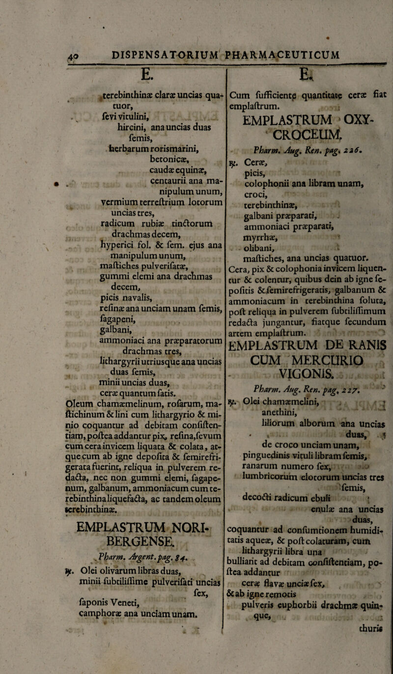 terebinthinas claras uncias qua- tuor, ' fevi vitulini, hircini, ana uncias duas femis, herbarum rorismarini, betonicas, caudas equinae, cencaurii ana ma¬ nipulum unum, vermium terreftrium lotorum uncias tres, radicum rubias tinftorum drachmas decem, hyperici fol. & fem. ejus ana manipulum unum, maftiches pulverifatae, gummi elemi ana drachmas decem, picis navalis, relinas ana unciam unam femis, fagapeni, galbani, ammoniaci ana praeparatorum drachmas tres, lithargyrii utriusque ana uncias duas femis, minii uncias duas, ceras quantum fatis. Oleum chamasmelinum, rofarum, ma- ftichinum&lini cum lithargyrio & mi¬ nio coquantur ad debitam confiften- tiam, poftea addantur pix* refina,fevum cum cera invicem liquata & colata, at¬ que cum ab igne depofita & femirefri- gerata fuerint, reliqua in pulverem re- dafta, nec non gummi elemi, fagape- num, galbanum, ammoniacum cum te¬ rebinthina liquefatta, ac tandem oleum scrcbinchinas. EMPLASTRUM NORI- BERGENSE. j . Vharm. Argent.pag. 84. y. Olei olivarum libras duas, minii fubtililfime pulverifeti uncias fex, faponis Veneti, camphorae ana unciam unam. Cum fufficientp quantitate cerae fiat emplaftrum. EMPLASTRUM OXY- ' CROCEUM Vharm. Aug. Ren, pag, 226» y. Ceras, picis, colophonii ana libram unam, croci, terebinthinae, galbani prasparati, ammoniaci prasparati, myrrhae, olibani, maftiches, ana uncias quatuor. Cera, pix & colophonia invicem liquen¬ tur & colentur, quibus dein ab igne fe- pofids &femirefrigeratis, galbanum & ammoniacum in terebinthina foluta, poft reliqua in pulverem fubtiliftimum reda&a jungantur, fiacque fecundum artem emplaftrum. EMPLASTRUM DE RANIS CUM MERCURIO VIGON1S. Vharm. Aug. Ren. pag„ 227. y, Olei chamaemelini, anethini, liliorum alborum ana uncias * » duas, * de croco unciam unam, pinguedinis vituli libram femis, ranarum numero fex, lumbricorum elotorum uncias tres femis, deco&i radicum ebuli enulas ana uncias 4 duas, coquantur ad confumtionem humidi^ tatis aqueas, & poft colaturam, cum lithargyrii libra una bulliant ad debitam confiftentiam, po- ftea addantur cerae flavas unciae fex, & ab igne remotis pulveris euphorbii drachm* quin* que, thuris