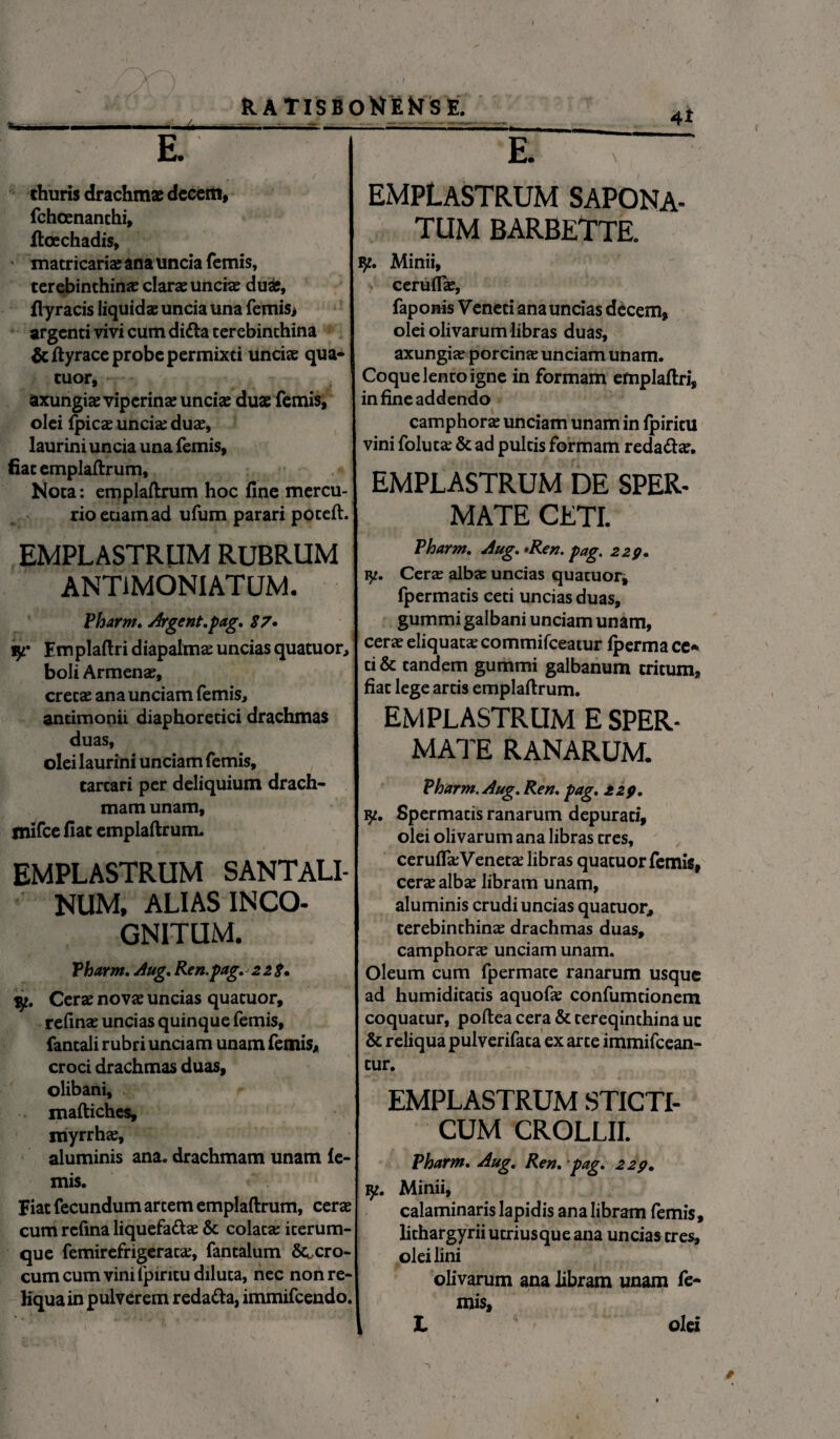 R.ATISB' Wu ■!■■■ i - — i. ,it --; ss- E- % ‘ . T ■ ' - 1 j thuris drachmae decem, fchoenanthi, ftoechadis, matricariae ana uncia fcmis, terebinthinae clarae unciae duae, fiyracis Iiquidaeunciauna feniis* argenti vivi cum ditta terebinthina &ftyrace probe permixti unciae qua¬ tuor, axungiae viperinae unciae duae femis, olei fpicae uncia; duae, laurini uncia una femis, fiat emplaftrum. Nota: emplaftrum hoc fine mercu¬ rio etiam ad ufum parari poteft. EMPLASTRUM RUBRUM ANTIMONIATUM. Pharm. Argent.pag. 87• iy* Emplaftri diapalm^ uncias quatuor, boli Armenae, cretae ana unciam femis, antimonii diaphoretici drachmas duas, olei laurini unciam femis, tartari per deliquium drach¬ mam unam, tnifce fiat emplaftrum. EMPLASTRUM SANTALI- NUM, ALIAS INCO¬ GNITUM. Pharm. Aug. Ren.pag. 228» jy. Cerae novae uncias quatuor, refinae uncias quinque femis, fantali rubri unciam unam femis* croci drachmas duas, olibani, maftiches, myrrhae, aluminis ana. drachmam unam le¬ mis. Fiat fecundum artem emplaftrum, cerae cum refina liquefa&ae & colata; iterum- que femirefrigerata;, fantalum fero¬ cum cum vini fpiritu diluta, nec non re¬ liqua in pulverem reda&a, immifeendo. )NEMSE. ' rg ~ EMPLASTRUM SAPONA- TUM BARBETTE. iy. Minii, ceruffae, faponis Veneti ana uncias decem, olei olivarum libras duas, axungia; porcinae unciam unam. Coque lento igne in formam emplaftri, in fineaddendo camphorae unciam unam in Ipiritu vini foluta; & ad pultis formam reda&ae. EMPLASTRUM DE SPER- MATE CETI. Pharm. Aug. >Ren. pag. 229. ly. Cera; albae uncias quatuor, Ipermatis ceti uncias duas, gummi galbani unciam unam, cerae eliquata; commifceatur Iperma ce* ti & tandem gummi galbanum tritum, fiat lege artis emplaftrum. EMPLASTRUM E SPER- MATE RANARUM. Pharm. Aug. Ren. pag. 229. ly. Spermatis ranarum depurati, olei olivarum ana libras tres, ceruiTa; Veneta; libras quatuor femis, cera; albae libram unam, aluminis crudi uncias quatuor, terebinthina; drachmas duas, camphorae unciam unam. Oleum cum fpermate ranarum usque ad humiditatis aquofie confumtionem coquatur, poftea cera & tereqinthina uc & reliqua pulverifata ex arte immifeean- tur. EMPLASTRUM STICTI- CUM CROLLII. Pharm. Aug. Ren. pag. 229. ly. Minii, calaminaris lapidis ana libram femis, lithargyrii utriusque ana uncias tres, olei lini olivarum ana libram unam fe¬ mis,